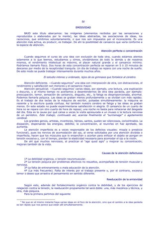IV

                                                      EMISIVIDAD

       BAJO este título abarcamos: las imágenes (elementos recibidos por las sensaciones y
reproducidos o elaborados por la mente), las ideas abstractas, las asociaciones de ideas, los
raciocinios, que emitimos voluntariamente, o que nos son impuestos por el inconsciente. Es una
atención más activa, es producir, es trabajar. De ahí la posibilidad de cansancio que varía conforme a
la especie de atención.

                                                                              Atención perfecta o concentración

      Cuando seguimos el curso de una idea con exclusión de toda otra, cuando estamos atentos
solamente a lo que leemos, estudiamos u oímos, olvidándonos de todo lo demás y de nosotros
mismos, el rendimiento intelectual es máximo, el placer natural grande y el cansancio mínimo.
Podríamos llamarlo físico. Dos horas de esta concentración perfecta se reparan en 5 ó 10 minutos de
descanso por medio de la receptividad tranquila. Un día de trabajo se repara con una noche de sueño.
De este modo se puede trabajar intensamente durante muchos años.

                        El estudio intenso y ordenado, lejos de es gimnasia que fortalece al cerebro.

       Atención deficiente. —Cuando seguimos 5 una idea con interposición de otra, con distracciones, el
rendimiento y satisfacción son menores y el cansancio mayor.
       Atención perjudicial. —Cuando seguimos' varias ideas, por ejemplo, una lectura, una explicación
o discurso, y al mismo tiempo no acertamos a desentendernos de otra idea parásita, por ejemplo:
preocupación, temor, sensación de cansancio, disgusto, etc., la fatiga es desproporcionada, anormal.
Podemos llamarla psíquica. Las ideas se graban menos profundamente y se olvidan con más rapidez.
Es el trabajo de dos teclas de la máquina de escribir, pulsadas simultáneamente: la máquina se
resiente y la escritura queda confusa. Así también nuestro cerebro se fatiga y las ideas se graban
menos. En este estado no puede experimentarse satisfacción ni alegría. El cansancio de un cuarto de
hora no se repara con otro cuarto de hora de reposo; una noche no basta para rehacerse del desgaste
del día. Esta es la causa por qué cansa a veces la visita apresurada a un museo o la lectura nerviosa
de un periódico. Este trabajo, continuado así, acarrea finalmente el "surmenage" o agotamiento
cerebral.
       Los grandes genios, artistas, inventores, héroes, santos, suelen ser silenciosos, concentrados. La
disipación, dispersando las energías, debilita; la concentración, al reunirlas en haz apretado, las
aumenta.
       La atención imperfecta es a veces responsable de los defectos visuales: miopía o presbicie
funcional), pues los nervios de acomodación del ojo, al verse solicitados por una atención dividida o
imperfecta, hacen que los músculos que lo ensanchan o acortan para enfocar el objeto se pongan en
tensión excesiva y, con el tiempo, pierdan la elasticidad necesaria para acomodar el ojo a la visión.
       De ahí que muchos nerviosos, al practicar el "age quod agis" y mejorar su concentración,
mejoran también de la vista.


                                                                              Causas de la atención defectuosa

      1ª La debilidad orgánica, o tensión neuromuscular.
      2ª La tensión psíquica por problemas afectivos no resueltos, acompañada de tensión muscular y
nerviosa.
      3ª La falta de entrenamiento o mala educación de la atención.
      4ª (La más frecuente). Falta de interés por el trabajo presente y, por el contrario, excesivo
temor o deseo que arrastra el pensamiento en sentido diferente.

                                                                                   Reeducación de la emisividad

       Según esto, además del fortalecimiento orgánico contra la debilidad, y de los ejercicios de
relajación contra la tensión, la reeducación propiamente tal será doble: una, más mecánica y técnica, y
otra, más psíquica.
       Para la primera partimos del siguiente

    5
      No que en el mismo instante haya varias ideas en el foco de la atención, sino que el cambio a la idea parásita
es tan rápido que nos parece que están allí simultáneamente.
 
