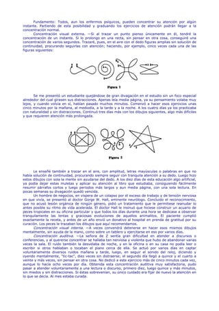Fundamento: Todos, aun los enfermos psíquicos, pueden concentrar su atención por algún
instante. Partiendo de esta posibilidad y graduando los ejercicios de atención podrán llegar a la
concentración normal.
      Concentración visual externa. —Si al trazar un punto pienso únicamente en él, tendré la
concentración de un instante. Si lo prolongo en una recta, sin pensar en otra cosa, conseguiré una
concentración de varios segundos. Trazaré, pues, en el aire con el dedo figuras amplias sin solución de
continuidad, procurando seguirlas con atención; haciendo, por ejemplo, cinco veces cada una de las
figuras siguientes:




       Se me presentó un estudiante quejándose de gran divagación en el estudio sin un foco especial
alrededor del cual girasen sus distracciones. Apenas leía media página, ya su pensamiento volaba muy
lejos, y cuando volvía en sí, habían pasado muchos minutos. Comenzó a hacer esos ejercicios unas
cinco minutos por la mañana, al mediodía, a la tarde y a la noche. A los cuatro días ya los practicaba
con naturalidad y sin distracciones. Continuó tres días más con los dibujos siguientes, algo más difíciles
y que requieren atención más prolongada.




       Le enseñé también a trazar en el aire, con amplitud, letras mayúsculas o palabras en que no
había solución de continuidad, procurando siempre seguir con tranquila atención a su dedo. Luego hizo
estos dibujos con sola la mente sin ayudarse del dedo. A los diez días de esta educación algo artificial,
ya podía dejar estas muletas y aplicar su atención al libro que estudiaba, consiguiendo fácilmente
resumir párrafos cortos y luego periodos más largos y aun media página, con una sola lectura. En
pocas semanas su divagación quedó vencida.
       Un hombre de negocios, en víspera de un colapso por el exceso de trabajo y de tensión nerviosa
en que vivía, se presentó al doctor Gorge W. Hall, eminente neurólogo. Concluido el reconocimiento,
que no acusó lesión orgánica de ningún género, pidió un tratamiento que le permitiese reanudar lo
antes posible su ritmo de vida acelerada. El doctor Hall le insinuó que hiciese construir un acuario de
peces tropicales en su oficina particular y que todos los días durante una hora se dedicase a observar
tranquilamente las lentas y graciosas evoluciones de aquellos animalitos. El paciente cumplió
exactamente la receta, y antes de un año envió un donativo al hospital en prenda de gratitud por su
curación. Los peces le trazaban los dibujos que aquí recomendamos.
       Concentración visual interna. —A veces convendrá detenerse en hacer esos mismos dibujos
mentalmente, sin ayuda de la mano, como sobre un tablero y ejercitarse en eso por varios días.
       Concentración auditiva. —La señora de Z sentía gran dificultad en atender a discursos o
conferencias, y al quererse concentrar se hallaba tan nerviosa y violenta que hubo de abandonar varias
veces la sala. El ruido también la desvelaba de noche, y en la oficina o en su casa no podía leer o
escribir si otros hablaban o tocaban el piano cerca de ella. Se actuó por varios días en captar
voluntariamente diversos ruidos mañana y tarde, luego, en seguir el sonido del reloj, diciendo y
oyendo mentalmente, "tic-tac", diez veces sin distraerse; el segundo día llegó a quince y el cuarto a
veinte y más veces, sin pensar en otra cosa. No dedicó a este ejercicio más de cinco minutos cada vez,
aunque lo hacía ocho veces por día. Obtenida esta concentración auditiva muy satisfactoria, pudo
pasar a atender voluntariamente a una lectura o discurso, primero diez, luego quince y más minutos,
sin miedos y sin distracciones. Si éstas sobrevenían, su único cuidado era fijar de nuevo la atención en
lo que se decía. Al mes estaba curada.
 
