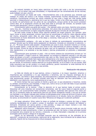 Se entrenó también en hacer estos ejercicios en medio del ruido y de las conversaciones
extrañas, y al no temer más esas dificultades, ni importársele por las conversaciones de las vecinas,
pudo trabajar con paz y dormir.
       Concentración en medio del ruido. —Recomendamos esto a las personas que, teniendo que
trabajar en medio del bullicio o de música molesta, experimentan muchas distracciones y sienten
cansancio. Concéntrense primero por pocos instantes en ese ruido y luego por más tiempo hasta
aprender a independizarse y abstraerse de lo que las rodea. Imiten a los niños que pueden atender a
su lección sin perturbarse por los gritos de sus compañeros, porque jamás se les ocurre protestar
contra ellos. En la aceptación sincera de esta bulla está lo principal del remedio. Es también buen
recurso para descansar y dormir a pesar de ruidos o ronquidos.
       Concentración sobre una parte del cuerpo. —Por ejemplo sobre una mano. Sentirla como propia,
como viva, etc., mientras la mantenemos extendida. Con pocos días de práctica se experimentará en
el lugar de la concentración un ligero cosquilleo después de algunos minutos de concentración.
       De este modo curaba el doctor Vittoz algunas parálisis de origen psíquico. Por ejemplo: para
hacer mover el brazo paralizado, primero hacía que se concentrase el enfermo, sobre algunas partes
del mismo, atrayendo sobre ellas de este modo mayor aflujo sanguíneo. Luego hacía que la
concentración se fuese deslizando de arriba abajo y viceversa, hasta que por fin volvía la voluntad a
imperar en el brazo.
       Entrenamiento autógeno. —En esto se basa el método de autorrelajación concentrativa del
profesor Schultz que ha tenido tanta aceptación en Alemania. Consiste en concentrar la atención, v.
gr., en: "Mi brazo derecho está pesado", imaginándolo así unas 6 veces. Duración máxima un minuto,
que se puede repetir, y todo ello dos o tres veces al día. Naturalmente en postura relajada y con los
ojos cerrados. Pronto se nota la sensación de peso, que con la repetición, se acentúa más y aparece
más rápidamente y se extiende a los dos brazos y piernas produciendo un profundo y restaurador
descanso.
       Concentración para aumentar el calor. —Por el mismo sistema de concentrarse primero en "mi
brazo está pesado" y luego 6 veces en "está caliente" se consigue la relajación vascular y con ella más
aflujo de sangre a la piel y consiguientemente más calor en ella. Parece que los habitantes del Tibet
usan métodos parecidos desde hace siglos para sobreponerse a los rigores de su invierno.
       Concentración contra el dolor. —Por este mismo método podemos dejar de sentir el dolor, v. gr.,
de una herida. Al concentrar nuestra atención en la parte dolorida, no en el dolor o en sus causas, esta
onda voluntaria que va del cerebro a la lesión periférica, parece neutralizar la onda dolorosa de la
herida o impedir que llegue al cerebro y sea sentida.

                                                                                 Reeducación más psíquica

       La falta de interés por lo que leemos, oímos o hacemos, o la mayor repulsión, atractivo o
importancia que concedemos a lo que deseamos o tememos, son los mayores enemigos de la
concentración. Las fobias o ideas parásitas, las preocupaciones o pasiones desenfrenadas, son las que
más distracciones causan. El remedio consiste ante todo en descubrir ese foco perturbador, y en
debilitarlo y aun destruirlo, como explicaremos en el cap. VI.
       Al mismo tiempo hay que suscitar el interés y gusto por .lo que estudiamos o hacemos, viendo
su utilidad, conveniencia y aun facilidad. Y mejor aún, verlo a la luz y al calor del ideal, lo que suscitará
el entusiasmo (véase el último capítulo).
       Concentración en la lectura. —Fijar la atención en lo que leemos hasta el primer punto.
Descansar allí unos instantes con sensaciones conscientes. Leer de nuevo hasta el segundo punto y
descansar, y así sucesivamente hasta completar una página, repitiendo este ejercicio tres veces por
día. Es un excelente medio de reeducación para los que tienen divagación mental, o los que se cansan
con facilidad, y el método indicado para refrenar la demasiada prisa y ansia de terminar la lectura, que
tanta fatiga causa. Medios más completos para concentrarse en el estudio, tanto los enfermos como
los sanos, se encontrarán en nuestro nuevo libro "Eficiencia sin fatiga por la atención perfecta".

       Un juego educativo: Echar sobre la mesa un puñado de lentejas o granos de trigo, y luego
contarlos ayudándose de un palito y anotar el resultado. Los contrincantes tratarán de hablarle y
distraerle. Empiécese por pocos granos o más grandes, y luego con mayor número o con más
pequeños. Gana el que cuente más veces con menos errores.
       Relajación neuro-muscular. —Decíamos antes que la tensión neuro-muscular suele ser una de
las causas de la mala concentración, o bien, es producida por ella. De hecho, a toda actividad mental
corresponde otra corporal de los nervios y músculos, y a toda intensidad o desorden en la primera
acompaña cierta tensión y fatiga en la segunda.
       ¿Quién no ha observado la actividad muscular que se exterioriza en las actitudes de la
atención?: contención de movimientos, restricción de la respiración, leve inclinación de la cabeza hacia
adelante, fijación de los músculos de la cintura escapular, etc.
 