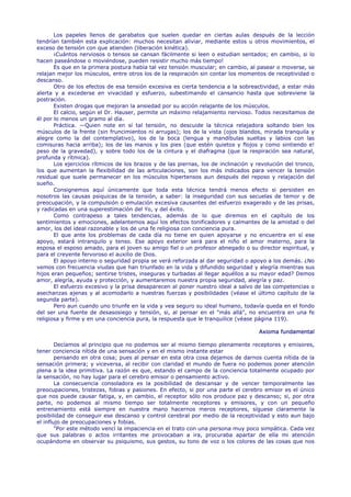 Los papeles llenos de garabatos que suelen quedar en ciertas aulas después de la lección
tendrían también esta explicación: muchos necesitan aliviar, mediante estos u otros movimientos, el
exceso de tensión con que atienden (liberación kinética).
       ¡Cuántos nerviosos o tensos se cansan fácilmente si leen o estudian sentados; en cambio, si lo
hacen paseándose o moviéndose, pueden resistir mucho más tiempo!
       Es que en la primera postura había tal vez tensión muscular; en cambio, al pasear o moverse, se
relajan mejor los músculos, entre otros los de la respiración sin contar los momentos de receptividad o
descanso.
       Otro de los efectos de esa tensión excesiva es cierta tendencia a la sobreactividad, a estar más
alerta y a excederse en vivacidad y esfuerzo, subestimando el cansancio hasta que sobreviene la
postración.
       Existen drogas que mejoran la ansiedad por su acción relajante de los músculos.
       El calcio, según el Dr. Hauser, permite un máximo relajamiento nervioso. Todos necesitamos de
él por lo menos un gramo al día.
       Práctica. —Quien note en sí tal tensión, no descuide la técnica relajadora soltando bien los
músculos de la frente (sin fruncimientos ni arrugas); los de la vista (ojos blandos, mirada tranquila y
alegre como la del contemplativo), los de la boca (lengua y mandíbulas sueltas y labios con las
comisuras hacia arriba); los de las manos y los pies (que estén quietos y flojos y como sintiendo e!
peso de la gravedad), y sobre todo los de la cintura y el diafragma (que la respiración sea natural,
profunda y rítmica).
       Los ejercicios rítmicos de los brazos y de las piernas, los de inclinación y revolución del tronco,
los que aumentan la flexibilidad de las articulaciones, son los más indicados para vencer la tensión
residual que suele permanecer en los músculos hipertensos aun después del reposo y relajación del
sueño.
       Consignemos aquí únicamente que toda esta técnica tendrá menos efecto si persisten en
nosotros las causas psiquicas de la tensión, a saber: la inseguridad con sus secuelas de temor y de
preocupación, y la compulsión o emulación excesiva causantes del esfuerzo exagerado y de las prisas,
y radicadas en una superestimación del Yo, y del éxito.
       Como contrapeso a tales tendencias, además de lo que diremos en el capítulo de los
sentimientos y emociones, adelantemos aquí los efectos tonificadores y calmantes de la amistad o del
amor, los del ideal razonable y los de una fe religiosa con conciencia pura.
       El que ante los problemas de cada día no tiene en quien apoyarse y no encuentra en sí ese
apoyo, estará intranquilo y tenso. Ese apoyo exterior será para el niño el amor materno, para la
esposa el esposo amado, para el joven su amigo fiel o un profesor abnegado o su director espiritual, y
para el creyente fervoroso el auxilio de Dios.
       El apoyo interno o seguridad propia se verá reforzada al dar seguridad o apoyo a los demás. ¿No
vemos con frecuencia viudas que han triunfado en la vida y difundido seguridad y alegría mientras sus
hijos eran pequeños; sentirse tristes, inseguras y turbadas al llegar aquéllos a su mayor edad? Demos
amor, alegría, ayuda y protección, y aumentaremos nuestra propia seguridad, alegría y paz.
       El esfuerzo excesivo y la prisa desaparecen al poner nuestro ideal a salvo de las competencias o
asechanzas ajenas y al acomodarlo a nuestras fuerzas y posibilidades (véase el último capítulo de la
segunda parte).
       Pero aun cuando uno triunfe en la vida y vea seguro su ideal humano, todavía queda en el fondo
del ser una fuente de desasosiego y tensión, si, al pensar en el "más allá", no encuentra en una fe
religiosa y firme y en una conciencia pura, la respuesta que le tranquilice (véase página 119).

                                                                                    Axioma fundamental

        Decíamos al principio que no podemos ser al mismo tiempo plenamente receptores y emisores,
tener conciencia nítida de una sensación y en el mismo instante estar
        pensando en otra cosa; pues al pensar en esta otra cosa dejamos de darnos cuenta nítida de la
sensación primera; y viceversa, al recibir con claridad el mundo de fuera no podemos poner atención
plena a la idea primitiva. La razón es que, estando el campo de la conciencia totalmente ocupado por
la sensación, no hay lugar para el cerebro emisor o pensamiento activo.
        La consecuencia consoladora es la posibilidad de descansar y de vencer temporalmente las
preocupaciones, tristezas, fobias y pasiones. En efecto, si por una parte el cerebro emisor es el único
que nos puede causar fatiga, y, en cambio, el receptor sólo nos produce paz y descanso; si, por otra
parte, no podemos al mismo tiempo ser totalmente receptores y emisores, y con un pequeño
entrenamiento está siempre en nuestra mano hacernos meros receptores, síguese claramente la
posibilidad de conseguir ese descanso y control cerebral por medio de la receptividad y esto aun bajo
el influjo de preocupaciones y fobias.
        "Por este método vencí la impaciencia en el trato con una persona muy poco simpática. Cada vez
que sus palabras o actos irritantes me provocaban a ira, procuraba apartar de ella mi atención
ocupándome en observar su psiquismo, sus gestos, su tono de voz o los colores de las cosas que nos
 