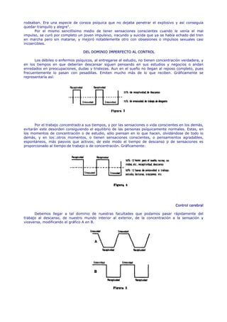 rodeaban. Era una especie de coraza psíquica que no dejaba penetrar el explosivo y así conseguía
quedar tranquilo y alegre".
      Por el mismo sencillísimo medio de tener sensaciones conscientes cuando le venía el mal
impulso, se curó por completo un joven impulsivo, iracundo y suicida que ya se había echado del tren
en marcha pero sin matarse, y mejoró notablemente otro con obsesiones o impulsos sexuales casi
incoercibles.

                                 DEL DOMINIO IMPERFECTO AL CONTROL

      Los débiles o enfermos psíquicos, al entregarse al estudio, no tienen concentración verdadera, y
en los tiempos en que deberían descansar siguen pensando en sus estudios y negocios o andan
enredados en preocupaciones, dudas y tristezas. Aun en el sueño no llegan al reposo completo, pues
frecuentemente lo pasan con pesadillas. Emiten mucho más de lo que reciben. Gráficamente se
representaría así:




      Por el trabajo concentrado a sus tiempos, y por las sensaciones o vida conscientes en los demás,
evitarán este desorden consiguiendo el equilibrio de las personas psíquicamente normales. Estas, en
los momentos de concentración o de estudio, sólo piensan en lo que hacen, olvidándose de todo lo
demás, y en los:.otros momentos, o tienen sensaciones conscientes, o pensamientos agradables,
espontáneos, más pasivos que activos; de este modo el tiempo de descanso p de sensaciones es
proporcionado al tiempo de trabajo o de concentración. Gráficamente:




                                                                                      Control cerebral

      Debemos llegar a tal dominio de nuestras facultades que podamos pasar rápidamente del
trabajo al descanso, de nuestro mundo interior al exterior, de la concentración a la sensación y
viceversa, modificando el gráfico A en B.
 