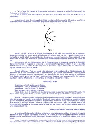 En "A", el paso del trabajo al descanso se realiza con periodos de agitación intermedia, con
fluctuaciones de trabajo.
       En "B" el tránsito de la concentración a la sensación es rápido e inmediato, sin fluctuaciones ni
intermedios.

       Para conseguir este dominio ayudará: Pasar mentalmente la manecita del reloj de una hora a
otra intercalando sensaciones conscientes después de la concentración en cada hora.




      Práctica. —Digo "las doce" e imagino la manecita en las doce, concentrando allí mi atención;
descanso entonces con una o varias sensaciones. En seguida digo "la una" y paso mentalmente la
manecilla de las XII a la I, concentrándome y descansando como en la anterior. Recorro de este modo
medio reloj en uno o dos minutos de concentración intermitente. Hágase este ejercicio tres veces por
día.
      Este dominio de sus pensamientos es el fundamento de la grandeza humana de Napoleón
Bonaparte. Cuando se ocupaba de un asunto se concentraba tan perfectamente en él que se olvidaba
de todo lo demás, y al tratar de otro negocio o al descansar, dejaba totalmente los anteriores; así
lograba trabajar 16 ó 18 horas diarias.

      Consejo utilísimo. —Para que todos estos ejercicios vayan produciendo el hábito saludable del
descanso, de la vida consciente y de la concentración, que atacan directamente a la vaguedad,
anarquía y desorden psíquicos del enfermo, es preciso que se hagan con método y constancia,
dedicándoles varias veces por día unos cuantos minutos libres de toda otra ocupación. Sin haberlos
puesto en práctica difícilmente se comprenderá la utilidad de esta parte del libro.

                                             PROVERBIO CHINO

      Un camino... si no lo andas, nunca llegas.
      Un negocio... si no lo atiendes, no prospera.
      Un hombre... si no lo educas, no mejora.
      Una campana... si no la tocas, no suena.
      Y este libro... si no lo practicas, no lo entiendes, añado yo, pues por estar tan condensado y por
tener tantos consejos prácticos, no es para leerse de corrida. Hay que estudiarlo y experimentarlo.

       Cautela. —Evítese en todos estos ejercicios lo que pudieran tener de negativo o deprimente: Que
lejos de recordarnos nuestra enfermedad o deficiencia nos ayuden a olvidarlas o a convencernos de
que las dominamos, haciéndonos gozar más del presente y del mundo real y sintiéndonos más libres y
más dueños de nosotros mismos. Hay que hacerlos pues, con alegría, como un deporte mental, sin
preocupación ni ansiedad y sin darles mayor alcance del que tienen: son una gimnasia del espíritu o
unos juegos educativos.

                                                     Concentración máxima normal de nuestro cerebro

      La concentración tranquila, fijándose nítidamente en una sensación o idea,, sin repetir el impulso
de atender, será de pocos segundos a un minuto. En cambio, el seguir con paz el desarrollo sucesivo
de sensaciones o raciocinios puede prolongarse muchos minutos y, si persiste el interés, aun varias
horas.
      Pero a veces tenemos que hacer esfuerzos por atender. Por ejemplo, el motorista con prisa que
tiene que sortear frecuentes obstáculos o curvas difíciles; el estudiante o la mecanógrafa que temen no
 