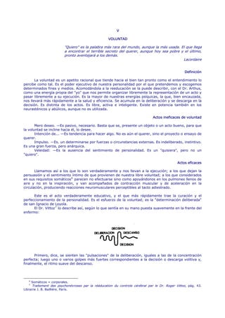 V

                                                      VOLUNTAD

                              "Quiero" es la palabra más rara del mundo, aunque la más usada. El que llega
                              a encontrar el terrible secreto del querer, aunque hoy sea pobre y el último,
                              pronto aventajará a los demás.
                                                                                                Lacordaire


                                                                                                    Definición

       La voluntad es un apetito racional que tiende hacia el bien tan pronto como el entendimiento lo
percibe como tal. Es el poder ejecutivo de nuestra personalidad por el que pretendemos y escogemos
determinados fines y medios. Acomodándola a la reeducación se la puede describir, con el Dr. Arthus,
como una energía propia del "yo" que nos permite organizar libremente la representación de un acto y
pasar libremente a su ejecución. Es la mayor de nuestras energías psíquicas, la que, bien encauzada,
nos llevará más rápidamente a la salud y eficiencia. Se acumula en la deliberación y se descarga en la
decisión. Es distinta de los actos. Es libre, activa e inteligente. Existe en potencia también en los
neurasténicos y abúlicos, aunque no es utilizada.

                                                                                 Actos ineficaces de voluntad

       Mero deseo. —Es pasivo, necesario. Basta que se, presente un objeto o un acto bueno, para que
la voluntad se incline hacia él, lo desee.
       Intención de... —Es tendencia para hacer algo. No es aún el querer, sino el proyecto o ensayo de
querer.
       Impulso. —Es. un determinarse por fuerzas o circunstancias externas. Es indeliberado, instintivo.
Es una gran fuerza, pero anárquica.
       Veleidad: —Es la ausencia del sentimiento de personalidad. Es un "quisiera", pero no un
"quiero".

                                                                                                Actos eficaces

       Llamamos así a los que lo son verdaderamente y nos llevan a la ejecución; a los que dejan la
persuasión y el sentimiento íntimo de que provienen de nuestra libre voluntad; a los que considerados
en sus requisitos somáticos 6 parecen no efectuarse sino como apoyándonos en los pulmones llenos de
aire y no en la inspiración, y van acompañados de contracción muscular y de aceleración en la
circulación, produciendo reacciones neuromusculares perceptibles al tacto adiestrado.

      Este es el acto verdaderamente educativo, y el que más rápidamente trae la curación y el
perfeccionamiento de la personalidad. Es el esfuerzo de la voluntad; es la "determinación deliberada"
de san Ignacio de Loyola.
      El Dr. Vittoz 7 lo describe así, según lo que sentía en su mano puesta suavemente en la frente del
enfermo:




      Primero, dice, se sienten las "pulsaciones" de la deliberación, iguales a las de la concentración
perfecta; luego uno o varios golpes más fuertes correspondientes a la decisión o descarga volitiva y,
finalmente, el ritmo suave del descanso.




    6
        Somáticos = corporales.
    7
        Traitement des psychonévroses par la rééducation du controle cérébral par le Dr. Roger Vittoz, pág. 43.
Librairie J. B. Bailliére. París.
 