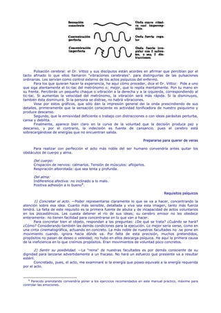 Pulsación cerebral: el Dr. Vittoz y sus discípulos están acordes en afirmar que percibían por el
tacto afinado lo que ellos llamaron "vibraciones cerebrales". para distinguirlas de las pulsaciones
ordinarias. Les servían como control externo de los actos psíquicos del enfermo.
       Para los que quieran hacer la experiencia, he aquí cómo proceder, dice el Dr. Vittoz: Pide a uno
que siga atentamente el tic-tac del metrónomo o; mejor, que lo repita mentalmente. Pon tu mano en
su frente. Percibirás un pequeño chaque o vibración a la derecha y a la izquierda, correspondiendo al
tic-tac. Si aumentas la velocidad del metrónomo, la vibración será más rápida. Si la disminuyes,
también ésta disminuirá. Si la persona se distrae, no habrá vibraciones.
       Vese por estos gráficos, que sólo dan la impresión general dei la onda prescindiendo de sus
detalles, primeramente que la sensación consciente es actividad tonificadora de nuestro psiquismo y
produce descanso.
       Segundo, que la emisividad deficiente o trabajo con distracciones o con ideas parásitas perturba,
cansa y debilita.
       Finalmente, aparece bien claro en la curva de la voluntad que la decisión produce paz y
descanso, y por el contrario, la indecisión es fuente de cansancio. pues el cerebro está
sobrecargándose de energías que no encuentran salida.

                                                                          Prepararse para querer de veras

      Para realizar con perfección el acto más noble del ser humano convendría antes quitar los
obstáculos de cuerpo y alma.

      Del cuerpo:
      Crispación de nervios: calmarlos. Tensión de músculos: aflojarlos.
      Respiración alborotada: que sea lenta y profunda.

      Del alma:
      Indiferencia afectiva: no inclinado a lo malo.
      Positiva adhesión a lo bueno 8 .

                                                                                       Requisitos psíquicos

       1) Concretar el acto. —Poder representarse claramente lo que se va a hacer, concentrando la
atención sobre esa idea. Cuanto más sensible, detallada y viva sea esta imagen, tanto más fuerza
tendrá. La falta de este requisito es la primera fuente de abulia y de incapacidad de actos voluntarios
en los psicasténicos. Les cuesta detener el río de sus ideas; su cerebro emisor no les obedece
enteramente: no tienen facilidad para concentrarse en lo que van a hacer.
       Para concretar bien el objeto, respondan a las preguntas: ¿De qué se trata? ¿Cuándo se hará?
¿Cómo? Considerando también las demás condiciones para la ejecución. Lo mejor sería verse, como en
una cinta cinematográfica, actuando en concreto. La más noble de nuestras facultades no .se pone en
movimiento cuando. ignora hacia dónde va. Por falta de esta precisión, muchos pretendidos,
propósitos no pasan de deseo o veleidad; no hubo en ellos descarga psíquica. He aquí la primera causa
de la ineficiencia en lo que creímos propósitos. Eran movimientos de voluntad poco concretos.

       2) Sentir su posibilidad. —La "reina" de nuestras facultades es por demás consciente de su
dignidad para lanzarse advertidamente a un fracaso. No hará un esfuerzo que presiente va a resultar
estéril.
       Concretado, pues, el acto, me examinaré si la energía que poseo equivale a la energía requerida
por el acto.



   8
     Parecido prenotando convendría poner a los ejercicios recomendados en este manual práctico, máxime para
controlar las emociones.
 