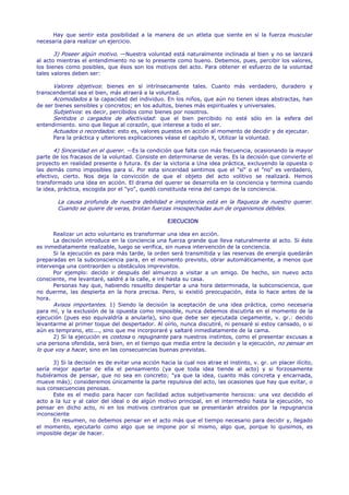 Hay que sentir esta posibilidad a la manera de un atleta que siente en sí la fuerza muscular
necesaria para realizar un ejercicio.

       3) Poseer algún motivo. —Nuestra voluntad está naturalmente inclinada al bien y no se lanzará
al acto mientras el entendimiento no se lo presente como bueno. Debemos, pues, percibir los valores,
los bienes como posibles, que ésos son los motivos del acto. Para obtener el esfuerzo de la voluntad
tales valores deben ser:

      Valores objetivos: bienes en sí intrínsecamente tales. Cuanto más verdadero, duradero y
transcendental sea el bien, más atraerá a la voluntad.
      Acomodados a la capacidad del individuo. En los niños, que aún no tienen ideas abstractas, han
de ser bienes sensibles y concretos; en los adultos, bienes más espirituales y universales.
      Subjetivos: es decir, percibidos como bienes por nosotros.
      Sentidos o cargados de afectividad: que el bien percibido no esté sólo en la esfera del
entendimiento. sino que llegue al corazón, que interese a todo el ser.
      Actuados o recordados: esto es, valores puestos en acción al momento de decidir y de ejecutar.
      Para la práctica y ulteriores explicaciones véase el capítulo X, Utilizar la voluntad.

       4) Sinceridad en el querer. —Es la condición que falta con más frecuencia, ocasionando la mayor
parte de los fracasos de la voluntad. Consiste en determinarse de veras. Es la decisión que convierte el
proyecto en realidad presente o futura. Es dar la victoria a Una idea práctica, excluyendo la opuesta o
las demás como imposibles para sí. Por esta sinceridad sentimos que el "sí" o el "no" es verdadero,
efectivo, cierto. Nos deja la convicción de que el objeto del acto volitivo se realizará. Hemos
transformado una idea en acción. El drama del querer se desarrolla en la conciencia y termina cuando
la idea, práctica, escogida por el "yo", quedó constituida reina del campo de la conciencia.

        La causa profunda de nuestra debilidad e impotencia está en la flaqueza de nuestro querer.
        Cuando se quiere de veras, brotan fuerzas insospechadas aun de organismos débiles.

                                                    EJECUCION

      Realizar un acto voluntario es transformar una idea en acción.
      La decisión introduce en la conciencia una fuerza grande que lleva naturalmente al acto. Si éste
es inmediatamente realizable, luego se verifica, sin nueva intervención de la conciencia.
      Si la ejecución es para más tarde, la orden será transmitida y las reservas de energía quedarán
preparadas en la subconsciencia para, en el momento previsto, obrar automáticamente, a menos que
intervenga una contraorden u obstáculos imprevistos.
      Por ejemplo: decido ir después del almuerzo a visitar a un amigo. De hecho, sin nuevo acto
consciente, me levantaré, saldré a la calle, e iré hasta su casa.
      Personas hay que, habiendo resuelto despertar a una hora determinada, la subconsciencia, que
no duerme, las despierta en la hora precisa. Pero, si existió preocupación, ésta lo hace antes de la
hora.
      Avisos importantes. 1) Siendo la decisión la aceptación de una idea práctica, como necesaria
para mí, y la exclusión de la opuesta como imposible, nunca debemos discutirla en el momento de la
ejecución (pues eso equivaldría a anularla), sino que debe ser ejecutada ciegamente, v. gr.: decido
levantarme al primer toque del despertador. Al oírlo, nunca discutiré, ni pensaré si estoy cansado, o si
aún es temprano, etc..., sino que me incorporaré y saltaré inmediatamente de la cama.
      2) Si la ejecución es costosa o repugnante para nuestros instintos, como el presentar excusas a
una persona ofendida, será bien, en el tiempo que media entre la decisión y la ejecución, no pensar en
lo que voy a hacer, sino en las consecuencias buenas previstas.

      3) Si la decisión es de evitar una acción hacia la cual nos atrae el instinto, v. gr. un placer ilícito,
sería mejor apartar de ella el pensamiento (ya que toda idea tiende al acto) y si forzosamente
hubiéramos de pensar, que no sea en concreto; "ya que la idea, cuanto más concreta y encarnada,
mueve más); consideremos únicamente la parte repulsiva del acto, las ocasiones que hay que evitar, o
sus consecuencias penosas.
      Este es el medio para hacer con facilidad actos subjetivamente heroicos: una vez decidido el
acto a la luz y al calor del ideal o de algún motivo principal, en el intermedio hasta la ejecución, no
pensar en dicho acto, ni en los motivos contrarios que se presentarán atraídos por la repugnancia
inconsciente
      En resumen, no debemos pensar en el acto más que el tiempo necesario para decidir y, llegado
el momento, ejecutarlo como algo que se impone por sí mismo, algo que, porque lo quisimos, es
imposible dejar de hacer.
 