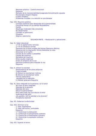 Resumen práctico - Control emocional
        Esquema
        Remedio de la impresionabilidad exagerada Concentración opuesta
        Psicoterapia integral religiosa
        Cuadro sinóptico
        Problemas cruciales y su solución en psicoterapia

Cap. VIII. Resumen práctico
        Consejos prácticos para desajustes de la personalidad.
        Conocerse Pensar en los demás Monoideísmo
        Confiar
        Desahogo moderado Vida consciente
        No desanimarse
        Combatir el pesimismo
        Ocuparse
        Alegría y optimismo

                             SEGUNDA PARTE. —Reeducación y aplicaciones

Cap. IX. Saber descansar
        1.º En el agotamiento nervioso
        2.° En el cansancio normal
        Descanso por el buen empleo del tiempo Descanso afectivo
        Descanso por la respiración rítmica Descansar la vista
        Descansar en el sueño
        Causas de los sueños o pesadillas
        Causas del insomnio
        Remedios del insomnio
        Otras ayudas orgánicas
        Evitar el cansancio de la voz
        Ejercicios prácticos para impostar la voz
        Esquema

Cap. X. Utilizar la voluntad
        Perseverancia de los actos psíquicos
        Triple primado
        A) Educar la voluntad por motivos
        B) Educar la voluntad por actos
        Técnica reeducativa
         Remedio de la indecisión
        C) Método ignaciano Esquema

Cap. XI. Sexo integrado en la persona y en el amor
        No viven el sexo integrado
        Dignidad de la persona
        Dignidad del sexo
        Educar la personalidad
        Pero sobre todo hay que educar el amor
        Sublimación del sexo
        ¿Es posible y útil la castidad a los jóvenes?
        Terapéutica esencial

Cap. XII. Gobernar la afectividad

Cap. XIII. Dominar la ira
        1. Fase: Espontánea
        2. Fase más activa, controlable
        Esquema
        1.° Control por la distracción
        2." Control por el pensamiento contrario
        3.° Control por el sentimiento contrario
        4.° Control por la expresión contraria
        Esquema

Cap. XIV. Superar el temor
 