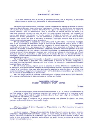 VI

                                         SENTIMIENTOS Y EMOCIONES


        Si el error intelectual lleva a muchos al precipicio del mal y de la desgracia, la afectividad
        desenfrenada es, sobre todo, responsable de las tragedias psíquicas.


       Las sensaciones o experiencias externas o internas, afectan a una gran parte sensible de nuestro
organismo. Las imágenes o ideas meramente especulativas interesan al entendimiento; las decisiones,
a la voluntad. Sun reacciones parciales del ser humano y pasan sin más consecuencias al archivo de
nuestra memoria. Pero hay experiencias, ideas y recuerdos con cargas afectivas de temor o de
esperanza, de alegría o tristeza, de odio, ira, amor, etc., que afectan a todo el ser; que no pasan tan
pronto; que parecen incrustarse en nuestro cuerpo y tienden a continuar en nuestra alma,
influenciando nuestra personalidad. Son los sentimientos y emociones en los que vibran nuestros
nervios y todo nuestro ser ante la felicidad o su ausencia: emociones positivas ante la dicha real o
imaginaria; emociones negativas, ante la desdicha.
       En Ios sentimientos, la reacción es suave conservando nuestro ritmo y normalidad fisiológica.
Pero en las situaciones de emergencia surge la emoción que modifica ese ritmo y activa la fuerza
muscular y hormonal. Esta vibración total es necesaria al normal desarrollo y al funcionamiento
equilibrado del organismo y del psiquismo. Sin suficiente amor, seguridad y alegría, el niño crece
defectuoso o anormal. Cuando en la infancia ha faltado ente alimento emocional aparecerá más tarde
un joven inadaptado social, con frialdad e insatisfacción afectiva, con exagerada tendencia al odio o
tristeza, o bien un tímido, apocado o indeciso, o un pesimista y frustrado; lo mismo que una infancia
desnutrida produce un candidato a la tuberculosis. Si el remedio de éstos es una sobrealimentación
prolongada, también una sobrealimentación prolongada de emociones positivas ayudará a volver a la
normalidad a los primeros.
       Por otro lado, el exceso en intensidad y en duración de las emociones negativas, como ira, temor
y tristeza, puede dejar al psiquismo muy condicionado o inclinado al disgusto, inseguridad y
frustración, máxime cuando las tuvo que sufrir en la infancia con un cuerpo y un alma mal preparados
para sobrellevar esa lucha.
       En este manual práctico, dejando aparte el laberinto de teorías, definiciones y clasificaciones de
la afectividad, lo que nos interesa ante todo es distinguir entre ocasión y predisposición por una parte
y causa de la emoción por otra, para saberla encauzar y gobernar; y segundo, conocer su influjo en el
cansancio mental, en las perturbaciones psíquicas y en los disturbios psicosomáticos que constituyen
hoy el 65% de las enfermedades de la humanidad.
       Para ello hemos tratado de sintetizar y de visualizar en lo posible, por el adjunto gráfico en color,
la trayectoria psicofisiológica de las emociones y de explicar sus efectos.


                                        MAQUINARI A EMOCIONAL
                                 OCASION - DISPOSICION - CAUSA - EFECTOS

                                                                                                   Ocasión


      Cualquier acontecimiento puede ser ocasión de emociones, v. gr., la vista de un relámpago o de
una fiera suelta, el rugido de la tempestad o del león, los insultos de! adversario, la muerte de un ser
querido, un dolor, enfermedad, o fracaso, o el recuerdo vivo de un gran peligro o humillación. Todo
esto puede dar pie al temor, ira o tristeza.
      Del mismo modo la presencia de la persona querida, sus palabras de aliento, sus dones
preciosos serán ocasión de amor, seguridad y alegría.

                                                                                                Disposición

      El humor o estado de ánimo A) pasajero o B) persistente va a influir muchísimo en nuestras
reacciones emocionales.

       A) Humor pasajero. —"Estoy eufórico, optimista, de buen humor", decimos a veces, y entonces
tendemos a interpretarlo todo con aliento y gozo. Los rayos del sol, los colores del campo, nos dan
alegría. Saludamos con efusión a los extraños. Quitamos importancia a las ocasiones de enojo. Este
humor o tono sentimental es variable, suele persistir por algún tiempo, y empieza y termina. casi
siempre sin que lo advirtamos.
 