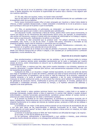 Aquí la raíz de la ira es la soberbia y ésta puede tener un origen más o menos inconsciente:
como si desde pequeños nos inculcaron la superioridad de nuestra raza o familia o nos dejaron salir
con nuestros caprichos.

      2°) "El, ella, ellos son injustos, malos, me tienen mala voluntad".
      Aquí la raíz está en la falta de aprecio al prójimo por el desconocimiento de sus cualidades o por
la exagerada visión de sus defectos.
      Como causa inconsciente puede influir el estar amargado por injusticia y malos tratos desde la
infancia, o haber quedado decepcionado, o haber extendido o transferido la ira de la persona o causa
que la produjo a otra que se le parece o que le acompaña.

      3.°) "Ello, el acontecimiento, el sufrimiento, es intolerable". La disposición para pensar así
depende del poco aprecio por el dolor o de la cobardía para sobrellevarlo.
      Una educación muelle, voluntariosa o llena de mimos, podría influir como causa inconsciente, lo
mismo que alguno de los mecanismos del subconsciente activo como, por ejemplo, la compensación.
¿No vemos con frecuencia, cuando el marido sufre de complejo de inferioridad en su trabajo o negocio,
que vuelve a casa bravucón, maltratando a la señora y a los hijos?
      En el temor, la idea consciente que lo produce será: "Un peligro amenaza a mi fortuna,
comodidad, vida, honra, o a las de los míos". Y cuanto más grave, inminente o inevitable se nos
presenta el peligro, mayor será la inhibición y conmoción que va a producir.
      También abundan las causas inconscientes como la represión, transferencia o extensión, etc.,
que aparecen en el gráfico como saliendo del círculo del temor.
      La causa consciente de la tristeza es la idea de pérdida o frustración. Esta puede estar latente
desde una infancia transcurrida sin afecto ni alegría, o ser causada por un perfeccionismo o ambición
exagerada y nunca satisfecha, etc.

                                                                                  Desarrollo de la emoción negativa

       Esos acontecimientos o estímulos llegan por los sentidos o por la memoria hasta la corteza
cerebral y si estamos atentos serán analizados serenamente por la razón o matizados por nuestro
estado de ánimo, serán interpretados sin discurrir por la alborotada imaginación relacionándolos con
nuestra felicidad.
       Si hay en ellos, o creemos que hay, algo contra nuestro bienestar o sus símbolos, aparecen en
nosotros claramente, o quedan latentes pero activos, esos pensamientos expuestos arriba y que son
los causantes de la emoción.
       Cualquiera de ellos, o un recuerdo o imagen mental equivalente, es como una señal de alarma
que Llega al hipotálamo (en la base del cerebro), pidiendo que toda la fuerza emocional se libere para
proteger nuestra dicha. El hipotálamo, que es como la "sala de máquinas" de la emoción, responde al
instante lanzando a la lucha al sistema nervioso vegetativo y por 61 pone inmediatamente los
músculos en tensión (actitud de lucha), y si la emoción fue intensa, pone también en sobreactividad a
las glándulas de secreción interna, modificando la química del organismo. El 'tiroides, glándula de la
emotividad e irritabilidad nerviosa, aumentará su energía, y la hipófisis reforzará las defensas y
regulará a las otras glándulas.

                                                                                                       Efectos orgánicos

       Si esta tensión y estos cambios químicos fueron muy intensos y sobre todo si se repiten o
prolongan demasiado, pueden afectar a todo el organismo o a partes más' débiles y pueden producir
enfermedades y dolores funcionales psicosomáticos: somáticos porque afectan al cuerpo (soma) y
psíquicos por estar producidos por las ideas y sentimientos (psique).
       Si la tensión se localiza en los vasos sanguíneos, al contraerse su envoltura muscular por el
temor, palidecemos. Otras emociones, por el contrario, los dilatan y nos ruborizamos. Al estrecharse o
dilatarse fuertemente en la cabeza las arterias de mediano grosor, producen el 80% de las cefaleas o
dolores de cabeza
       La ansiedad por ver mejor o más aprisa produce tensión en los músculos de acomodación del ojo
y con ello gran parte de las hipermetropías o defectos funcionales de la visión. Habría que
acostumbrarse a la visión pasiva 9 es decir, dejar que los objetos o letras entren en nosotros, sin tratar
de buscarlos ansiosamente.
       La tensión en la faringe produce el 95% del "bolo histérico con dificultad de tragar y de respirar.
       En el cuello, el 75% de los dolores de la nuca.
       En los pulmones, sofocamiento e hiperventilación y aun vahídos o mareos,, pues entonces
perdemos mucho dióxido de carbono y no conseguimos suficiente oxígeno.



   9
       Véase mayor explicación en nuestro libro. "Eficiencia sin fatiga", IV parte. Músculos (ojos).
 