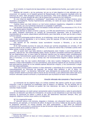 En el corazón, la mayoría de las taquicardias o de las palpitaciones fuertes, que suelen venir por
vía emotiva.
       Después del corazón y de los pulmones, tal vez es el tubo digestivo el más afectado por las
emociones. Un examen, en el hospital general de Massachusets, dio el siguiente resultado entre los
enfermos de colitis: 96% abrigaban motivos de sentimiento; 75% vivían abatidos; 68% en tortura de
remordimiento. La onda amarga del odio o de la tristeza iba a verterse en sus intestinos.
       En una mitad de diabéticos y cardiópatas 10 examinados, se encontró el influjo emotivo como
causante o acompañante. Muchas hipertensiones arteriales, sin rastro de causa orgánica, se aligeran
mejorando el espíritu.
       Cuántas veces una mala noticia o un mal humor producen inapetencia, indigestión o vómitos!
Estos, sobre todo, por una humillante imposición no aceptada ni sublimada.
       Las famosas clínicas Mayo y Oschner de Estados Unidos atribuyen a las emociones el 74 ó 75 %
de sus pacientes gastro-intestinales.
       Muchas diarreas se deben al temor y apuros, y el 70% del estreñimiento a la tristeza o disgusto
sin salida. Soldados americanos en campos de concentración japoneses, ante la frustración e
incertidumbre de su suerte, desarrollaron estreñimiento; pero más tarde, al creer que los iban a matar,
sufrieron diarrea.
       La tensión prolongada produce dolores: en el estómago, como de úlcera; en la parte superior del
colon, dolor como de apendicitis, y en la inferior, como de vesícula. El 50% de estos dolores son
causados emocionalmente.
       Esa tensión en los miembros causa reumatismo muscular o fibrositis, y en la piel
neurodermatitis..
       El Dr. Rof Carballo enumera 31 casos de urticaria por sentirse atropellados sin remedio, 27 de
eczema cuando se les impide un ideal que añoran, y 10 casos de manos frías o húmedas cuando creen
deber actuar o luchar sin saber cómo.
       Esto no quiere decir que tales dolores o perturbaciones sean irreales o pura imaginación del
paciente, nada de eso. Son enfermedades reales, físicas. El doctor consultado examinará al. paciente y
tal vez diagnostique que no tiene nada.Tal dictamen significa que los órganos están completamente
sanos, pero su funcionamiento quedó perturbado por la emoción. Tiene una enfermedad, no orgánica
pero sí funcional, y si no la corrige a tiempo ese mal funcionamiento llegará a afectar también al
órgano.
       Y cuanto más rica sea nuestra afectividad y más clara nuestra inteligencia, más expuestos
estamos a estas enfermedades si no nos controlamos, pues seremos capaces de ver muchos puntos de
qué preocuparnos donde los no tan dotados apenas descubrirán ninguno, y nos inclinaremos a cargar
con más responsabilidades.
       Todo este proceso podría constituir la fase elemental y espontánea de la emoción, desarrollada
maravillosamente en fracciones de segundo, sin tiempo para deliberar y por lo tanto, sin
responsabilidad moral 11 . La llamamos "elemental" para distinguirla de excitaciones más fuertes que
exigen también desde el principio toda la fuerza de las hormonas y para diferenciarla sobre todo de la
emoción reforzada cuando la emoción y el pensamiento que la produce se hacen más conscientes.


                                                   Emoción reforzada más consciente o "fase hormonal"

      La conmoción de los órganos llega a la corteza cerebral. Nos damos cuenta de que nuestros
músculos y todo el organismo se preparaban para el ataque o la defensa. Tal vez persiste aún el
excitante o su recuerdo. Entonces se pueden dar tres reacciones: de razón, de imaginación y de
voluntad. Puede suceder

      A) Que dejemos a la razón pensar serenamente sobre el acontecimiento y sobre la perturbación
corporal y al descubrir que ésta era innecesaria y el suceso no tan desastroso o que trae otros bienes
mayores, la conmoción se calma y vuelve la paz. Así deberíamos reaccionar siempre. Pero, por
desgracia, dejamos muchas veces suelta a la imaginación.

      B) Y la imaginación exige:
      1º Atención plena a sus temores, disgustos o tristezas, con ofuscación hacia todo lo demás.
Recordemos, por ejemplo, un momento de cólera. Si alguien nos viene a hablar de otro asunto, apenas
le prestamos atención. Lo mismo durante una gran preocupación. ¡ Qué difícil es entonces
concentrarnos en una lectura o conferencia! Es que la emoción exige atención plena a su foco emotivo.
Y esta atención plena puede terminar en:



   10
     Enfermos del corazón.
   11
     Hacemos esta distinción de fases por motivo pedagógico, para mayor claridad; pues en la práctica casi
siempre andarán juntas.
 