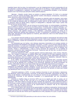 repetidos hayan sido los actos, los sentimientos y aun las imaginaciones de terror (producidas tal vez
por películas o cuentos terroríficos nocturnos), sobre todo en la infancia. Y esta tendencia, afianzando
la fijación, la exageración u obsesión, nos puede llevar a un desequilibrio duradero, a una neurosis.
Vendrá a ser el sol intruso que perturbe nuestro sistema psíquico.

       Neurosis. —Nuestro mundo interno se parece al sistema planetario. En torno a la voluntad
racional, reina de nuestras facultades, debe gravitar nuestra vida psíquica: sensaciones, impresiones,
ideas, raciocinios, actos volitivos deliberados.
       Como en el sistema planetario, cuando el sol ejerce su atracción sobre los planetas, reina orden
y equilibrio, así también en nosotros, cuando nuestra vida psíquica obedece a nuestra voluntad. Pero
si, en la órbita de atracción solar, se interpusiese un astro, que en vez de someterse al sol, ejerciese
su atracción sobre los demás astros, surgiría un desequilibrio y desorden tanto mayor cuanto más
intensa fuera su fuerza atractiva.
       En nuestro mundo interior, ese sol intruso es la emoción fuerte, no contrarrestada o transferida,
que se instala en nosotros: será tal vez una fobia o temor infundado ,que no sabemos dominar, o un
escrúpulo o preocupación que nos persigue incesantemente, o una atracción e impulso irresistible, etc.,
etc. Estos están atrayendo hacia sí continuamente pensamientos, actos, sentimientos. Cuanto más
tiempo perduren, más satélites tendrán y más debilitado y perturbado quedará el campo de la
voluntad. Quitémosle satélites para debilitarlo, es decir, no pensemos ni actuemos bajo su influjo y,
sobre todo, descubramos cómo apareció en nosotros, para destruirlo. Esto no es fácil siempre sin la
ayuda del especialista.

       C) La tercera reacción posible es que la voluntad libre acepte la interpretación del estímulo dada
por la imaginación y quiera secundarla ordenando la acción. Como quien cediendo al escrúpulo va de
nuevo a confesarse, a pesar de la prohibición de su director. O quien consiente en odiar o atacar a su
adversario.
       Se comprende que con tantas y tan intensas reacciones irracionales en la corteza cerebral, la
nueva estimulación del hipotálamo sea también más fuerte, y si éste, ya a la primera señal de alarma,
respondía lanzando a la lucha por la felicidad al sistema nervioso, autónomo, ahora lanzará toda la
fuerza inmensa de las glándulas de secreción interna. Pasará la alarma a su vecina, la hipófisis, que
controla, directa o indirectamente, a toda la fuerza hormonal del organismo. En la hipófisis se
producen o almacenan doce importantes hormonas. Trataremos aquí de solo dos. La adreno-córtico-
tropa o ACTH y la somatotropa, STH.
       Emociones depresivas y STH. —Cuando agentes externos destructivos, como veneno, infección,
calor, frío, invaden el organismo, la hipófisis libera gran cantidad de STH para prepararlo contra el
invasor, con anticuerpos, calor, inflamación, etc. Lo mismo hace cuando sobrevienen situaciones o
emociones depresivas, como de tristeza, frustración, desesperación, desaliento, indecisión. Este ex,
ceso de STH puede producir hipertensión, artritis, asma, cansancio, etc.
       El Dr. Sellye, en la Universidad Católica de Montreal fue inyectando STH a animales durante
bastante tiempo, y, sometiéndolos luego a fuertes dosis de sal, producía en ellos hipertensión. Pero si
en vez de sal les aplicaba frío y humedad a sus coyunturas, aparecían con artritis reumatoide. En
cambio, enfermaban de asma si les hacía inhalar algo que perturbase ligeramente sus bronquios.
       Respecto a la fatiga, todos tenemos la experiencia de que nos cansamos pronto cuando
trabajamos con desaliento, tristeza o desgana, o lo que es lo mismo, con exceso de STH. En cambio,
no sentimos fatiga cuando tenemos entusiasmo, alegría, optimismo. Por ejemplo, la madre que trabaja
y se desvela por amor a su hijo, no siente el cansancio.

       Emociones agresivas y ACTH. —A veces nuestras emociones no son derrotistas o depresivas,
sino agresivas, como la del iracundo o rencoroso, la del eterno reformador, descontento de todo y de
todos, la del idealista o perfeccionista con una meta por encima de sus posibilidades y con prisas e
insatisfacción continuas, la del ambicioso empujado a la superactividad .por una competencia
desenfrenada.
       Entonces la hipófisis libera la hormona ACTH que no se reparte por todo el cuerpo, por el
torrente sanguíneo, como la STH, sino que va a la corteza de las glándulas suprarrenales para
activarlas 12 . Allí está la fábrica principal de estas "bombas del organismo", como podríamos llamar a
las hormonas, ya que cualquier cantidad mínima de esta secreción tiene tanta fuerza para nuestro bien
o nuestro mal. En esa parte externa de las suprarrenales se producen más de 30 importantes
hormonas, entre ellas la famosa Cortisona.
       En la médula (parte más interna de las suprarrenales) se elabora la adrenalina, hormona que da
rápidament. al organismo gran energía para huir del peligro o para luchar por la felicidad. Recordemos
el salto de Alvarado con su pesada armadura cuando en la conquista de Méjico, acosado de los indios,
.saltó sobre el canal de seis metros que le separaba de la orilla, apoyado en su pica. La gran descarga



   12
        Se llaman suprarrenales estas glandulitas por estar sobre los riñones. Son como alubias.
 