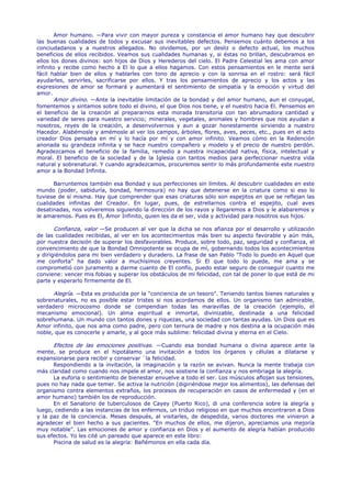 Amor humano. —Para vivir con mayor pureza y constancia el amor humano hay que descubrir
las buenas cualidades de todos y excusar sus inevitables defectos. Pensemos cuánto debemos a los
conciudadanos y a nuestros allegados. No olvidemos, por un desliz o defecto actual, los muchos
beneficios de ellos recibidos. Veamos sus cualidades humanas y, si éstas no brillan, descubramos en
ellos los dones divinos: son hijos de Dios y Herederos del cielo. El Padre Celestial les ama con amor
infinito y recibe como hecho a El lo que a ellos hagamos. Con estos pensamientos en le mente será
fácil hablar bien de ellos y hablarles con tono de aprecio y con la sonrisa en el rostro: será fácil
ayudarles, servirles, sacrificarse por ellos. Y tras los pensamientos de aprecio y los actos y las
expresiones de amor se formará y aumentará el sentimiento de simpatía y la emoción y virtud del
amor.
        Amor divino. —Ante la inevitable limitación de la bondad y del amor humano, aun el conyugal,
fomentemos y sintamos sobre todo el divino, el que Dios nos tiene, y el nuestro hacia El. Pensemos en
el beneficio de la creación al prepararnos esta morada transitoria con tan abrumadora cantidad y
variedad de seres para nuestro servicio; minerales, vegetales, animales y hombres que nos ayudan a
nosotros, reyes de la creación, a desenvolvernos y aun a gozar honestamente sirviendo a nuestro
Hacedor. Alabémosle y amémosle al ver los campos, árboles, flores, aves, peces, etc., pues en el acto
creador Dios pensaba en mí y lo hacía por mí y con amor infinito. Veamos cómo en la Redención
anonada su grandeza infinita y se hace nuestro compañero y modelo y el precio de nuestro perdón.
Agradezcamos el beneficio de la familia, remedio a nuestra incapacidad nativa, física, intelectual y
moral. El beneficio de la sociedad y de la Iglesia con tantos medios para perfeccionar nuestra vida
natural y sobrenatural. Y cuando agradezcamos, procuremos sentir lo más profundamente este nuestro
amor a la Bondad Infinita.

      Barruntemos también esa Bondad y sus perfecciones sin límites. Al descubrir cualidades en este
mundo (poder, sabiduría, bondad, hermosura) no hay que detenerse en la criatura como si eso lo
tuviese de sí misma. Hay que comprender que esas criaturas sólo son espejitos en que se reflejan las
cualidades infinitas del Creador. En lugar, pues, de estrellarnos contra el espejito, cual aves
desatinadas, nos volveremos siguiendo la dirección de los rayos y llegaremos a Dios y le alabaremos y
le amaremos. Pues es El, Amor Infinito, quien les da el ser, vida y actividad para nosotros sus hijos.

       Confianza, valor —Se producen al ver que la dicha se nos afianza por el desarrollo y utilización
de las cualidades recibidas, al ver en los acontecimientos más bien su aspecto favorable y aún más,
por nuestra decisión de superar los desfavorables. Produce, sobre todo, paz, seguridad y confianza, el
convencimiento de que la Bondad Omnipotente se ocupa de mí, gobernando todos los acontecimientos
y dirigiéndolos para mi bien verdadero y duradero. La frase de san Pablo "Todo lo puedo en Aquel que
me conforta" ha dado valor a muchísimos creyentes. Si El que todo lo puede, me ama y se
comprometió con juramento a darme cuanto de El confío, puedo estar seguro de conseguir cuanto me
conviene: vencer mis fobias y superar los obstáculos de mi felicidad, con tal de poner lo que está de mi
parte y esperarlo firmemente de El.

      Alegría. —Esta es producida por la "conciencia de un tesoro". Teniendo tantos bienes naturales y
sobrenaturales, no es posible estar tristes si nos acordamos de ellos. Un organismo tan admirable,
verdadero microcosmo donde se compendian todas las maravillas de la creación (ejemplo, el
mecanismo emocional). Un alma espiritual e inmortal, divinizable, destinada a una felicidad
sobrehumana. Un mundo con tantos dones y riquezas, una sociedad con tantas ayudas. Un Dios que es
Amor infinito, que nos ama como padre, pero con ternura de madre y nos destina a la ocupación más
noble, que es conocerle y amarle, y al goce más sublime: felicidad divina y eterna en el Cielo.

      Efectos de las emociones positivas. —Cuando esa bondad humana o divina aparece ante la
mente, se produce en el hipotálamo una invitación a todos los órganos y células a dilatarse y
expansionarse para recibir y conservar `la felicidad.
      Respondiendo a la invitación, la imaginación y la razón se avivan. Nunca la mente trabaja con
más claridad como cuando nos impele el amor, nos sostiene la confianza y nos embriaga la alegría.
      La euforia o sentimiento de bienestar envuelve a todo el ser. Los músculos aflojan sus tensiones,
pues no hay nada que temer. Se activa la nutrición (digiriéndose mejor los alimentos), las defensas del
organismo contra elementos extraños, los procesos de recuperación en casos de enfermedad y (en el
amor humano) también los de reproducción.
      En el Sanatorio de tuberculosos de Cayey (Puerto Rico), di una conferencia sobre la alegría y
luego, cediendo a las instancias de los enfermos, un triduo religioso en que muchos encontraron a Dios
y la paz de la conciencia. Meses después, al visitarles, de despedida, varios doctores me vinieron a
agradecer el bien hecho a sus pacientes. "En muchos de ellos, me dijeron, apreciamos una mejoría
muy notable". Las emociones de amor y confianza en Dios y el aumento de alegría habían producido
sus efectos. Yo les cité un pareado que aparece en este libro:
      Piscina de salud es la alegría: Bañémonos en ella cada día.
 