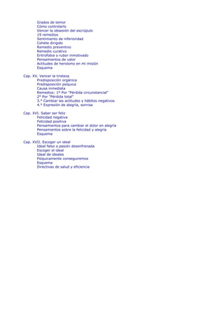 Grados de temor
       Cómo controlarlo
       Vencer la obsesión del escrúpulo
       19 remedios
       Sentimiento de inferioridad
       Cohete dirigido
       Remedio preventivo
       Remedio curativo
       Eritrofobia o rubor inmotivado
       Pensamientos de valor
       Actitudes de heroísmo en mi misión
       Esquema

Cap. XV. Vencer la tristeza
       Predisposición orgánica
       Predisposición psíquica
       Causa inmediata
       Remedios: 1º Por "Pérdida circunstancial"
       2° Por "Pérdida total"
       3.° Cambiar las actitudes y hábitos negativos
       4.° Expresión de alegría, sonrisa

Cap. XVI. Saber ser feliz
       Felicidad negativa
       Felicidad positiva
       Pensamientos para cambiar el dolor en alegría
       Pensamientos sobre la felicidad y alegría
       Esquema

Cap. XVII. Escoger un ideal
       Ideal falso o pasión desenfrenada
       Escoger el ideal
       Ideal de ideales
       Psíquicamente conseguiremos
       Esquema
       Directivas de salud y eficiencia
 
