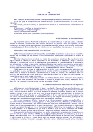 VII
                                        CONTROL, DE LAS EMOCIONES


       Para controlar las emociones y evitar tanta enfermedad y desdicha, proponemos seis medios:
       1º No dar lugar al pensamiento que causa la emoción, ocupando la mente en otra cosa (control
indirecto).
       2º Cambiar, por la educación, la apreciación del estímulo, o acostumbrarnos a considerarlo de
otro modo.
       3º Descubrir y modificar la idea perturbadora.
       4° Desarraigar la tendencia negativa.
       5º Vivir las emociones positivas.
       6º Cambiar la expresión controlable (control fisiológico).


                                                                  1º No dar lugar a la idea perturbadora

      A) Evitando la ocasión fácilmente evitaremos el pensamiento que en ella se suscita. Esto será
posible en muchas circunstancias. Será incluso necesario en algunas como, por ejemplo, en las
excitaciones sexuales, de las que nos dicen los moralistas que sólo ponerse en la ocasión próxima sin
necesidad es pecado de temeridad. Por ser este terreno tan resbaladizo, si entramos en él, caeremos.

      B) Ocupando toda nuestra atención en otras cosas:

       1) Por sensaciones plenamente conscientes (capítulo III). Recordemos el joven con la obsesión e
impulso de suicidarse que se dominó y curó interponiendo sensaciones conscientes al advertir el
impulso.
       2) Evitar el pensamiento emotivo por medio de ocupaciones atractivas. Es muy bueno tener
alguna afición o "chifladura" donde acogernos en los momentos de depresión, fatiga o emoción
negativa. El fumador que saborea la bocanada de humo caliente; el coleccionista que se enfrasca en
sus colecciones; el artista en su música o pintura; el jardinero en sus flores, encuentran un derivativo
para su emoción. También la evade, pero en forma derrotista, el que con drogas o alcohol renuncia a
la lucha; pero renuncia también al dominio de sí y a una personalidad robusta y atractiva.
       3) Atender mejor a lo que se está haciendo o diciendo, y no a los pensamientos subjetivos que
nos perturban, v. gr., cuando nos ruborizamos o cuando temblamos al actuar en público. Por este
medio vencí el miedo de la infancia a los cementerios de noche. Fui allí solo y me esforcé en rezar con
devoción por las almas de los allí enterrados. Mientras sentí devoción, la atención fue completa y la
imagen temerosa no pudo ocupar mi mente.
       ¿No es éste el medio empleado por todas las madres al tratar de las emociones de sus hijitos?
Cuando el niño llora de temor, ira o tristeza, la madre le muestra algo nuevo, atrayendo allí su
atención, y al conseguirlo se interrumpe o acaba la emoción infantil.

                                               2º Cambiar la apreciación del suceso que nos impresiona

       a) Encaremos bajo distinto ángulo el 'dolor, humillación, fracaso, ofensa, etc. Ponderemos con
tal claridad lo que en ellos puede haber de bueno, que ya no nos venga el pensamiento excitante,
triste, sino el contrario, alegre, y si aquél aparece le podamos fácilmente dominar por el positivo
opuesto. Esto no es obra de un día sino fruto de una educación de magnanimidad, de bondad, de
comprensión, de fe y de fortaleza. Los antiguos filósofos de Grecia y de Roma lo consiguieron en parte
con sólo la luz natural de su razón. Y así sostenían que hay que aceptar el sufrimiento, pues por él nos
hacemos más comprensivos con los demás, más fuertes y más pacientes.
       Pero en los trances muy difíciles y amargos de la vida con solas las consideraciones filosóficas es
casi imposible la ecuanimidad y alegría, porque el dolor, la humillación, el fracaso, la enfermedad, la
muerte, aparecen desorbitados y sin sentido cuando los separamos de la eternidad y de Dios. Sólo la
religión nos ofrece entonces el punto de vista tranquilizador. Pues si nos consideramos en este mundo
como peregrinos del tiempo que vamos hacia nuestra patria felicísima y eterna, podremos despreciar
el dolor pasajero. Y si meditamos lo que dice la Escritura que "lo leve y transitorio de nuestra
tribulación nos produce un peso eterno de gloria", llegaremos incluso a alegrarnos con el dolor.
       Una educación profundamente religiosa nos facilita esta solución. Una educación en que tenemos
como modelo a un Dios sabiduría infinita que escoge para Sí sufrimiento y humillación y lo da a su
Madre y a sus Apóstoles. Sólo a la luz de la eternidad se pueden despreciar los quebrantos temporales,
y sólo mirando a la honra y gozo divino que nos espera podemos aceptar los sufrimientos y
humillaciones humanas. Pero sobre todo, para llenarlos a amar, sólo lo conseguirá quien, imitando a
 