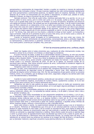 pensamientos o sentimientos de inseguridad, tienden a quedar en nosotros a manera de sedimento,
dejándonos más inclinados a temer. Si esas vivencias negativas han sido contrarrestadas rápidamente
por otros pensamientos o sentimientos positivos, no dejarán rastro en nosotros. Ejemplo, el niño que
después de un temor es tranquilizado por sus padres o educadores; el adulto que, pasado el susto,
disgusto o fracaso, se Llega a convencer de que no era para tanto.
       Ejemplo contrario: Una niña de cuatro años, mientras acariciaba feliz a su perrito, no vio a un
perrazo saltar la cerca vecina, pero lo sintió caer junto a sí. Se asusta, suelta su perrito, grita, llora,
huye y ya no puede estar junto a un perro sin temblar. La conocí de doctora, dirigiendo una clínica en
una capital de Extremo Oriente. Me confesó que aún le perduraba esa fobia, y de tal modo le dominaba
que, en París, estando en un restaurante, al ver a un señor que entraba con su perro, ella, alocada, no
supo hacer otra cosa sino subirse sobre la mesa. ¡ Si su madre hubiera hecho con ella lo que practicó
con su hijita otra señora mejor preparada! Desde el día siguiente, cuando la niña comía alegremente
en el jardín, la madre aparece por el otro extremo sujetando un perro. La niña se asusta y llora, pero
al oír: "no temas, hija, este perro es muy bueno, y además lo tengo yo bien sujeto", se tranquiliza y
sigue comiendo. Cada día se le presenta el perro un poco más cerca, con el mismo susto y victoria. Al
cabo de veinte experiencias positivas, la niña estaba curada.
       Cuando la tendencia quedó arraigada en la subconsciencia, hay que evitar que crezca. No
crecerá si no la seguimos alimentando con pensamientos, conversaciones, actos y actitudes negativas.
La dominaremos y destruiremos si ponemos vivencias emocionales positivas y aun contrarias. Una
muy fuerte podría .curarnos por completo. Hay, pues que...


                                                5º Vivir las emociones positivas amor, confianza, alegría

       Están tan ligadas entre sí estas emociones que, cualquiera de ellas intensamente vividas, nos
ayudará a vencer la ira, el temor o la tristeza y a desarraigar su tendencia.
       El joven Francisco de Sales, a pesar de su personalidad robusta y atractiva, se veía casi anulado
por el escrúpulo. Un día, al borde de la desesperación, a pesar de repetidas confesiones, entró en una
iglesia y dijo a Nuestro Señor: "Ya que voy a tener la desgracia de odiarte y maldecirte por siempre en
el infierno, al menos ahora, quiero amarte y glorificarte con todas mis fuerzas". Y por largo rato dio
rienda suelta a su emoción reprimida de amor. Al salir de la iglesia, se encontró curado de su
escrúpulo para siempre. Esta fuerte emoción positiva de amor, contrarrestó la tendencia negativa de
inseguridad que causaba sus escrúpulos.
       Pongamos sobre todo la emoción y la tendencia contraria. Pongamos amor y simpatía contra la
antipatía y el odio, como explicaremos en el capítulo XIII. Pongamos decisiones de heroísmo, actos de
valor y pensamientos de seguridad contra la inseguridad y temor (cap. XIV). Repitamos ideas y
actitudes de alegría contra la tristeza (cap. XV). Por eso aconsejamos al que quiere vencer su excesiva
tristeza, temor, ira o antipatía, que se dedique a dar amor, seguridad y alegría a los demás sobre todo
a los más abandonados y necesitados.

       Cuando la nueva sedimentación positiva, producida por ese pensar y obrar positivo, sea igual o
mayor que la tendencia negativa, acumulada en nuestro interior, quedaremos curados. Si no es taxi
grande como para curarnos, por lo menos sentiremos alivio.
       Señalemos tan sólo la vida sublime de amor sobrenatural como el medio por excelencia para
satisfacer las necesidades básicas de la personalidad, sin lo cual según algunos psicólogos no podemos
conservarnos normales y felices.
       Ponen entre estas necesidades psíquicas la de pertenecer a un grupo, a quien nos proporcione
estima, protección, afecto, etc.; la necesidad de realizar valores, y la de saber y conocer más y más y
la de percibir la belleza, etc.
       Pues bien, todas estas necesidades se ven plenamente satisfechas en el místico, o en el que,,
por la meditación, llega a conocer y sentir el Amor Infinito que es Dios, volcándose sobre él al crear y
conservar tantas criaturas para su bien, y al hacerse hombre y morir por él. En el que siente la
amabilidad de aquella mirada humano-divina posándose sobre los que sufren y sobre 61; o el ardor de
aquel Corazón todo amor y misericordia a pesar de nuestra ingratitud, o aquellas ansias infinitas de
aliviar nuestras cargas y dolores y comunicarnos su vida y felicidad divinas.
       Quien esto conoce y siente, no experimentará soledad de corazón aunque viva en el desierto o
en el claustro. Pertenece al Todopoderoso que mira por él con solicitud paternal y ternura maternal.
Realiza en cada momento lo más noble y útil al cumplir la voluntad de Dios, pues realiza el ideal de la
Sabiduría Infinita. Además el conocimiento cada vez más profundo y sentido de la Realidad y Belleza
Infinita va colmando su capacidad intelectiva y estética. Estos efectos suben de punto si además llega
a sentir su propio amor de agradecimiento hacia esa Bondad que tanto le dio y tanto le quiere dar, y
su amor de benevolencia y admiración hacia las perfecciones divinas. Su corazón lleno de amor y de
satisfacción se volcará hacia sus prójimos (en quienes ve la imagen del Hijo de Dios) y, al sacrificarse
por su bienestar material y espiritual, encuentra nueva plenitud afectiva y de realización.
 