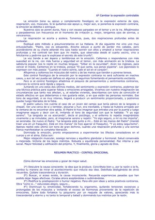 6º Cambiar la expresión controlable

        La emoción tiene su apoyo y complemento fisiológico en la expresión externa de ojos,
respiración, voz, músculos. Si le quitamos ese apoyo y, mejor aún, si ponemos la expresión contraria,
la emoción se debilita o extingue.
        Nuestros ojos se ponen duros, fijos y con escaso parpadeo en el temor y en la ira. Aflojémoslos
y parpadeemos con frecuencia en el momento de irritación y, mejor, tengamos ojos de sonrisa, y
venceremos.
        La respiración se acorta y acelera. Tomemos, pues, dos respiraciones profundas antes de
contestar.
        Expliqué este método a preuniversitarios en La Habana. Al día siguiente me vino uno muy
entusiasmado. "Padre, eso es estupendo. Anoche estuve a punto de perder mis cabales, pero
acordándome de su charla ablandé mis ojos hasta sonreír con ellos y empecé a tomar respiraciones
profundas y me controlé tan bien que mi madre, que observaba desde el cuarto vecino, vino a
felicitarme y pedirme que le explicase el secreto de este triunfo".
        La voz tiende a ser áspera y temblorosa en la emoción. Callemos o respondamos con más
suavidad en la ira, con más fuerza y seguridad en el temor, con más animación en la tristeza. La
sabiduría popular nos lo repite en muchas lenguas: "Silbar en la oscuridad", dicen los ingleses, para
vencer el miedo. Cantemos en la tristeza, porque "El que canta, sus penas espanta". Los japoneses lo
expresan con más poesía: "Cuando el rostro sonríe, sale el sol en el corazón".
        Aflojemos y soltemos los músculos del rostro y de las manos que tienden a ponerse tensos.
        Este control fisiológico de la emoción por la expresión contraria no será suficiente en machos
casos, y aun tal vez pueda ser dañoso en algunos si seguimos fomentando el pensamiento excitante.
        Pero si al control fisiológico añadimos el psíquico de pensamientos y sentimientos contrarios,
entonces la victoria será rápida y segura.
        Juntando en uno estos dos últimos medios, del sentimiento y expresión contrarios, podemos dar
una técnica práctica para superar fobias o emociones arraigadas. Vivamos con nuestra imaginación las
circunstancias que tanto nos afectan, y, al estarlas viviendo, describamos con tono de convicción el
estado afectivo en que deberíamos o nos gustaría estar, o en que están las personas normales. Ese
tono de seguridad, si es muy intenso, llegará a producir un sentimiento proporcionado, y podremos
quedar luego liberados de la fobia.
        El padre Laburu nos cuenta el caso de un joven del campo que tenía pánico de la langosta o
chepalí. Ver una cerca de sí y temblar, alocarse y huir, era inevitable, y hasta se hubiera arrojado por
la ventana de no encontrar otra salida. El Padre le hizo imaginar que entraba una por la puerta y luego
imaginarse seguro y decir con él, imitando el tono de seguridad con que le hablaba: "Y yo sigo
sereno". "La langosta se va acercando", decía el psicólogo, y el enfermo lo repetía imaginándolo
vivamente y se inmutaba; pero, al imaginarse sereno y repetir: "Yo sigo seguro, a mí no me importa",
se serenaba. De nuevo el Padre: "La langosta está junto a mí... Está en las manos del Padre" (mandó
traer una en un frasquito). Está en mis manos" (le hizo agarrar el frasquito). "Y yo estoy segurísimo".
Apenas repitió esto último con tono de gran dominio, cuando una respiración profunda y una sonrisa
franca manifestaban la completa liberación.
        Dominada la emoción, pronto empezaremos a experimentar los Efectos consoladores en el
cuerpo y en el alma. Estos son:
        Mejor relajación muscular, sosiego nervioso y equilibrio glandular y hormonal. Salud conservada
o mejorada. Victoria de los bajos instintos. Robusta y equilibrada personalidad. Paz interna y paz
social. Mayor felicidad y edificación del prójimo. Y, finalmente, gloria y agrado de Dios.


                                RESUMEN PRACTICO - CONTROL EMOCIONAL


      Cómo dominar las emociones y gozar de mejor salud.

      1º) Descubre la causa consciente: la idea que la produce. Concrétala bien y, por la razón o la fe,
cambia tu manera de mirar al acontecimiento que inducía esa idea. Debilítala desligándola de otros
recuerdos. Quítale trascendencia y duración.
      2º) Buscar, si acaso existe, la causa inconsciente. Recuerda experiencias pasadas que han
podido dejar llagas afectivas. Cúralas ahora aceptándolas o sublimándolas.
      3°) Modifica tu predisposición o humor negativo. Para ello pon ideas y actos positivos contrarios.
Obra "como si..." estuvieses alegre, seguro...
      4°) Disminuye tu emotividad, fortaleciendo tu organismo, quitando tensiones excesivas y
prolongadas de los músculos y 'evitando el exceso de hormonas proveniente de la repetición de
emociones. Sobre todo fortalece tu psiquismo por un reajuste de valores, apreciando más lo
trascendental y eterno y no tanto lo temporal y baladí y dominando tus instintos por la razón.
 