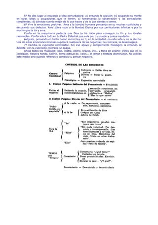 5º No des lugar al recuerdo o idea perturbadora: a) evitando la ocasión; b) ocupando tu mente
en otras ideas u ocupaciones que te llenen; c) fomentando la observación y las sensaciones
conscientes; d) dándote cuenta mejor de lo que haces y de lo que sientes o temes.
       6º Vive la emociones positivas: Ama a la bondad humana pensando en su muchas cualidades y
excusando sus defectos. Ama sobre todo a la Bondad Divina por sus perfecciones infinitas y por lo
mucho que te da y ama.
       Confía en la maquinaria perfecta que Dios te ha dado para conseguir tu fin y tus ideales
razonables. Confía sobre todo en tu Padre Celestial que vela por ti y puede y quiere ayudarte.
       Alégrate, pensando en tanto bueno como hay en ti, en la sociedad, en esta vida y en la eterna.
Una de estas emociones intensas superará cualquiera de las negativas; la contraria, la desarraigará.
       7º Cambia la expresión controlable. Sin ese apoyo y complemento fisiológico la emoción se
debilita; con la expresión contraria se apaga.
       Afloja todos los músculos: ojos, rostro, pecho, brazos, etc., y trata de airarte: Verás que no lo
consigues. Respira hondo. Sonríe. Toma actitud de. valor... el temor o tristeza disminuirán. No utilices
este medio sino cuando refrenas o cambias tu pensar negativo.
 