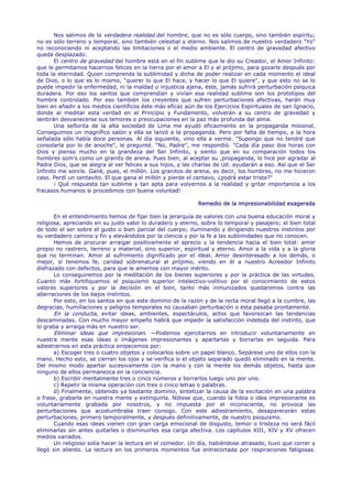 Nos salimos de la verdadera realidad del hombre, que no es sólo cuerpo, sino también espíritu;
no es sólo terreno y temporal, sino también celestial y eterno. Nos salimos de nuestro verdadero "Yo"
no reconociendo ni aceptando las limitaciones o el medio ambiente. El centro de gravedad afectivo
queda desplazado.
       El centro de gravedad del hombre está en el fin sublime que le dio su Creador, el Amor Infinito:
que le permitamos hacernos felices en la tierra por el amor a El y al prójimo, para gozarle después por
toda la eternidad. Quien comprenda la sublimidad y dicha de poder realizar en cada momento el ideal
de Dios, o lo que es lo mismo, "querer lo que El hace, y hacer lo que El quiere", y que esto no se lo
puede impedir la enfermedad, ni la maldad o injusticia ajena, éste, jamás sufrirá perturbación psíquica
duradera. Por eso los santos que comprendían y vivían esa realidad sublime son los prototipos del
hombre controlado. Por eso también los creyentes que sufren perturbaciones afectivas, harán muy
bien en añadir a los medios científicos éste más eficaz aún de los Ejercicios Espirituales de san Ignacio,
donde al meditar esta verdad en el Principio y Fundamento, volverán a su centro de gravedad y
sentirán desvanecerse sus temores o preocupaciones en la paz más profunda del alma.
       Una señorita de la alta sociedad de Lima me ayudó eficazmente en la propaganda misional.
Conseguimos un magnífico salón y ella se lanzó a la propaganda. Pero por falta de tiempo, a la hora
señalada sólo había doce personas. Al día siguiente, vino ella a verme. "Supongo que no tendré que
consolarla por lo de anoche", le pregunté. "No, Padre", me respondió. "Cada día paso dos horas con
Dios y pienso mucho en la grandeza del Ser Infinito, y siento que en su comparación todos los
hombres som's como un granito de arena. Pues bien, al aceptar su ,propaganda, lo hice por agradar al
Padre Dios, que se alegra al ver felices a sus hijos, y las charlas de Ud. ayudarán a eso. Así que el Ser
Infinito me sonríe. Gané, pues, el millón. Los granitos de arena, es decir, los hombres, no me hicieron
caso. Perdí un centavito. El que gana el millón y pierde el centavo, ¿podrá estar triste?"
       ¡ Qué respuesta tan sublime y tan apta para volvernos a la realidad y gritar importancia a los
fracasos humanos si procedimos con buena voluntad!

                                                             Remedio de la impresionabilidad exagerada

       En el entendimiento hemos de fijar bien la jerarquía de valores con una buena educación moral y
religiosa, apreciando en su justo valor lo duradero y eterno, sobre lo temporal y pasajero; el bien total
de todo el ser sobre el gusto o bien parcial del cuerpo; iluminando y dirigiendo nuestros instintos por
su verdadero camino y fin y elevándolos por la ciencia y por la fe a las sublimidades que no conocen.
       Hemos de procurar arraigar positivamente el aprecio y la tendencia hacia el bien total: amor
propio no rastrero, terreno y material, sino superior, espiritual y eterno. Amor a la vida y a la gloria
que no terminan. Amor al sufrimiento dignificado por el ideal. Amor desinteresado a los demás, o
mejor, si tenemos fe, caridad sobrenatural al prójimo, viendo en él a nuestro Acreedor Infinito
disfrazado con defectos, para que le amemos con mayor mérito.
       Lo conseguiremos por la meditación de los bienes superiores y por la práctica de las virtudes.
Cuanto más fortifiquemos el psiquismo superior intelectivo-volitivo por el conocimiento de estos
valores superiores y por la decisión en el bien, tanto más inmunizados quedaremos contra las
aberraciones de los bajos instintos.
       Por esto, en los santos en que este dominio de la razón y de la recta moral llegó a la cumbre, las
degracias, humillaciones y peligros temporales no causaban perturbación o ésta pasaba prontamente.
       En la conducta, evitar ideas, ambientes, espectáculos, actos que favorezcan las tendencias
descaminadas. Con mucho mayor empeño habrá que impedir la satisfacción indebida del instinto, que
lo graba y arraiga más en nuestro ser.
       Eliminar ideas que impresionan. —Podemos ejercitarnos en introducir voluntariamente en
nuestra mente esas ideas o imágenes impresionantes y apartarlas y borrarlas en seguida. Para
adiestrarnos en esta práctica empecemos por:
       a) Escoger tres o cuatro objetos y colocarlos sobre un papel blanco. Sepárese uno de ellos con la
mano. Hecho esto, se cierran los ojos y se verifica si el objeto separado quedó eliminado en la mente.
Del mismo modo apartar sucesivamente con la mano y con la mente los demás objetos, hasta que
ninguno de ellos permanezca en la conciencia.
       b) Escribir mentalmente tres o cinco números y borrarlos luego uno por uno.
       c) Repetir la misma operación con tres o cinco letras o palabras.
       d) Finalmente, obtenido ya bastante dominio, sintetizar la causa de la excitación en una palabra
o frase, grabarla en nuestra mente y extinguirla. Nótese que, cuando la fobia o idea impresionante es
voluntariamente grabada por nosotros, y no impuesta por el inconsciente, no provoca las
perturbaciones que acostumbraba traer consigo. Con este adiestramiento, desaparecerán estas
perturbaciones, primero temporalmente, y después definitivamente, de nuestro psiquismo.
       Cuando esas ideas vienen con gran carga emocional de disgusto, temor o tristeza no será fácil
eliminarlas sin antes quitarles o disminuirles esa carga afectiva. Los capítulos XIII, XIV y XV ofrecen
medios variados.
       Un religioso solía hacer la lectura en el comedor. Un día, habiéndose atrasado, tuvo que correr y
llegó sin aliento. La lectura en los primeros momentos fue entrecortada por respiraciones fatigosas.
 