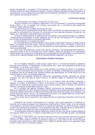 Quedó impresionado y sonrojado. AI día siguiente, en estado de perfecta calma, tomó el libro y
comenzó a sentir la misma dificultad de respirar. La fuerte impresión precedente quedó arraigada en el
subconsciente y se le reproducía por asociación de circunstancias semejantes. La corrigió poco a poco
por el ejercicio de eliminación y por la

                                                                                        Concentración opuesta

       a) Concentración en la imagen o sentimiento de calma, paz.
       Procurar encontrar en mi pasado o determinar en mí un sentimiento o recuerdo de tranquilidad
moral y física: v. gr., un paisaje, una armonía, una oración, etc. y concretar lo más posible esa
sensación, hasta vivirla de nuevo.
       b) Concentración en la imagen de energía, de valor.
       Tratar de sentir nuevamente la propia fuerza moral, recordando momentos enérgicos de mi' vida
(el orador la encontrará en un discurso, el comerciante en una operación atrevida, el militar en una
batalla, etc.). Reproducir mentalmente esos momentos.
       Si nunca la experimentó en sí, esforzarse por comprender lo que significa energía, con imágenes
o comparaciones acomodadas al propio psiquismo que son las que más penetran en el inconsciente.
Con un poco de perseverancia se conseguirá fácilmente.
       c) Concentración en la imagen de control.
       Es una consecuencia de las precedentes, pues si alguien puede estar tranquilo y enérgico cuando
quiere, es evidente que tiene control. Trate de verificar en sí ese control, de sentirlo y vivirlo en el
momento presente, y procure continuar en esa experiencia hasta desarrollar y grabar el sentimiento
exacto de esa facultad.
       Hacer esas concentraciones, primero, por algunos momentos, más prolongadamente después, y
repetirlas durante el día en circunstancias varias y difíciles, hasta que penetren en el inconsciente.
Hacerlo sobre todo cuando estoy imaginando las circunstancias que me perturbaban. El sentimiento de
control de ahí originado deshace la raíz de la impresionabilidad exagerada y de la fobia.

                                       PSICOTERAPIA INTEGRAL RELIGIOSA


       Por los remedios indicados en este capítulo, sobre todo al ir al fondo del problema, podríamos
barruntar que el ateísmo, el materialismo, el vago deísmo, etc., crean una psicoterapia muy pobre que
no satisface, ni a la razón, ni al corazón.
       Si concebimos al hombre corporal sin su alma espiritual con anhelos de infinito, si le apartamos
de Dios, o no le orientamos hacia su Hacedor, su Padre, su Felicidad, le desintegramos psíquicamente,
le dejamos fuera de su realidad total. Quedará siempre algo desencajado. En lo más íntimo de su ser
habrá siempre un vacío, una angustia existencial.
       El edificio de seguridad, satisfacción, optimismo, personalidad robusta, realización de valores
ilimitados, que sobre esa base se quiere construir, no ofrecerá solidez ni resistencia ante cualquier
embate.
       En cambie, la psicoterapia fundada en la fe y en el destino divino del hombre tranquiliza y
satisface a la razón, al sentimiento, al alma y a los nervios y le conserva normal, íntegro, sereno y
sublime aun en medio de los mayores dolores y de la misma muerte, como lo prueban los millones de
mártires y de santos de toda edad, condición y raza.
       En el ambiente del séptimo Congreso Católico Internacional de Psicoterapia, celebrado en
Madrid, en septiembre de 1957, flotaba el anhelo de integración de los descubrimientos analíticos en la
concepción católica del hombre. Si seguimos la técnica del doctor Martínez Arango, de La Habana, y las
últimas directrices del Dr. Caruso. y si consideramos al hombre en su realidad total de "hijo de Dios y
heredero del Cielo", tal vez se haga fácil esta integración.
       Freud, tenido como el descubridor del "Nuevo Mundo" en psicoterapia, descubrió o por lo menos
formuló

        claramente las fuerzas inconscientes en el hombre; pero como desconocía lo espiritual en
nosotros, dio un alcance excesivo a los mecanismos instintivos de la "libido". Adler, al no ver explícita
en su maestro la otra gran fuerza inconsciente, el instinto de superación, se separó de Freud y explicó
y utilizó ese mecanismo de superación. Jung, elevándose algo más, vislumbró tal vez lo sobrenatural o
divino, sin llegar a formularlo sino como el arquetipo o el inconsciente colectivo 14 .
        Si esos grandes intuidores hubieran sabido que venimos de Dios, que somos chispitas salidas de
esa hoguera infinita de amor; si hubieran comprendido que el ansia insaciable de amor y de felicidad

   14
      Finalmente, en 1932 escribió Jung: "Durante los últimos 30 años me han consultado individuos de todas las
regiones civilizadas... entre los pacientes de más de 35 años no he encontrado uno solo cuyo problema no
consistiera en última instancia en buscar una perspectiva religiosa en su vida. Podría afirmar con toda seguridad
que todos habían enfermado por haber perdido lo que la religión ha ofrecido siempre a sus seguidores; siendo
curados al volver a ganar su perspectiva religiosa".
 