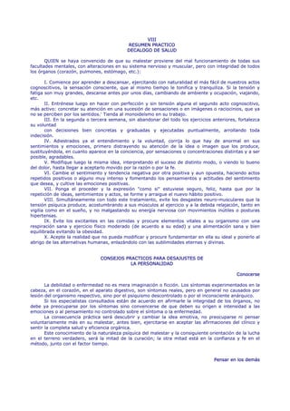 VIII
                                            RESUMEN PRACTICO
                                            DECALOGO DE SALUD

       QUIEN se haya convencido de que su malestar proviene del mal funcionamiento de todas sus
facultades mentales, con alteraciones en su sistema nervioso y muscular, pero con integridad de todos
los órganos (corazón, pulmones, estómago, etc.):

        I. Comience por aprender a descansar, ejercitando con naturalidad el más fácil de nuestros actos
cognoscitivos, la sensación consciente, que al mismo tiempo le tonifica y tranquiliza. Si la tensión y
fatiga son muy grandes, descanse antes por unos días, cambiando de ambiente y ocupación, viajando,
etc.
        II. Entrénese luego en hacer con perfección y sin tensión alguna el segundo acto cognoscitivo,
más activo: concretar su atención en una sucesión de sensaciones o en imágenes o raciocinios, que ya
no se perciben por los sentidos.' Tienda al monoideísmo en su trabajo.
        III. En la segunda o tercera semana, sin abandonar del todo los ejercicios anteriores, fortalezca
su voluntad
        con decisiones bien concretas y graduadas y ejecutadas puntualmente, arrollando toda
indecisión.
        IV. Adiestrados ya el entendimiento y la voluntad, corrija lo que hay de anormal en sus
sentimientos y emociones, primero distrayendo su atención de la idea o imagen que los produce,
sustituyéndola, en cuanto aparece en la conciencia, por sensaciones o concentraciones distintas y a ser
posible, agradables.
        V. Modifique luego la misma idea, interpretando el suceso de distinto modo, o viendo lo bueno
del dolor, hasta llegar a aceptarlo movido por la razón o por la fe.
        VI. Cambie el sentimiento y tendencia negativa por otra positiva y aun opuesta, haciendo actos
repetidos positivos o alguno muy intenso y fomentando los pensamientos y actitudes del sentimiento
que desea, y cultive las emociones positivas.
        VII. Ponga el proceder y la expresión "como si" estuviese seguro, feliz, hasta que por la
repetición de ideas, sentimientos y actos, se forme y arraigue el nuevo hábito positivo.
        VIII. Simultáneamente con todo este tratamiento, evite los desgastes neuro-musculares que la
tensión psíquica produce, acostumbrando a sus músculos al ejercicio y a la debida relajación, tanto en
vigilia como en el sueño, y no malgastando su energía nerviosa con movimientos inútiles o posturas
hipertensas.
        IX. Evite los excitantes en las comidas y procure elementos vitales a su organismo con una
respiración sana y ejercicio físico moderado (de acuerdo a su edad) y una alimentación sana y bien
equilibrada evitando la obesidad.
        X. Acepte la realidad que no pueda modificar y procure fundamentar en ella su ideal y ponerlo al
abrigo de las alternativas humanas, enlazándolo con las sublimidades eternas y divinas.


                                CONSEJOS PRACTICOS PARA DESAJUSTES DE
                                           LA PERSONALIDAD

                                                                                              Conocerse

       La debilidad o enfermedad no es mera imaginación o ficción. Los síntomas experimentados en la
cabeza, en el corazón, en el aparato digestivo, son síntomas reales, pero en general no causados por
lesión del organismo respectivo, sino por el psiquismo descontrolado o por el inconsciente anárquico.
       Si los especialistas consultados están de acuerdo en afirmarle la integridad de los órganos, no
debe ya preocuparse por los síntomas sino convencerse de que deben su origen e intensidad a las
emociones o al pensamiento no controlado sobre el síntoma o la enfermedad.
       La consecuencia práctica será descubrir y cambiar la idea emotiva, no preocuparse ni pensar
voluntariamente más en su malestar, antes bien, ejercitarse en aceptar las afirmaciones del clínico y
sentir la completa salud y eficiencia orgánica.
       Este conocimiento de la naturaleza psíquica del malestar y la consiguiente orientación de la lucha
en el terreno verdadero, será la mitad de la curación; la otra mitad está en la confianza y fe en el
método, junto con el factor tiempo.


                                                                                    Pensar en los demás
 