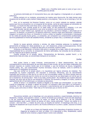 Nadie vive y fructifica tanto para sí como el que vive y
                                       fructifica para los demás.

      La persona dominada por el inconsciente lleva una vida negativa e impregnada en un egoísmo
enfermizo.
      Piensa siempre en su molestia, procurando los medios para disminuirla. No halla tiempo para
ocuparse de los demás y para realizar trabajo positivo y de progreso. Todo es ver al enemigo y huir de
él.
      Vive, en la expresión de Emerson Fosdick, como en un cuarto rodeado de espejos; adonde
quiera que mira se encuentra a si; al ocuparse de los demás, varios de estos espejos se convierten en
ventanas, y a través de ellas verá otras caras y otras vidas y paisajes más alegres.
      Encontrará, pues, grande ayuda en un ideal noble, ya sea profesional o religioso, o en una
dedicación altruista, sea por patriotismo o por amor al prójimo o por motivos sobrenaturales.
      Conocí un joven médico que, agotado por sus estudios y primeros trabajos, y abrumado por el
insomnio, la obsesión, el cansancio y el egoísmo enfermizo, resolvió viajar para descansar y distraerse.
Llegado a un puerto de China, un misionero le invitó a visitar su hospital y comenzando a interesarse
en los males de aquella buena gente, y a prestarles, por compasión sus conocimientos profesionales,
terminó quedándose al frente del establecimiento, olvidando su propio mal, y curándose por competo.

                                                                                          Monoideismo

      Siendo la causa general, próxima o remota, de estas molestias psíquicas la dualidad del
pensamiento el trabajo con ideas parásitas (v. gr.: con obsesiones, prisas o preocupaciones), hemos
de procurar el monoideísmo, o unidad de idea para no aumentar nuestros males.
      Imitemos a san Bernardo, el hombre más activo y ocupado de su siglo, sobre el cuál pesaban la
responsabilidad de su convento, la composición de libros admirables, las consultas de los príncipes y
aun los negocios de la Iglesia universal.
      Cuando entraba en el templo, decía: "Pensamientos de Bernardo, quedad fuera", y él,
desechando toda otra idea, se concentraba tranquilo en la oración.

                                                                                                Confiar

       Para quitar fuerza a estas tristezas. preocupaciones o ideas obsesionantes, hay que
contraponerles la íntima persuasión de que todo pasa en este mundo, de que los males imaginados son
siempre mayores en nuestra mente que en la realidad, y que los temores de locura, congestión,
muerte súbita, etc., que experimentan muchos nerviosos, nunca se realizan, como lo confirma la
experiencia y lo atestiguan los doctores.
       Hay que confiar en la propia salud y no inquietarse por ligeros síntomas de malestar. Tan
complicado es nuestro organismo, tan expuesto a contrarias influencias, que es naturalmente
imposible que funcione un solo día sin un roce en sus innumerables ruedas. Al mismo tiempo está tan
admirablemente construido que 61 mismo se cura de la mayoría de sus desarreglos con tal de que no
se lo impidamos. Es preciso decir: "Esto no es nada, pronto pasar". No olvidemos que nuestra atención
inquieta, por poco que se fije en una sensación o síntoma, los aumenta y exagera; al revés, cuando la
apartamos de allí, el mal disminuye y a menudo se desvanece.
       Jamás el temor o el desaliento impidió la llegada a los males que amenazaban. Lo que hace,
cuando es exagerado, es disipar y agotar las fuerzas y el necesario valor para salir a su encuentro y
resistirles. Si han de sobrevenir, que no comiencen a atormentarnos por el pensamiento, antes de
tiempo, pues como dice el refrán: "Vale más un fin horroroso que un horror sin fin".


                                                                                   Desahogo moderado

      Procuremos también, por el desahogo con una persona prudente y experimentada, disminuir el
desaliento, tristeza, preocupación o temor, y calmar la tensión que producen. Fuera de este desahogo
y de las consultas con los especialistas es mejor no hablar de la dolencia y de los síntomas
experimentados, pues cuanto menos se piensa en ellos, menos perturban. "Llevar una astilla en el
corazón —dice Gar-Mar—, y hablar de otra cosa, es hazaña de fuertes". El desahogo ante Dios, si va
seguido de aceptación de lo que se sufre y de mucha confianza en su amor y poder, suaviza la tirantez
psíquica.

                     El dolor es un frasco de fragante aroma. Si lo descubres al egoísmo humano, la
               fragancia se evapora sin herir su olfato. Si lo descubres a Dios, aceptándolo, subirá
               hasta El como incienso y bajará hasta ti como rocío celestial.
 