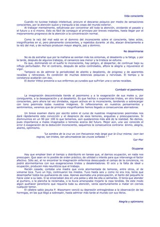 Vida consciente

       Cuando no tuviese trabajo intelectual, procure el descanso psíquico por medio de sensaciones
conscientes, por la atención suave y tranquila a las cosas del mundo exterior.
       Al trabajar mentalmente, esfuércese por concentrar allí toda la atención, olvidando el pasado y
el futuro y a sí mismo. Esto es fácil de conseguir al principio por breves instantes, hasta llegar por el
mejoramiento progresivo de la atención a la concentración normal.

       Como la raíz del mal está en el dominio del inconsciente sobre el consciente, tales actos,
insignificantes en sí, pero plenamente conscientes, y repetidos durante .el día, atacan directamente a
la raíz del mal, y de rechazo producen mayor alegría, paz y dominio.

                                                                                        No desanimarse

       No es de extrañar que por la mañana se sientan más los síntomas, el desaliento y la fatiga, y por
la tarde, después de algunos trabajos, el cansancio sea menor y la tristeza se esfume.
       Es que, dominando en el sueño lo inconsciente, hay peligro, al despertar, de continuar bajo su
influjo perturbador. Por el contrario, después de actos controlados, aflora la alegría y rejuvenece el
vigor.
       Tampoco es de admirar la periodicidad de aliento y desaliento, de progreso y de aparentes
recaídas y retrocesos. Es condición de muchas dolencias psíquicas y nerviosas. El tiempo y la
constancia acabarán con eso.
       El doctor Vittoz prevenía a sus enfermos ya curados que sufrirían una o varias recaídas.


                                                                                 Combatir el pesimismo

      La imaginación descontrolada tiende al pesimismo y a la exageración de sus males y, por
consiguiente, a la desesperación y al desaliento. Es que hechos o experiencias tristes, en otro tiempo
conscientes, pero ahora tal vez olvidados, siguen activos en lo inconsciente, tendiendo a sobrecargar
con tono pesimista todas nuestras imágenes. Si reflexionamos en nuestros pensamientos y
sentimientos, veremos que de principios insignificantes hemos llegado a consecuencias aterradoras.

       Un breve examen diario por escrito sobre el curso de nuestras imaginaciones pesimistas nos
dará rápidamente esta convicción y el desprecio de esos temores, angustias y preocupaciones. Si
disminuimos en un 90 por 100 lo que tememos, aún quedaremos más allá de la realidad. No demos,
pues importancia a males imaginados o temores acerca del futuro. Mejor aún, una vez conocido el
error ó exageración de la deducción inconsciente, saquemos la consecuencia contraria: ánimo, alegría,
aliento, optimismo.

                      "La sombra de la cruz es con frecuencia más larga que la Cruz misma; ¡son tan
                negras, tan tristes, tan abrumadoras las cruces soñadas ! "
                                                                                                Gar-Mar


                                                                                               Ocuparse

       Hay que emplear bien el tiempo y distribuirlo en tareas que, al darnos ocupación, en nada nos
preocupen. Que sean en lo posible de orden práctico, de utilidad o interés para que intervenga el factor
afectivo. Sólo así, al no encontrar la imaginación enfermiza desocupado el campo de la conciencia, no
podrá atormentarnos con sus exageraciones tristes y desalentadoras. El ocio y la falta de ideal u
ocupación, producen más neuróticos que el trabajo.
       Recién casada, contaba una madre que vivía atormentada de temores, entre otros, el de
volverse loca. Tuvo un hijo, continuaron los miedos. Tuvo hasta seis y como no era rica, tenía que
desempeñar todos los quehaceres de casa. Apenas asomaba una preocupación, el llanto del pequeño le
hacía volar a su lado. O se enzarzaban dos en una pelea y allá iba ella a calmarles. O tenía que atender
al puchero, o la plancha la reclamaba, o la lluvia amenazaba mojarle la ropa tendida. De este modo
algún quehacer perentorio que requería toda su atención, venía oportunamente a matar en ciernes
cualquier temor.
       El célebre sabio jesuita P. Wassmann venció su depresión entregándose a la observación de las
hormigas, en las que llegó a sobresalir, hasta admirar más tarde al mundo con sus libros.


                                                                                    Alegría y optimismo
 