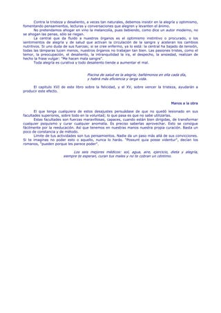 Contra la tristeza y desaliento, a veces tan naturales, debemos insistir en la alegría y optimismo,
fomentando pensamientos, lecturas y conversaciones que alegren y levanten el ánimo.
       No pretendamos ahogar en vino la melancolía, pues bebiendo, como dice un autor moderno, no
se ahogan las penas, sólo se riegan.
       La central que da fluido a nuestros órganos es el optimismo instintivo o procurado, o los
sentimientos de alegría y de salud que activan la circulación de la sangre y aceleran los cambios
nutritivos. Si uno duda de sus fuerzas; si se cree enfermo, ya lo está: la central ha bajado de tensión,
todas las lámparas lucen menos, nuestros órganos no trabajan tan bien. Las pasiones tristes, como el
temor, la preocupación, el desaliento, la intranquilidad la ira, el despecho, la ansiedad, realizan de
hecho la frase vulgar: "Me hacen mala sangre".
       Toda alegría es curativa y todo desaliento tiende a aumentar el mal.


                                      Piscina de salud es la alegría; bañémonos en ella cada día,
                                      y habrá más eficiencia y larga vida.

     El capitulo XVI de este libro sobre la felicidad, y el XV, sobre vencer la tristeza, ayudarán a
producir este efecto.


                                                                                         Manos a la obra

       El que tenga cualquiera de estos desajustes persuádase de que no quedó lesionado en sus
facultades superiores, sobre todo en la voluntad; lo que pasa es que no sabe utilizarlas.
       Estas facultades son fuerzas maravillosas, capaces, cuando están bien dirigidas, de transformar
cualquier psiquismo y curar cualquier anomalía. Es preciso saberlas aprovechar. Esto se consigue
fácilmente por la reeducación. Así que tenemos en nuestras manos nuestra propia curación. Basta un
poco de constancia y de método.
       Límite de tus actividades son tus pensamientos. Nadie da un paso más allá de sus convicciones.
Si te imaginas no poder esto o aquello, nunca lo harás. "Possunt quia posse videntur", decían los
romanos, "pueden porque les parece poder".

                             Los seis mejores médicos: sol, agua, aire, ejercicio, dieta y alegría,
                        siempre te esperan, curan tus males y no te cobran un céntimo.
 