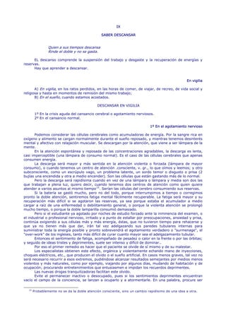 IX

                                                 SABER DESCANSAR


                 Quien a sus tiempos descansa
                 Rinde el doble y no se gasta.

      EL descanso comprende la suspensión del trabajo y desgaste y la recuperación de energías y
reservas.
      Hay que aprender a descansar.


                                                                                                   En vigilia

       A) En vigilia, en los ratos perdidos, en las horas de comer, de viajar, de recreo, de vida social y
religiosa y hasta en momentos de remisión del mismo trabajo;
       B) En el sueño, cuando estamos acostados.

                                              DESCANSAR EN VIGILIA

         1º En la crisis aguda del cansancio cerebral o agotamiento nerviosos.
         2º En el cansancio normal.

                                                                             1º En el agotamiento nervioso

       Podemos considerar las células cerebrales como acumuladoras de energía. Por la sangre rica en
oxígeno y alimento se cargan normalmente durante el sueño reposado, y mientras tenemos desinterés
mental y afectivo con relajación muscular. Se descargan por la atención, que viene a ser lámpara de la
mente.
       En la atención espontánea y reposada de las concentraciones agradables, la descarga es lenta,
casi imperceptible (una lámpara de consumo normal). Es el caso de las células cerebrales que apenas
consumen energía.
       La descarga será mayor y más sentida en la atención violenta o forzada (lámpara de mayor
consumo), o cuando tenemos un centro de atención .consciente, v. gr., lo que oímos y leemos; y otro
subconsciente, como un escrúpulo vago, un problema latente, un sordo temor o disgusto o prisa (2
bujías una encendida y otra a medio encender). Son las células que están gastando más de lo normal.
       Pero la descarga será rapidísima cuando en vez de una lámpara o lámpara y media son dos las
que trabajan a plena luz, quiero decir, cuando tenemos dos centros de atención como quien quiere
atender a varios asuntos al mismo tiempo 15 . Serían las células del cerebro consumiendo sus reservas.
       Si la batería se gastó mucho, pero no del todo, porque interrumpimos a tiempo o corregimos
pronto la doble atención, sentiremos fatiga mental fácilmente recuperable. La fatiga será mayor y su
recuperación más difícil si se agotaron las reservas, ya sea porque estaba el acumulador a medio
cargar a raíz de una enfermedad o debilitamiento general, o porque la violenta atención se prolongó
mucho tiempo, o porque la doble lamparilla consumió demasiado.
       Pero si el estudiante ya agotado por noches de estudio forzado ante la inminencia del examen, o
el industrial o profesional nervioso, irritado y a punto de estallar por preocupaciones, ansiedad y prisa,
continúa exigiendo a sus células más y más energía, éstas, que no tuvieron tiempo para rehacerse y
que ya no tienen más que dar, irán tal vez adelgazando sus paredes tubulares internas para
suministrar toda la energía posible y pronto sobrevendrá el agotamiento verdadero o "surmenage", el
"over-work" de los ingleses, tanto más difícil de curar cuanto mayor sea el adelgazamiento tubular.
       Entonces el sentimiento de fatiga, acompañado de pesadez o calor en la frente o por las órbitas;
y seguido de ideas tristes y deprimentes, suele ser intenso y difícil de dominar..
       Por eso el primer remedio es hacer que el paciente se olvide de sí mismo y de su malestar.
       Los especialistas obtienen este efecto, orgánica y violentamente echando mano de inyecciones,
choques eléctricos, etc., que producen el olvido o el sueño artificial. En casos menos graves, tal vez no
será necesario recurrir a esos extremos, pudiéndose alcanzar resultados semejantes por medios menos
violentos y más naturales, como por ejemplo, viajando por algunos días, mudando de habitación y de
ocupación; procurando entretenimientos que entusiasmen e impidan los recuerdos deprimentes.
       Las nuevas drogas tranquilizadoras facilitan este olvido.
       Evite el permanecer inactivo o desocupado, pues si los sentimientos deprimentes encuentran
vacío el campo de la conciencia, se lanzan a ocuparlo y a atormentarle. En una palabra, procure ser

   15
        Probablemente no se da la doble atención consciente, sino un cambio rapidísimo de una idea a otra.
 