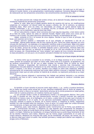 objetivo, conducirse durante el cría como receptor del mundo exterior, de modo que no dé lugar ni
tiempo al mundo interior, a los pensamientos y sentimientos subjetivos. Comience después el trabajo
de reeducación por las sensaciones conscientes y las concentraciones voluntarias (III y IV).

                                                                              2º En el cansancio normal

       Ya que éste proviene del. trabajo del cerebro emisor, de la atención forzada, debemos hacernos
receptores mediante las sensaciones conscientes.
       Aplicar la vista: dejar que el objeto penetre dentro de nosotros tal cual es, sin modificaciones
subjetivas, sin comparar, sin discutir sobre las causas y efectos, etc. De lo contrario, ya estamos
emitiendo ideas. Mirar como los niños, con naturalidad, sin ansias, sin querer abarcar todos los
detalles. Contemplar, v. gr., una lámpara, un paisaje. una flor, un detalle, etc. Procurar un efecto de
conjunto que, con la costumbre, cada día será más nítido.
       Oír un ruido próximo o lejano: tener conciencia de el por algunos segundos, o bien darse cuenta
de la falta de ruidos. Aplicar los oídos sin atención forzada. Repetir estos actos cinco veces por la
mañana y por la tarde. Con estos ejercicios calmaremos la irritación, la hiperestesia del oído.
       Palpar, sintiendo el frío o la dureza de cinco objetos. Perciba lo que le hiere al principio. No
tocar, sino acariciar con la mano.
       Óptimo ejercicio sedante y restaurador es el que utilizaba un estudiante a raíz de un
"surmenage". Apenas podía atender más de tres cuartos de hora. Tenía tres clases seguidas con cinco
minutos de interrupción. Los dedicaba a la respiración científica unida a la gimnasia: daba cinco pasos
aspirando profundamente el aire por la nariz procurando sentirlo en la parte superior junto a la frente y
no en las aletas, porque las cerraba; lo exhalaba después suave y pasivamente, mientras daba diez
pasos. Durante este ejercicio, su atención se ocupaba en oír el, aire que entraba por la nariz o en
sentir los pasos, etc. Conservándose así "mero receptor" por espacio de cinco minutos descansaba de
la clase precedente, y el aire puro y la circulación activada le libraban de muchas toxinas.

                                                               Descanso por el buen empleo del tiempo

       Ya hemos dicho que la ociosidad no es remedio, ni en la fatiga excesiva ni en la normal. Es
mejor cambiar de ocupación que estar sin hacer nada. Sobre todo si la ocupación, al agradarnos, nos
da perfecta concentración. De ahí que el saber emplear los tiempos libres es fuente de salud,
eficiencia, felicidad y longevidad. Así tendremos más interés y seremos más interesantes. Los
trabajadores manuales deberían interesarse en las artes liberales, aficionarse a la ciencia, a un trabajo
social o religioso, a los libros. En cambio, aquellos cuyo trabajo es sobre todo intelectual, deberían
entusiasmarse con ocupaciones exteriores que exijan algún esfuerzo muscular o habilidad manual. Así
descansarán mejor que con sólo cambiar la materia de su estudio. La respiración profunda es su mejor
descanso.
       ¡Cuántos jóvenes religiosos o seminaristas han hallado ese perfecto descanso a sus estudios
empleando una hora al día o varias horas o días durante vacaciones en construir viviendas para
obreros pobres!


                                                                                      Descanso afectivo

       Es también un buen remedio el procurar sentir algún afecto, v. gr., cariño a nuestros familiares.
Así la madre que siente cariño actual por su hijo, descansa trabajando para él. Actos de respeto, de
confianza, de amor a Dios en la oración. Sentimiento amoroso de su divina presencia en todas partes,
sobre todo en nuestros prójimos y en nosotros mismos por la gracia.
       Lo que precede tiende a evitar el sobreesfuerzo mental y la preocupación afectiva. Pero junto
con ésta, o causada por ella, hay otra sobreexcitación nerviosa y tensión muscular que repercute
fácilmente en manos y pies, en el diafragma, en el rostro, y sobre todo en los ojos, que a menudo no
se relajan totalmente ni en el sueño. Si con ejercicios acomodados dejamos tranquilos nervios y
músculos, también el espíritu se aliviará. De la misma manera, si relajamos la mente, relajaremos
también con más facilidad todos los miembros. Como el alma y el cuerpo están tan unidos formando
una sola persona, es lógico que toda modificación del uno influya en la otra.
       Relajemos, pues, cada músculo, dejándolo suelto: Comencemos por la frente, que perderá sus
arrugas o contracciones nerviosas, si aflojamos los ojos dejando caer suavemente los párpados e
imaginando que el globo se hunde dentro de las órbitas. Sigamos por la boca, dejando que sus ángulos
suban y no bajen. Soltemos las mandíbulas y la lengua haciendo que su punta toque levemente la raíz
de los dientes inferiores (cara boba). Dejemos que las manos caigan suavemente en el suelo sin
ningún esfuerzo. Aflojemos los músculos del cuello, de las mandíbulas, del pecho, del vientre, etc. Es
el ejercicio ideal para inducir al sueño. Hay también gimnasia y masaje para obtener esa relajación, y
drogas como el Mefenesin.
 