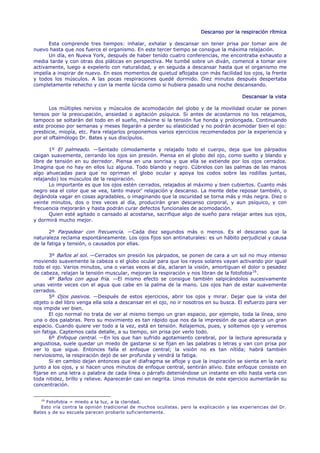 Descanso por la respiración rítmica

      Esta comprende tres tiempos: inhalar, exhalar y descansar sin tener prisa por tomar aire de
nuevo hasta que nos fuerce el organismo. En este tercer tiempo se consigue la máxima relajación.
      Un día, en Nueva York, después de haber tenido cuatro conferencias, me encontraba exhausto a
media tarde y con otras dos pláticas en perspectiva. Me tumbé sobre un diván, comencé a tomar aire
activamente, luego a expelerlo con naturalidad, y en seguida a descansar hasta que el organismo me
impelía a inspirar de nuevo. En esos momentos de quietud aflojaba con más facilidad los ojos, la frente
y todos los músculos. A las pocas respiraciones quedé dormido. Diez minutos después despertaba
completamente rehecho y con la mente lúcida como si hubiera pasado una noche descansando.

                                                                                          Descansar la vista

       Los múltiples nervios y músculos de acomodación del globo y de la movilidad ocular se ponen
tensos por la preocupación, ansiedad o agitación psíquica. Si antes de acostarnos no los relajamos,
tampoco se soltarán del todo en el sueño, máxime si la tensión fue honda y prolongada. Continuando
este proceso por semanas y meses llegarán a perder su elasticidad y no podrán acomodar bien el ojo:
presbicie, miopía, etc. Para relajarlos proponemos varios ejercicios recomendados por la experiencia y
por el oftalmólogo Dr. Bates y sus discípulos.

       1º El palmeado. —Sentado cómodamente y relajado todo el cuerpo, deja que los párpados
caigan suavemente, cerrando los ojos sin presión. Piensa en el globo del ojo, como suelto y blando y
libre de tensión en su derredor. Piensa en una sonrisa y que ella se extiende por los ojos cerrados.
Imagina que no hay en ellos luz alguna. Todo blando y negro. Cúbrelos con las palmas de las manos
algo ahuecadas para que no opriman el globo ocular y apoya los codos sobre las rodillas juntas,
relajando) los músculos de la respiración.
       Lo importante es que los ojos estén cerrados, relajados al máximo y bien cubiertos. Cuanto más
negro sea el color que se vea, tanto mayor' relajación y descanso. La mente debe reposar también, o
dejándola vagar en cosas agradables, o imaginando que la oscuridad se torna más y más negra. Diez o
veinte minutos, dos o tres veces al día, producirán gran descanso corporal, y aun psíquico, y con
frecuencia mejorarán y hasta podrán curar defectos funcionales de acomodación.
       Quien esté agitado o cansado al acostarse, sacrifique algo de sueño para relajar antes sus ojos,
y dormirá mucho mejor.

       2º Parpadear con frecuencia. —Cada diez segundos más o menos. Es el descanso que la
naturaleza reclama espontáneamente. Los ojos fijos son antinaturales: es un hábito perjudicial y causa
de la fatiga y tensión, o causados por ellas.

       3º Baños al sol. —Cerrados sin presión los párpados, se ponen de cara a un sol no muy intenso
moviendo suavemente la cabeza o el globo ocular para que los rayos solares vayan activando por igual
todo el ojo. Varios minutos, una o varias veces al día, aclaran la visión, amortiguan el dolor o pesadez
de cabeza, relajan la tensión muscular, mejoran la respiración y nos libran de la fotofobia 16 .
       4º Baños con agua fría. —El mismo efecto se consigue también salpicándolos sucesivamente
unas veinte veces con el agua que cabe en la palma de la mano. Los ojos han de estar suavemente
cerrados.
       5º Ojos pasivos. —Después de estos ejercicios, abrir los ojos y mirar. Dejar que la vista del
objeto o del libro venga ella sola a descansar en el ojo, no ir nosotros en su busca. El esfuerzo para ver
nos impide ver bien.
       El ojo normal no trata de ver al mismo tiempo un gran espacio, por ejemplo, toda la línea, sino
una o dos palabras. Pero su movimiento es tan rápido que nos da la impresión de que abarca un gran
espacio. Cuando quiere ver todo a la vez, está en tensión. Relajemos, pues, y soltemos ojo y veremos
sin fatiga. Captemos cada detalle, a su tiempo, sin prisa por verlo todo.
       6º Enfoque central. —En los que han sufrido agotamiento cerebral, por la lectura apresurada y
angustiosa, suele quedar un miedo de gastarse si se fijan en las palabras o letras y van con prisa por
ver lo que sigue. Entonces falla el enfoque central; la visión no es tan nítida; habrá también
nerviosismo, la respiración dejó de ser profunda y vendrá la fatiga.
       Si en cambio dejan entonces que el diafragma se afloje y que la inspiración se sienta en la nariz
junto a los ojos, y si hacen unos minutos de enfoque central, sentirán alivio. Este enfoque consiste en
fijarse en una letra o palabra de cada línea o párrafo deteniéndose un instante en ello hasta verla con
toda nitidez, brillo y relieve. Aparecerán casi en negrita. Unos minutos de este ejercicio aumentarán su
concentración.


   16
      Fotofobia = miedo a la luz, a la claridad.
   Esto iría contra la opinión tradicional de muchos oculistas. pero la explicación y las experiencias del Dr.
Bates y de su escuela parecen probarlo suficientemente.
 