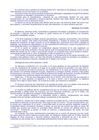 En la lectura veloz o dinámica el enfoque central no s?. fija tanto en las palabras, o en su sonido,
como fonemas, sino en las frases y en su sentido.
      Esa lectura veloz tras pocas semanas de ejercicios adecuados y graduados nos permitirá duplicar
y aun multiplicar la velocidad y comprensión en la lectura.
      Cautelas para la convalecencia. —Después de una enfermedad, también los ojos están
convalecientes. En una debilidad o cansancio general, también ellos están débiles. No les hagamos
trabajar entonces como si estuvieran sanos.
      La lectura es una de las tareas más difíciles para los ojos. Los enfermos deben leer poco o por
poco espacio, y cerrando frecuentemente los ojos, para descansar, sin hacer esfuerzo para leer.

                                                                                   Descansar en el sueño

      El descanso, decíamos arriba, comprende la suspensión del trabajo y desgaste y la recuperación
de energías y reservas. Esto se consigue en grado máximo por el sueño perfecto, sin ensueños
excitantes ni pesadillas. Porque...

       1º En él se suspende el trabajo cerebral (pensamientos, imágenes, sentimientos) y las funciones
de la vida de relación. Sólo habrá movimientos automáticos y cambios de postura por compresión
excesiva de miembros. Si algún músculo no se ha relajado bien, sentiremos en él dolor o pesadez al
despertar. Las sensaciones espontáneas y la vida subconsciente disminuyen y cesan en proporción a la
profundidad del sueño y a la relajación muscular.
       2º En el sueño se reducen sin suspenderse algunas funciones de la vida vegetativa. La
respiración es más lenta, profunda y rítmica, baja de unas 16 respiraciones por minuto a unas 12, y los
latidos del corazón de 70, o más, a unos 60 por minuto. La circulación lleva menos sangre al cerebro.
La temperatura desciende un 'poco. El desgaste en todo el organismo es mínimo.
       3º En cambio, se activan las glándulas del sudor, y la recuperación en las células nerviosas y en
la sangre (más glóbulos rojos) y se hace más eficiente la defensa contra los microbios y la limpieza y
eliminación de impurezas y escorias, realizada por el hígado y los riñones.

      Distingamos ahora entre descanso y sueño

      Sin descanso no podemos vivir; sin sueño, sí. En otras palabras, sin esa suspensión de desgaste
y sin esa recuperación de energía, a la larga no se puede conservar la actividad, ni la vida. Pero si,
aunque no perdamos del todo la conciencia, nos mantenemos en la cama con absoluto desinterés y
paz mental y con perfecta relajación muscular, llegaremos a conseguir ochenta, noventa o más grados
de descanso en una noche. Si al sueño perfecto le damos cien grados de descanso, al sueño intranquilo
y con pesadillas no le podremos asignar sino setenta, o menos grados de recuperación.
      Según eso: 1º No hay que preocuparse tanto de no dormir, sino más bien hay que aprender a
descansar. En otras palabras, no debemos ir a la cama a dormir, sino a descansar. La sabiduría
popular nos lo legó en aquel refrán: "Si no duerme el ojillo, que descanse el huesecillo".

     2º Tampoco hemos de dar importancia a la cantidad de sueño, sino a la calidad. Cinco horas de
sueño o descanso perfecto bastarían de suyo para rehacernos del desgaste diario.

      3º Cuando no podamos dormir, consolémonos de que se nos ofrece una magnífica oportunidad
para aprender a aflojar mejor los músculos, que con frecuencia conservan, aun en el sueño, una
tensión residual. Así sabremos conseguir mayor descanso para el futuro.
      Con esta perfecta relajación y el desinterés mental y afectivo, recuperaremos casi tantas
energías como durmiendo y podremos trabajar normalmente al día siguiente.

       El padre G., director de un gran colegio, comenzó a no poder dormir, a raíz de una enfermedad.
Al principio se preocupó un poco por esto. Pero luego se dijo a sí mismo: "Ya que no puedo dormir, por
lo menos voy a descansar en la cama", y procuraba estar en ella con perfecta relajación corporal y
tranquilidad mental. Así pasaron semanas y meses, sin que por eso tuviese que dejar su cargo. Me
confesó que durante seis meses no recordaba haber dormido un minuto con pérdida total de la
conciencia 17 . Finalmente, al perder el miedo al insomnio y despreocuparse del sueño, fue éste
volviendo poco a poco.
       Sin embargo, hay casos, perfectamente controlados por la ciencia, de personas que han vivido
con plena salud sin dormir nada por muchos años: Un campesino andaluz pasó así 22 años. Doctores
llegados de otras provincias y naciones pudieron observarle a discreción de día y de noche, y
comprobar ser eso verdad. Eso sí, descansaba perfectamente durante siete u ocho horas.



    17
       Los que sufren insomnio suelen creer que no duermen nada, pero la experiencia con frecuencia prueba
lo contrario.
 