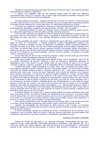 También un industrial de Braga (Portugal) lleva así ya 23 años sin dormir. Especialistas de todas
partes también le vigilaron y observaron.
      El dormir con pesadillas deja de ser perfecto reposo pues en ellas nos agitarnos
inconscientemente como en la emoción. Pero el tener cada noche algunos ensueños tranquilos sería
normal como parece probarlo el electroencefalógrafo.

       Actividad eléctrica del cerebro. —Aplicado este aparato a los que van a dormir, nos descubre que
el sueño, eléctricamente no es continuo como creíamos, sino que se desarrolla en periodos de setenta
a noventa minutos repetidos 4 o 6 veces cada noche. En cada periodo distinguimos 4 fases.
       1ª Cuando aun despiertos, aflojamos los músculos, la ondulación del ritmo eléctrico se aplana y
al adormecernos, desaparece, quedando sólo algunas ondas. Duración: 13% del tiempo.
       2ª Ya dormidos aparecen 14 veces por segundo nuevos elementos eléctricos: usillos, puntos,
etc. Este sueño superficial dura 40% del periodo o media hora larga cada vez.
       3ª En el sueño profundo, que absorbe un 38% del periodo, esos elementos se entremezclan con
las ondas, cada vez más amplias y lentas. Estas,.al aumentar la profundidad del sueño, se harán de
alto voltaje y el ritmo, más puro: 1-3 por segundo. Entretanto la frente se va enfriando más que los
dedos.
       4ª Fase paradójica, de sueños. —Parece un contrasentido que en esta fase, cuando los músculos
están sin tono, sin movimientos, ni reflejos simpáticos, cuando fisiológicamente estamos bien
dormidos, empieza a aumentar el pulso, la respiración, la dilatación vascular (creciendo también la
irrigación del cortex en un 40%) y el calor de la frente (hasta igualar al de los dedos y superarle al fin
de la fase), es extraño digo, que de repente aparezcan también movimientos rápidos coordinados y
extensos en los ojos como de quien está siguiendo escenas movidas. Empezó la fase de los sueños que
dura de 3 a 9 minutos en los primeros periodos, y de 15 a 20 en los últimos. Y el periodo y sus fases
vuelven a comenzar de nuevo.
       En las otras fases se dan a veces movimientos oculares y algún que otro sueño que difícilmente
se recordará, a menos de despertar antes de los 10 minutos.
       Según esto el soñar varias veces cada noche parece normal, incluso beneficioso. ¿Será tal vez
un intento inconsciente de solución simbólica o alivio de tensiones o problemas psíquicos? Si
despertamos una y otra noche a los que sueñan cada vez que mueven los ojos, en la 3ª noche
muestran excitación, irritación y angustia. En la 4ª, dejándoles soñar se compensan soñando el doble.
       Duración del sueño. —Debe acomodarse a la edad, clima, raza y actividades del sujeto. Como
norma general podríamos admitir la división del día en tres partes iguales: ocho horas para el trabajo,
ocho para las comidas, deberes sociales y religiosos, distracción, etc., y ocho para el descanso. Los
lactantes sólo tienen unas 4 horas de vigilia. Despiertan para librarse de tensiones como hambre,
orina, posturas incómodas, y se duermen en cuanto se sienten satisfechos y limpios. Los niños hasta
los cuatro años duermen doce o más horas. Hasta los 12 de nueve a once horas. Ocho o nueve horas
los jóvenes en la edad del desarrollo, y pasados los cuarenta años, bastarían siete y aun seis horas de
sueño, incluyendo en ellas la siesta o la última hora del sueño, que suele ser menos reposada. Pero a
los ancianos por aumento de fatiga y debilidad habría que recomendarles 8, o más horas de reposo
aunque no duerman. En invierno o en climas fríos dormimos más que en verano o en los trópicos.
Necesitan más sueño las personas que tengan más desgaste, v. gr., más actividad corporal o mental, o
menos reservas, como los débiles ó mal alimentados. Hay personas que duermen sólo 4 horas, pero al
sentirse cansadas cierran los ojos y en unos segundos se hunden en sueño profundo y reparador para
levantarse como nuevos a los 5-10 minutos.
       El inventor Edisson en la fiebre de su descubrimiento pasaba las noches trabajando, pero cada
dos o tres horas, de día y de noche se tomaba una siestecita de unos 10 minutos, y así pudo resistir
muchos meses. Esos 10 minutos de pleno descanso, aun sin dormir. equivaldrían a una hora de sueño
en la noche. Los microsueños que todos tenemos, cuando muy cansados, apenas duran segundos y a
veces ni se cierran los ojos, pero nos dejan el cerebro descansado.
       Otro inventor, Buckminster Fuller, tomaba siestas de 30 minutos cada 3 horas de día y de noche
y con esas 4 horas divididas de descanso pudo trabajar a pleno rendimiento durante un año.
       También hay estudiantes que interrumpen el sueño nocturno a las 3 horas y lo reanudan
después de trabajar 2 y confiesan que con esas 6 horas de descanso dividido se sienten mejor que con
8 horas de sueño seguido.
       El dormir demasiado, además de la pérdida de tiempo y embotamiento de los sentidos, de la
inteligencia y de la voluntad, debilita el cuerpo y hace que algunos organismos nerviosos queden más
propensos al descontrol por la mayor vivacidad y la dificultad en descansar de nuevo.

                                                                       Causas de los sueños o pesadillas

      Pueden ser causas: a) corporales, v. gr., posturas incómodas, enfermedades que dan dolor,
calentura, ahogo, o gran debilidad, necesidades naturales no satisfechas, mala digestión, etc.; b) y
sobre todo suelen ser causas psíquicas, como falta de dominio de los pensamientos y sentimientos
durante el día, máxime de los que preceden al sueño; o bien temores o problemas no resueltos,
 