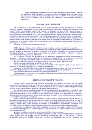 I

                      Antes de exponer los medios prácticos para aumentar nuestra dicha y destruir
                sus obstáculos sería útil aclarar el concepto mismo de felicidad. Para ello, este primer
                capítulo, que, aunque forzosamente abstracto, será orientador de la técnica concreta
                que le sigue. Tratamos de la felicidad del "destierro"; forzosamente limitada e
                imperfecta.


                                        FELICIDAD FALSA Y VERDADERA

       EN el palacio de la pseudofelicidad, o de la dicha aparente, se nos presentan en la fachada
placeres, riquezas, diversiones, etc. No está allí la felicidad. Del interior salen continuamente estas
voces: "Vacío, intranquilidad, hastío". La riqueza no satisface; no llenó a 80 millonarios que se
suicidaron en Estados Unidos en un solo año. Tampoco el placer, confundido con la felicidad. Muchos,
por identificarlos, se entregan al vicio, pero encuentran abyección, hastío, enfermedad, remordimiento,
muerte prematura y tal vez condenación eterna. Tampoco nos llenan 'las diversiones inmoderadas. ¡
Cuántos jóvenes sienten el vacío de su vida sin ideal! Tendrían que llenarlo con la satisfacción del
deber cumplido o del sacrificio por una causa noble, pero se contentan con encubrirlo en un cúmulo de
diversiones, o lo quieren ahogar con la risa chocarrera o la agitación desenfrenada. Nunca serán
felices, por ese camino.
       Felicidad es densidad de existencia o de vida.

       1º En el grado más bajo está la del animal que se reduce a saciar sus instintos corporales.
       2º Subiendo más alto viene la del hombre, que, además de cuerpo, tiene alma con capacidad de
percibir. poseer y aumentar la belleza, la verdad y la bondad. Densidad de existencia estética,
intelectiva, afectiva y creadora, que puede crecer en altura, profundidad y extensión y que es
incomparablemente mayor que la del animal.
       3º El hombre, elevado por la Gracia a una existencia sobrenatural, tiene posibilidades de
realización y de gozo, en cierto modo, divino. Lo sabemos sólo por la fe, y lo sentimos en momentos
de fervor. Vida que, en la eternidad, tendrá una densidad de existencia rayana en lo divino.
       4º Dios tiene esta densidad de existencia infinita a! conocer, amar, realizar y gozar.
       ¿Será grandeza el despreciar la felicidad de esta vida?
       Hay quien desprecia este tema por parecerle imposible su consecución. Ignora lo que puede su
espíritu y su elevación sobrenatural. Se siente incapaz de ella.
       Despreciar la felicidad falsa, la del egoísta, la del éxito aparente, la del que, tras una fachada de
contento, está ocultando un alma insatisfecha, eso sí sería grandeza (hasta cierto punto).
       Pero desdeñar la felicidad verdadera es una trágica grandeza.
       Conquistarla por el heroísmo es la verdadera' grandeza; como cuando de lo profundo del fracaso
se hace brotar el éxito espiritual.


                                  DESCRIBAMOS LA FELICIDAD VERDADERA

        Es una "Señora noble, altruista, tranquila y recogida, que mora en el interior del castillo del
alma, conociendo, aumentando, comunicando y saboreando sus tesoros. Se asoma con frecuencia al
exterior por las ventanas del rostro, y lo hace engalanada con la sonrisa, vestido refulgente del ser
racional, que ni los animales ni las flores más bellas pueden ostentar".
        Los acontecimientos apenas la afectan. Si los insensatos sacan desesperación y tristeza de ellos,
los sabios sacan de los mismos resignación, paz y alegría. Es que el alma feliz descubre en la base o
esencia de cada ser y de cada acontecer lo que les da unidad y valor: el fin nobilísimo de ayudarnos a
glorificar al Creador infinitamente bueno y hermoso y de unirnos a El con felicidad perfecta, y el gozo
de hacer felices a nuestros semejantes.
        En esta descripción distinguimos la felicidad íntima, tranquila y profunda del hombre, basada en
la satisfacción perfecta de sus tendencias más nobles, de la otra superficial, bulliciosa y vil, que no
merece el nombre de felicidad. Insinuamos sus tres mecanismos psíquicos o 'factores anímicos: el del
pensar, o darse cuenta, el del querer y el del sentir y, exponemos su complemento fisiológico, en la
expresión externa, la sonrisa. Expliquémosla brevemente y saquemos una fórmula esquemática.
        La felicidad es noble, No hay dicha verdadera en el vicio, abyección o placer ilícito. Tras la
satisfacción relámpago de una tendencia parcial y baja, se sigue una amargura profunda y duradera.
Las ansias íntimas de
        grandeza verdadera, cual es la moral, se ven inhibidas o contrariadas.
        Tampoco se basa la dicha en riquezas, placeres o poder. Alivian temporalmente tendencias
menos nobles. Pero no ofrecen a la conciencia una realidad que sacie. El que aspiró a 1.000 al
conseguirlo suspira por 10.000 y luego por 100.000. La satisfacción que ha ido recibiendo fue
 