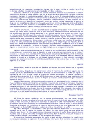 remordimientos de conciencia, impresiones fuertes, por el cine, novela o cuentos terroríficos
nocturnos, estudio o trabajo reciente con ansiedad o con ideas parásitas.
      Remedio. —Eliminar en lo posible las causas corporales. Resolver sus problemas o aceptar,
sublimándolo, lo que no tenga solución. Dar paz a la conciencia reconciliándose con Dios. Evitar las
impresiones fuertes y el trabajo con ansiedad, máxime por la noche. Si estamos agitados, serenarnos
y controlarnos por medio de sensaciones conscientes o afecto suave durante 15 ó 30 minutos antes de
acostarnos. Para muchos religiosos, familias cristianas o colegios católicos, es esto facilitado por la
oración de la noche o examen de conciencia, o por las "buenas noches" salesianas. Si alguno se
despierta con pesadillas no debe dar media vuelta y continuar durmiendo, pues así continuará también
soñando, sino que debe levantarse o despertarse del todo, y luego por medio de actos plenamente
conscientes durante diez o veinte minutos, cortar el hilo del sueño.

       Posturas en el sueño. —El estar recostado sobre la espalda con la cabeza hacia un lado sería la
postura que ofrece mayor relajación, pues el peso del cuerpo está repartido entre más músculos. Por
eso también es la que más perdura. Las otras, v. gr., sobre el vientre, o de un lado, sin excluir (como
se hacía antes) la del lado izquierdo, pueden ser también aceptables, aunque durarán menos, pues las
cambiamos pronto inconscientemente, al sentir excesiva opresión en algunos músculos. Cada noche
solemos aliviar esas presiones 26 y hasta 60 veces, máxime en verano. Pero los nerviosos deberían
evitar tales movimientos antes de dormirse y resistir por media hora a los impulsos de cambiar de
postura por calor, nerviosismo, etc. Insistan, por el contrario, en aflojar mejor los músculos. Sólo el
dormir boca arriba sería desaconsejable pues cuando la lengua se relaja caerá hacía atrás de la boca y
podrá estorbar la respiración y producir el ronquido y también porque al despertar en esa postura,
algunos se encuentran sin poderse mover por algún tiempo, con la consiguiente angustia.

      La siesta será aconsejable siempre que se consiga en ella un descanso o sueño reparador, y que
no constituya un impedimento para la digestión o para un pronto adormecimiento por la noche. Y
aunque no se consiga ni se pretenda dormir, siempre será provechoso el reclinarse por 10-15 minutos,
procurando un descanso completo por la relajación muscular y el desinterés mental y afectivo. Al
mediodía la tensión y el desgaste no han llegado todavía al sumo. Es fácil entonces remediarlos
haciendo que bajen por la siesta. Si continúan subiendo todo el día hasta el tope se hace más difícil
repararlo en la noche.

                                                                                                  Insomnio

       Amigo lector, antes de que leas los párrafos que siguen, te quiero advertir de la siguiente
experiencia:
       Varias veces, después de mis conferencias sobre el insomnio, he sabido de algunos de mis
oyentes que nunca habían tenido dificultad en dormirse y la experimentaron la noche que siguió a la
conferencia. La razón es que, siendo el sueño una función automática, al hacerla consciente y
voluntaria la perturbamos. Si tú no has sufrido insomnios, no leas esto como para practicarlo, sino
como una curiosidad psicológica. Cuando lo llegues a necesitar sabrás encontrarlo para releerlo y
ponerlo en práctica.
       Ocasión del insomnio. —El insomnio puede originarse por agentes externos: mosquitos, flores
muy aromáticas, ruidos extemporáneos y molestos, ronquidos, luz excesiva, cama nueva, frío, calor,
etc. Pero si estas circunstancias no son muy pronunciadas las podríamos llamar ocasión más bien que
causa del insomnio, ya que otras personas pueden dormir a pesar de ellas. Evitémoslas en lo posible,
pero también deberíamos curtirnos y dominar la excesiva sensibilidad. A los pobres o a los pueblos de
nivel de vida menos elevado no les afectan tanto. Contra el calor excesivo se puede tratar de activar la
circulación en la piel refrescando con agua la cabeza, el vientre, las piernas.

                                                                                      Causas del insomnio

       A) Entre las causas orgánicas, por lo menos predisponentes, hay que poner algunas
enfermedades, la vejez prematura, el reuma avanzado, el endurecimiento de las arterias, un dolor
fuerte, la mala circulación, la intoxicación alcohólica, de tabaco o de café, y también la falta de calcio y
de vitamina D y B6. Esta deficiencia se remedia tomando más leche y melaza negra. En North Western
University, a personas con nerviosismo e insomnio les administraron las otras vitaminas B sin gran
resultado, pero al darles la B6 recobraron prodigiosamente la tranquilidad y el sueño.
       B) Causa fisiológica. —Observemos a uno que esté sentado dormitando. Se le cierran los
párpados se le caen la cabeza, los brazos, los dedos, etc. Eso significa que hay que aflojar los
músculos para dormir. Si éstos siguen tensos, nos costará conciliar el sueño. Según esto, la tensión
muscular será la causa inmediata fisiológica del insomnio. Pero la tensión muscular obedece a la
excitación de los nervios y éstos se excitan por las ideas y sentimientos.
       El mecanismo fisiológico responsable del sueño no está aún bien dilucidado. Se creyó mucho
tiempo que era debido a la separación de las dentritas o interrupción de la corriente nerviosa, al cesar
 