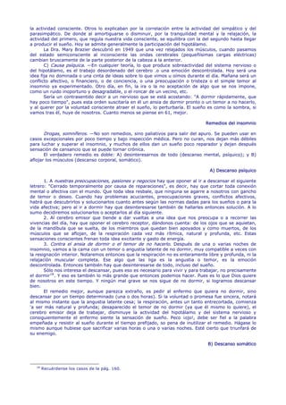 la actividad consciente. Otros lo explicaban por la correlación entre la actividad del simpático y del
parasimpático. De donde al amortiguarse o disminuir, por la tranquilidad mental y la relajación, la
actividad del primero, que regula nuestra vida consciente, se equilibra con la del segundo hasta llegar
a producir el sueño. Hoy se admite generalmente la participación del hipotálamo.
       La Dra. Mary Brazier descubrió en 1949 que una vez relajados los músculos, cuando pasamos
del estado semiconsciente al inconsciente las ondas cerebrales (pequeñísimas cargas eléctricas)
cambian bruscamente de la parte posterior de la cabeza a la anterior.
       C) Causa psíquica. —En cualquier teoría, lo que produce sobreactividad del sistema nervioso o
del hipotálamo, es el trabajo desordenado del cerebro .o una emoción descontrolada. Hoy será una
idea fija no dominada o una cinta de ideas sobre lo que vimos u oímos durante el día. Mañana será un
conflicto afectivo, o financiero, o de conciencia, o una preocupación o tristeza o el simple temor al
insomnio ya experimentado. Otro día, en fin, la ira o la no aceptación de algo que se nos impone,
como un ruido inoportuno y desagradable, o el roncar de un vecino, etc.
       Sería un contrasentido decir a un nervioso que se está acostando: "A dormir rápidamente, que
hay poco tiempo", pues esta orden suscitaría en él un ansia de dormir pronto o un temor a no hacerlo,
y al querer por la voluntad consciente atraer el sueño, lo perturbaría. El sueño es como la sombra, si
vamos tras él, huye de nosotros. Cuanto menos se piense en 61, mejor.

                                                                                Remedios del insomnio

       Drogas, somníferos. —No son remedios, sino paliativos para salir del apuro. Se pueden usar en
casos excepcionales por poco tiempo y bajo inspección médica. Pero no curan, nos dejan más débiles
para luchar y superar el insomnio, y muchos de ellos dan un sueño poco reparador y dejan después
sensación de cansancio que se puede tornar crónica.
       El verdadero remedio es doble: A) desinteresarnos de todo (descanso mental, psíquico); y B)
aflojar los músculos (descanso corporal, somático).

                                                                                  A) Descanso psíquico

       1. A nuestras preocupaciones, pasiones y negocios hay que oponer al ir a descansar el siguiente
letrero: "Cerrado temporalmente por causa de reparaciones", es decir, hay que cortar toda conexión
mental o afectiva con el mundo. Que toda idea resbale, que ninguna se agarre a nosotros con gancho
de temor o deseo. Cuando hay problemas acuciantes, preocupaciones graves, conflictos afectivos,
habrá que descubrirlos y solucionarlos cuanto antes según las normas dadas para los sueños o para la
vida afectiva; pero al ir a dormir hay que desinteresarse también de hallarles entonces solución. A lo
sumo decidiremos solucionarlos o aceptarlos al día siguiente.
       2. Al cerebro emisor que tiende a dar vueltas a una idea que nos preocupa o a recorrer las
vivencias del día, hay que oponer el cerebro receptor, dándonos cuenta: de los ojos que se aquietan,
de la mandíbula que se suelta, de los miembros que quedan bien apoyados y como muertos, de los
músculos que se aflojan, de la respiración cada vez más rítmica, natural y profunda, etc. Estas
sensaciones conscientes frenan toda idea excitante y gasto de energía.
       3. Contra el ansia de dormir o el temor de no hacerlo. Después de una o varias noches de
insomnio, vamos a la cama con un temor o angustia latente de no dormir, muy compatible a veces con
la resignación interior. Notaremos entonces que la respiración no es enteramente libre y profunda, ni la
relajación muscular completa. Ese algo que las liga es la angustia o temor, es la emoción
descontrolada. Entonces también hay que desinteresarse de todo, incluso del sueño.
       Sólo nos interesa el descansar, pues eso es necesario para vivir y para trabajar, no precisamente
el dormir 18 . Y eso es también lo más grande que entonces podemos hacer. Pues es lo que Dios quiere
de nosotros en este tiempo. Y ningún mal grave se nos sigue de no dormir, si logramos descansar
bien.
       El remedio mejor, aunque parezca extraño, es pedir al enfermo que quiera no dormir, sino
descansar por un tiempo determinado (una o dos horas). Si la voluntad o promesa fue sincera, notará
al mismo instante que la angustia latente cesa; la respiración, antes un tanto entrecortada, comienza
'a ser más natural y profunda; desaparecido el temor de no dormir (ya que él mismo lo quiere), el
cerebro emisor deja de trabajar, disminuye la actividad del hipotálamo y del sistema nervioso y
consiguientemente el enfermo siente la sensación de sueño. Peco ¡ojo!, debe ser fiel a la palabra
empeñada y resistir al sueño durante el tiempo prefijado, so pena de inutilizar el remedio. Hágase lo
mismo aunque hubiese que sacrificar varias horas o una o varias noches. Esté cierto que triunfará de
su enemigo.

                                                                                 B) Descanso somático




   18
        Recuérdense los casos de la pág. 160.
 