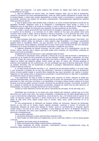 Aflojar los músculos. —La parte orgánica del remedio es relajar bien todos los músculos,
empezando por los ojos.
       1. Que los párpados se cierren solos, sin presión ninguna. Esto, que es fácil al acostarnos,
cuando el cansancio los cierra espontáneamente, suele ser difícil cuando retrasamos el sueño más de
lo acostumbrado, y sobre todo cuando despertamos a media noche o al amanecer y queremos seguir
durmiendo. Entonces hay peligro de cerrarlos violentamente. Mantengámoslos ligeramente abiertos
hasta que ellos se cierren.
       2. Que el globo ocular esté también flojo y blando y no como mirando fijamente a través de los
párpados cerrados. Hagamos como si lo virásemos o levantásemos hacia arriba, o como si lo
dejásemos que se vaya atrás y se hunda en la órbita, o como si ésta se vaciase de él. Tales imágenes
auxiliares ayudan a aflojar los músculos que sostienen los ojos suspensos en las órbitas.
       Si al estar a punto de dormirte hay movimiento de muebles o personas en el piso superior o en
el inquilino de la derecha, o un bocinazo en la calle, notarás en tus ojos una pulsión como para
moverse hacia arriba o abajo, hacia la derecha o hacia la izquierda, o en la dirección del ruido; es el
comienzo de tensión en tus ojos. Si entonces los aflojas más como quien nada teme, seguirás
durmiéndote.
       3. Para conseguir todo esto y que los otros músculos se aflojen, ayudará poner "cara boba", con
la mandíbula inferior caída, los pómulos y labio superior algo levantados y la lengua suavemente
posada sobre la mandíbula inferior. Los que duermen con las mandíbulas apretadas, al acostarse
deberían provocar varios bostezos, abriendo bien la boca, como quien introduce en ella una manzana.
El bostezo es un buen somnífero por la perfecta respiración y relajación que induce.
       4. Sigamos aflojando los demás músculos: los del cuello; que no lo sostengamos. Los de los
brazos, manos, piernas, pies y dedos; que estén todos como muertos, sin movimiento, sintiendo en
ellos la fuerza de la gravedad.
       Imaginémonos que son de hierro y caen, pesados sobre la cama.
       5. Imitemos la respiración lenta, profunda y rítmica de uno que está durmiendo y atendamos a
conservar en la nuestra el ritmo personal con los tres tiempos: inhalar, exhalar y descansar, sin tener
prisa por inhalar de nuevo hasta que el organismo nos fuerce a hacerlo. En este precioso tiempo de
reposo se notará que podemos aflojar mucho mejor los ojos, 'el rostro, etc. Muchas personas al
practicar esto después de mis conferencias, me han confesado que para la décima respiración rítmica
ya estaban dormidas. Una de Guatemala lo empezó a conseguir habitualmente después de haber
sufrido 5 años de insomnio.
       6. Si hubo previa excitación nerviosa, v. gr., después de una actuación pública, o un gran susto,
o una contienda o arrebato de ira hay que serenarse y dominar la excitación antes de acostarnos.
Veinte minutos podrán bastar si durante ellos impedimos que esos recuerdos nos vuelvan a excitar.
Hagamos en ese tiempo actos o sensaciones conscientes o concentrémonos en algo fácil y agradable;
así podremos calmar la mayor excitación.
       Tuve experiencia de esto al recibir el destino para misionar en China. Siempre lo deseé por
motivos sobrenaturales; con todo al recibir la carta, por la noche, me impresionó. Era un nuevo rumbo
para toda mi vida; renunciar a la Patria, a la mentalidad, a la lengua. Estuve dando vueltas en la cama
durante una hora sin poder conciliar el sueño. Entonces me acordé del remedio; me levanté, encendí la
luz y apliqué el método de las sensaciones conscientes. Después de media hora de este ejercicio, ya
tranquilizado, me acosté y conseguí dormirme en cinco minutos.
       Contra un ruido importuno (roncar del vecino, estruendo de carruajes, tic-tac del reloj, etc.).

       Adviértase que el barullo no es causa sino mera ocasión del insomnio, puesto que en el tren
dormimos con mucho más ruido. Las causas inmediatas y verdaderas son las ideas despertadas por él
y que no dominamos (indignación, impaciencia, ansia de dormir, etc.). El remedio está en querer oír el
ruido, en hacerse receptor voluntario y darse cuenta de él sin modificarlo subjetivamente con otras
ideas. El oído tiene como objeto propio suyo el sonido; debe, pues, poder encontrar en él su
satisfacción.
       En una peregrinación al Santuario de Nuestra Señora de Coromoto, Patrona de Venezuela,
dormía yo con otro en el mismo cuarto. Apenas acostado, comenzó a roncar. Al principio me
impacienté. Después de media hora apliqué la receta: quise oír sencillamente el ronquido, darme
cuenta nítida y con paz de su ritmo y variedad, y poco después me dormí. Al despertar durante la
noche (el estruendo era como para despertar a un muerto) aplicaba el mismo método y volvía a
dormirme inmediatamente.
       Otras ayudas orgánicas
       1. Levantarse temprano y hacer ejercicio físico durante el día.
       2. Cena frugal con dieta lacto-ovo-vegetariana, rica en vitaminas, fósforo y cal con pocas grasas
o frituras.
       3. Digestión terminada antes de acostarnos.
       4. Evitar entretanto todo trabajo mental fuerte o apresurado.
       5. Paseo moderado de noche, gimnasia, movimientos rítmicos inmediatamente antes de
acostarse, para descansar de ellos en la cama.
 