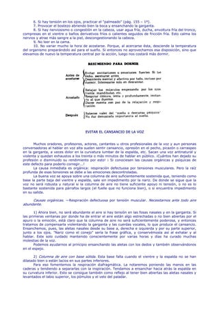 6. Si hay tensión en los ojos, practicar el "palmeado" (pág. 155 – 1º).
      7. Provocar el bostezo abriendo bien la boca y ensanchando la garganta.
      8. Si hay nerviosismo o congestión en la cabeza, usar agua fría, ducha, envoltura fría del tronco,
compresas en el vientre o baños derivativos fríos o calientes seguidos de fricción fría. Esto calma los
nervios y atrae más sangre a la piel, descongestionando la cabeza.
      9. No leer en la cama.
      10. No variar mucho la hora de acostarse. Porque, al acercarse ésta, desciende la temperatura
del organismo preparándolo así para el sueño. Si entonces no aprovechamos esa disposición, sino que
elevamos de nuevo la temperatura central por la acción, luego nos costará más dormir.




                                     EVITAR EL CANSANCIO DE LA VOZ


      Muchos oradores, profesores, actores, cantantes u otros profesionales de la voz y aun personas
conversadoras al hablar en voz alta suelen sentir cansancio, opresión en el pecho, picazón o carraspeo
en la garganta, a veces dolor en la curvatura lumbar de la espalda, etc. Sacan una voz antinatural y
violenta y quedan exhaustos a los treinta o más minutos de hablar en público. ¡Cuántos han dejado su
profesión o disminuido su rendimiento por esto! ¡ Si conociesen las causas orgánicas y psíquicas de
este defecto para poderlo corregir...!
      La causa inmediata es orgánica: respiración defectuosa por tensiones musculares. Pero la raíz
profunda de esas tensiones se debe a las emociones descontroladas.
      La buena voz se apoya sobre una columna de aire suficientemente sostenida que, teniendo como
base la parte baja del vientre y espalda, sale sin impedimento por la nariz. De donde se sigue que la
voz no será robusta y natural si la columna de aire no tiene suficiente apoyo ni tensión, o no es lo
bastante sostenida para párrafos largos (el fuelle que no funciona bien), o si encuentra impedimento
en su salida.

     Causas orgánicas. —Respiración defectuosa por tensión muscular. Necesitarnos ante todo aire
abundante.

       1) Ahora bien, no será abundante el aire si hay tensión en las fosas nasales y en la garganta. Si
las primeras ventanas por donde ha de entrar el aire están algo estrechadas o no bien abiertas por el
apuro o la emoción, está claro que la columna de aire no será suficientemente poderosa, y entonces
tratamos de compensarla violentando la garganta y las cuerdas vocales, lo que produce el cansancio.
Ensanchemos, pues, las aletas nasales desde su base a, derecha e izquierda y por su parte superior,
junto a los ojos. "Nariz como el conejo" sería la frase gráfica, y conservémosla así al exhalar y al
hablar. Este solo cuidado mantenido conscientemente por varias horas y días ha curado muchas
molestias de la voz.
       Podemos ayudarnos al principio ensanchando las aletas con los dedos y también observándonos
en el espejo.

       2) Columna de aire con base sólida. Esta base falla cuando el vientre y la espalda no se han
dilatado bien o están lacios en sus partes inferiores.
       Para eso fomentemos la respiración diafragmática. La notaremos poniendo las manos en las
caderas y tendiendo a separarlas con la inspiración. Tendamos a ensanchar hacia atrás la espalda en
su curvatura inferior. Esto se consigue también como reflejo al tener bien abiertas las aletas nasales y
levantados el labio superior, los pómulos y el velo del paladar.
 