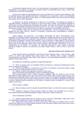 3) Columna constante de aire. Que no se nos vaya todo en una palabra. Para eso mantengamos
la dilatación en las caderas y el apoyo en la región lumbar, y soltémoslas poco a poco, y sobre todo
conservemos la nariz bien ensanchada.

      4) Que el aire salga sin impedimento por la nariz. Que ésta vibre un poco cuando hablamos. Que
las palabras salgan como sopladas (fricación) o precedidas de una aspiración, como si las echásemos
por los ojos. Que los pómulos no estén caídos, ni el labio superior tenso o las comisuras de los labios
hacia abajo, sino al revés (relajados).

       5) Quitemos las demás tensiones en el pecho, en los hombros y omoplatos que acortan la
capacidad torácica. Tengamos los hombros un poco hacia atrás y bajos, los omoplatos tendiendo a
aproximarse, el pecho suavemente levantando hacia arriba, más bien que saliendo hacia adelante, el
bajo vientre algo metido. Ensayemos la postura correcta, v. gr., junto a una pared, apoyando en ella
los tacones, la región lumbar, los hombros y la cabeza, y todo ello con naturalidad y sin tensión.
       Con frecuencia, sobre todo en personas de vida sedentaria, son los músculos de la cintura y
espalda los que están tensos y acortan la respiración. Entonces será recomendable el masaje o
ejercicios que los aflojen.

      Causa psíquica, las emociones. —Los estados emocionales de terror, preocupación, prisa,
desaliento, ira, etcétera, tienden a acortarnos la respiración, impiden que ésta se inicie como debe, por
debajo del ombligo, dificultan la expansión hacia atrás de la curvatura inferior de la espalda, hacen que
los hombros se levanten e inclinen hacia adelante, o que los pómulos, el labio superior y las comisuras
de los labios desciendan. Con esto el aire no entra ni sale con soltura, y así perdemos la resonancia y
alcance que la voz adquiere cuando todos estos músculos están flexibles. Recordemos la voz y el
encogimiento de los tímidos. Al contrario, las emociones positivas de amor, alegría, seguridad,
optimismo, dilatan el pecho y los pulmones, nos hacen respirar mejor y emitir el aire y la voz con
soltura.

                                                                Ejercicios prácticos para impostar la voz

      Antes de todo ejercicio adoptemos, la postura correcta indicada arriba: cuerpo derecho, bajo
vientre no salido, baja espalda hacia atrás, pecho recto, hombros atrás y bajos, omoplatos
aproximándose, músculos del rostro flojos, labio superior y velo del paladar levantados y la nariz y
garganta ensanchadas y filas.

      Para aflojar las mandíbulas ayudarán los siguientes ejercicios:

       1º —Ante un espejo mover la mandíbula inferior de derecha a izquierda enérgicamente varias
veces y luego de arriba abajo.
       2º —Moverla describiendo un semicírculo: del centro a la derecha, de allí hacia abajo y luego
hacia arriba por la izquierda para terminar en el centro.
       3º —Repetir el ejercicio de izquierda a derecha, varias veces.
       Estos movimientos dan flexibilidad y soltura a mandíbulas tensas.
       Para el labio superior tenso y caído: Levantarlo repetidas veces sin mover la nariz. O bien,
agachando la cabeza hasta que el rostro esté como mirando atrás, soltar el labio. Notaremos que, por
la fuerza de la gravedad, éste se inclina hacia el suelo; lo que,' por la postura adoptada, significa que
se movió hacia arriba. Varios minutos de esta postura nos darán una sensación agradable de relajación
y soltura. Pueden también levantarse con los dedos. La postura yogui de cabeza en el suelo y pies
arriba, ayuda a esto.

      Para la lengua y paladar:

      1º —Sacar la lengua cuanto se pueda horizontalmente plana o en forma de cuchara con golpes
enérgicos.
      2º —Sacada la lengua en forma cóncava cuanto se pueda, irla levantando por la punta y
encorvando siguiendo la bóveda del paladar. Bajarla, descansar y repetir el ejercicio.

      Para la respiración y fonación:

       1º —Inspirar activamente,.pero sin violencia, por la nariz bien ensanchada y dejar salir el aire
con naturalidad, también por la nariz bien abierta (unas diez veces).
       2º —Inspirar del mismo modo y al echar el aire por la nariz emitir un zumbido como en "hum"
sintiendo la vibración en los tubos nasales (también unas diez veces). Repetir esto varias veces al día y
por varios días para formar el hábito.
 