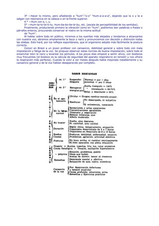 3º —Hacer lo mismo, pero añadiendo a "hum"-"o-o" "Hum-a-a-a-a", dejando que la o y la a
salgan con resonancia en la cabeza o en la frente superior.
        4.° —Hum con e, i, u.
        5° —Hum-ta-to-te-ti-tu. Hum-ba-bo-be-bi-bu, etc. (escala de perceptibilidad de los sentidos).
        Finalmente, produciendo primero la vibración como en "hum", podremos leer palabras o frases o
párrafos enteros, procurando conservar el rostro en la misma actitud
        de "hum".
        Al hablar sobre todo en público, miremos a los oyentes más alejados y tendamos a alcanzarlos
con nuestra voz, abramos ampliamente la boca y nariz y pronunciemos con decisión y distinción todas
las sílabas. Esto hará, por los reflejos espontáneos, que el organismo adopte más fácilmente la postura
correcta.
        Conocí en Brasil a un joven profesor con cansancio, debilidad general y sobre todo con mala
impostación y fatiga de la voz. Se propuso observar estas normas de buena impostación, sobre todo el
ensanchar bien la nariz y levantar los pómulos. A los pocos días empezó a sentir alivio, con bostezos
muy frecuentes (el bostezo es la válvula de seguridad del aparato respiratorio en tensión y nos ofrece
la respiración más perfecta). Cuando le volví a ver meses después había mejorado notablemente y su
cansancio general y de la voz habían desaparecido por completo.
 
