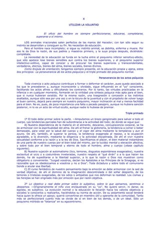 X

                                           UTILIZAR LA VOLUNTAD


                      El oficio del hombre es siempre perfeccionarse, educarse, completarse,
                superarse a sí mismo.

       LOS animales irracionales salen perfectos de las manos del Hacedor; con tan sólo seguir su
instinto se desarrollan y consiguen su fin. No necesitan de educación.
       Pero el hombre nace incompleto; si sigue su instinto animal, se debilita, enferma y muere. Por
eso le da Dios la razón, de sus padres y maestros primero, y la suya propia después, diciéndole:
complétate.
       La necesidad de la educación se funda en la lucha entre el psiquismo inferior sensitivo-afecto,
que sólo apetece lose bienes sensibles aun contra los bienes superiores, y el psiquismo superior
intelectivo-volitivo, capaz de conocer y de procurar los bienes superiores y transcendentales,
verdaderos, eternos, bienes del alma, bienes sociales, bienes divinos.
       Como brújula de orientación, tengamos siempre presente, en la educación propia y ajena, estos
dos principios: La perseverancia de los actos psíquicos y el triple primado del psiquismo normal.

                                                                    Perseverancia de los actos psíquicos

        Toda vivencia o acto psíquico contribuye a formar o deformar el carácter, pues queda asociado a
los que le precedieron y, aunque inconsciente u olvidado, sigue influyendo en el "yo" consciente,
facilitando los actos afines y dificultando los contrarios. Por lo tanto, las virtudes practicadas en la
infancia o en cualquier momento, formarán en la virilidad una síntesis psíquica más apta para el bien,
que si nunca hubieran existido. Por la misma razón, una trasgresión o concesión a los instintos
exaltados, aunque sólo sea por una vez o en la locura de la juventud y con el propósito de volver luego
al buen camino, dejará para siempre en nuestro psiquismo, mayor inclinación al mal y menos facilidad
para el bien. No es, pues, de poca importancia una falta o pecado pasajero, aunque no hubiera sanción
posterior, ni lo es un acto de virtud oculto, aunque nadie lo hubiese de premiar.

                                                                                          Triple primado

      1º El todo debe primar sobre la parte. —Amputamos un brazo gangrenado para salvar a todo el
cuerpo. Las tendencias parciales han de subordinarse a la actividad del todo; de donde se sigue que:
      A) Nuestra dependencia de la materia en el alimento, descanso, concupiscencia corporal, se ha
de armonizar con la espiritualidad del alma. De ahí el frenar la glotonería, la tendencia a comer o beber
demasiado, para velar por la salud del cuerpo y el vigor del alma mediante la templanza y aun el
ayuno. De ahí, también, el superar la pereza, la tendencia exagerada al reposo, a la ocupación
agradable, a la diversión, mediante la diligencia y la actividad disciplinada. De ahí el vivir nuestra
sexualidad conforme a la razón y a la ley de Dios. Sacrificamos el placer, el bien material instantáneo
de una parte de nuestro cuerpo por el bien total del mismo, por la lucidez mental y elevación afectiva,
y sobre todo por el bien temporal y eterno de todo el hombre; alma y cuerpo (véase capítulo
siguiente).
      B) Nuestra sujeción al automatismo (tics, temores, disgustos espontáneos exagerados), nuestra
esclavitud al vicio o a costumbres inveteradas, nuestro respeto al "qué dirán" o a lo que hacen los
demás, ha de supeditarse a la libertad superior, a lo que la razón o Dios nos muestran como
obligatorio o conveniente. "Juzgad vosotros, decían los Apóstoles a los Príncipes de la Sinagoga, si es
razonable que os obedezcamos a vosotros y no a Dios". Toda dictadura y sobre todo el comunismo
tiende a anular esa libertad.
      C) El curso fantástico de nuestro pensamiento bajo la emoción se debe armonizar con la sed de
verdad objetiva; de ahí el dominio de la imaginación descontrolada o del soñar despierto, de los
temores o tristezas exageradas, de los odios o antipatías que nos deforman la realidad. Los cismas y
las herejías se han originado más por emoción que por razón objetiva.

     2º Lo objetivo y real debe primar sobre lo subjetivo, sobre lo que opinamos, sentimos o
deseamos. —Originariamente el niño vive enclaustrado en su "yo". No quiere servir, ni darse; es
egoísta, es subjetivo. La evolución normal o la educación le llevarán hacia los valores objetivos y
sociales:'a conocerlos y realizarlos, haciéndolos su norma de acción. De su aislamiento social tenderá
hacia quien le ofrece un apoyo; querrá convertirse en miembro útil y operante de la comunidad. Tanto
más se perfeccionará cuanto más se olvide de sí en bien de los demás, o de un ideal. Sólo un
psiquismo mórbido se "tetaniza" en su egocentrismo.
 