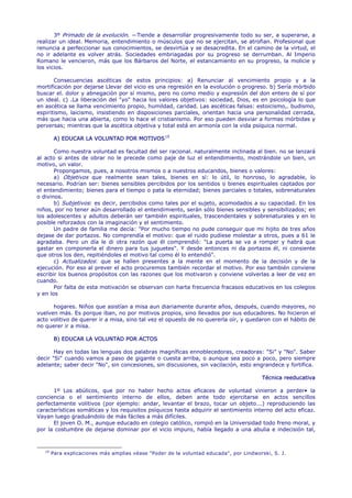 3º Primado de la evolución. —Tiende a desarrollar progresivamente todo su ser, a superarse, a
realizar un ideal. Memoria, entendimiento o músculos que no se ejercitan, se atrofian. Profesional que
renuncia a perfeccionar sus conocimientos, se desvirtúa y se desacredita. En el camino de la virtud, el
no ir adelante es volver atrás. Sociedades embriagadas por su progreso se derrumban. Al Imperio
Romano le vencieron, más que los Bárbaros del Norte, el estancamiento en su progreso, la molicie y
los vicios.

       Consecuencias ascéticas de estos principios: a) Renunciar al vencimiento propio y a la
mortificación por dejarse Llevar del vicio es una regresión en la evolución o progreso. b) Sería mórbido
buscar el. dolor y abnegación por sí mismo, pero no como medio y expresión del don entero de sí por
un ideal. c) .La liberación del "yo" hacia los valores objetivos: sociedad, Dios, es en psicología lo que
en ascética se llama vencimiento propio, humildad, caridad. Las ascéticas falsas: estoicismo,. budismo,
espiritismo, laicismo, insistiendo en disposiciones parciales, orientan hacia una personalidad cerrada,
más que hacia una abierta, como lo hace el cristianismo. Por eso pueden desviar a formas mórbidas y
perversas; mientras que la ascética objetiva y total está en armonía con la vida psíquica normal.

         A) EDUCAR LA VOLUNTAD POR MOTIVOS 19

       Como nuestra voluntad es facultad del ser racional. naturalmente inclinada al bien. no se lanzará
al acto si antes de obrar no le precede como paje de luz el entendimiento, mostrándole un bien, un
motivo, un valor.
       Propongamos, pues, a nosotros mismos o a nuestros educandos, bienes o valores:
       a) Objetivos que realmente sean tales, bienes en sí: lo útil, lo honroso, lo agradable, lo
necesario. Podrían ser: bienes sensibles percibidos por los sentidos o bienes espirituales captados por
el entendimiento; bienes para el tiempo o pata la eternidad; bienes parciales o totales, sobrenaturales
o divinos.
       b) Subjetivos: es decir, percibidos como tales por el sujeto, acomodados a su capacidad. En los
niños, por no tener aún desarrollado el entendimiento, serán sólo bienes sensibles y sensibilizados; en
los adolescentes y adultos deberán ser también espirituales, trascendentales y sobrenaturales y en lo
posible reforzados con la imaginación y el sentimiento.
       Un padre de familia me decía: "Por mucho tiempo no pude conseguir que mi hijito de tres años
dejase de dar portazos. No comprendía el motivo: que el ruido pudiese molestar a otros, pues a 61 le
agradaba. Pero un día le di otra razón que él comprendió: "La puerta se va a romper y habrá que
gastar en componerla el dinero para tus juguetes". Y desde entonces ni da portazos él, ni consiente
que otros los den, repitiéndoles el motivo tal como él lo entendió".
       c) Actualizados: que se hallen presentes a la mente en el momento de la decisión y de la
ejecución. Por eso al prever el acto procuremos también recordar el motivo. Por eso también conviene
escribir los buenos propósitos con las razones que los motivaron y conviene volverlas a leer de vez en
cuando.
       Por falta de esta motivación se observan con harta frecuencia fracasos educativos en los colegios
y en los

      hogares. Niños que asistían a misa aun diariamente durante años, después, cuando mayores, no
vuelven más. Es porque iban, no por motivos propios, sino llevados por sus educadores. No hicieron el
acto volitivo de querer ir a misa, sino tal vez el opuesto de no quererla oír, y quedaron con el hábito de
no querer ir a misa.

         B) EDUCAR LA VOLUNTAD POR ACTOS

       Hay en todas las lenguas dos palabras magníficas ennoblecedoras, creadoras: "Si" y "No". Saber
decir "Si" cuando vamos a paso de gigante o cuesta arriba, o aunque sea poco a poco, pero siempre
adelante; saber decir "No", sin concesiones, sin discusiones, sin vacilación, esto engrandece y fortifica.

                                                                                        Técnica reeducativa

      1º Los abúlicos, que por no haber hecho actos eficaces de voluntad vinieron a perder• la
conciencia o el sentimiento interno de ellos, deben ante todo ejercitarse en actos sencillos
perfectamente volitivos (por ejemplo: andar, levantar el brazo, tocar un objeto...) reproduciendo las
características somáticas y los requisitos psíquicos hasta adquirir el sentimiento interno del acto eficaz.
Vayan luego graduándolo de más fáciles a más difíciles.
      El joven O. M., aunque educado en colegio católico, rompió en la Universidad todo freno moral, y
por la costumbre de dejarse dominar por el vicio impuro, había llegado a una abulia e indecisión tal,



   19
        Para explicaciones más amplias véase "Poder de la voluntad educada", por Lindworski, S. J.
 