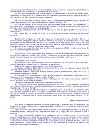 que le parecía imposible contenerse. Se sentía abatido, esclavo y anulado en su personalidad. Además,
la obsesión del vicio le estorbaba la concentración en el estudio.
      No fue difícil convencerle que podría rehacer su personalidad y recobrar su antiguo vigor,
reeducando la voluntad. En la primera semana de tratamiento hizo actos volitivos externos en ocho o
diez ocasiones por día, respondiendo a estas preguntas:

      1ª "¿De qué se trata? ¿Cuándo y cómo se hará?" y contestaba concretando el acto: "Se trata de
querer o no levantarse, de caminar por la derecha o por la izquierda", etc.
      2ª "¿Me es posible? Si yo mando a mis pies que vayan hasta tal sitio, ¿me obedecerán?" Y
procuraba sentir su posibilidad con respuestas afirmativas. Al tratarse de algo más difícil, decía con
tono de certeza absoluta: "Si, estoy seguro, puedo".
      3ª "¿Hay motivos para quererlo? —Sí, aunque no sea más que para ejercitar mi personalidad y
reeducarme".
      4ª "¿Según eso, lo querré, sí o no?" Y se decidía interiormente, apartando la posibilidad
contraria.

       Experimentó tal gozo al sentir de nuevo su fuerza volitiva, que al tercer día vino a
comunicármelo. Se ejercitó luego en actos más difíciles y que exigían mayor vencimiento, y más tarde
en algunos en que intervenía su pasión: v. gr., mandar a sus pies que en lugar de ir a tal lugar
peligroso, fuesen a otro; a sus ojos, en vez de mirar hacia el objeto excitante, se fijasen en otro
inofensivo, etc. A los 20 días se encontraba transformado.
       En honor a la verdad debo decir que, a estos medios psíquicos, añadió el medio sobrenatural de
reconciliarse con Dios por la confesión.

      Todos podrán utilizar este sistema para aumentar su eficiencia volitiva, ejercitándola primero en
actos volitivos externos, fáciles y aun difíciles, y más tarde en actos internos (por ejemplo "quiero
pensar en esto"; "cuando me venga tal idea o temor pensaré o haré tal cosa", etc.).

       2º Para todos será utilísimo:
       a) Distinguir el acto verdaderamente volitivo, la decisión, de los que no lo son; del deseo,
impulso,.veleidad e intención de obrar (véase cap. V. Requisitos).
       b) Concretar, para no contentarse con mero deseo o proyecto.
       c) Graduar .de fácil a difícil, tiara sentir la posibilidad y evitar los fracasos, o actos falsos de
voluntad, con el desaliento que les sigue.
       Podemos también dramatizar nuestro proceso volitivo presentándolo como una lucha y
distinguiendo en ella cuatro etapas.
       1º Presentación de contendientes: ¿cuáles son los actos que yo puedo querer o rechazar, v. gr.,
quedarme en la cama cuando me llamen o saltar de ella?
       2º Lucha de contendientes: discusión de los motivos en pro y en contra: ¿qué utilidad ó daño me
trae el quedarme y qué ventajas el saltar?
       3º Puedo dar la victoria a quien quiero. Sentir esta posibilidad.
       4º Victoria de uno de ellos, dejándole como dueño del campo de la conciencia, imaginando
concretamente cómo saltaré, y apartando la posibilidad de quedarme, es decir, haciendo esto último
imposible para mí, por la decisión.
       El mayor enemigo del esfuerzo volitivo es la indecisión, común a casi todos los enfermos. En la
lucha de ideas prácticas, si harán o no harán, si realizarán esto o aquello, no saben dar la victoria a
una de las partes y concluir la discusión, excluyendo las otras posibilidades. Deberán corregirla
rápidamente. "En la duda elige el camino que parezca mejor y ten valor para dejar los otros" (S. W.
Ford).

                                                                                 Remedio de la indecisión

       1) Cuando la indecisión proviene de abulia o pereza de la voluntad, será útil ejercitarse con
frecuencia en actos volitivos aun en cosas pequeñas o indiferentes, o en las que ordinariamente
hacemos por rutina.
       2) Si es por falta de concentración intelectual por no poder fijar el pensamiento en el acto que
intentamos realizar, reedúquese esta concentración (cap. IV) y luego será fácil concretar el acto y
decidirse.
       3) Cuando la indecisión proviene de la equivalencia de los motivos en pro y en contra que
parecen equilibrarse, si se trata de una cuestión importante y podemos consultar a una persona
prudente, sería razonable hacerlo y decidirnos por su parecer. Siendo el asunto de menos importancia
o no pudiendo consultar, debemos decidirnos por cualquiera de los dos extremos. Algunos santos, en
casos semejantes, hacían breve oración pidiendo a Dios resolviese la duda por la suerte, y se
abrazaban confiados con el resultado.
 