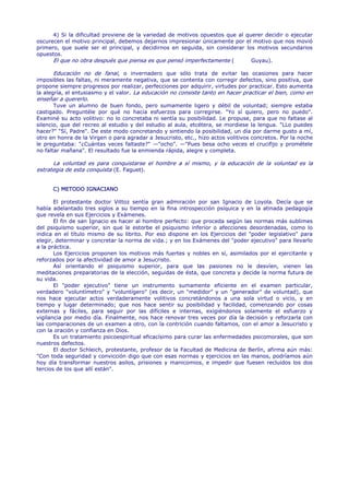 4) Si la dificultad proviene de la variedad de motivos opuestos que al querer decidir o ejecutar
oscurecen el motivo principal, debemos dejarnos impresionar únicamente por el motivo que nos movió
primero, que suele ser el principal, y decidirnos en seguida, sin considerar los motivos secundarios
opuestos.
      El que no obra después que piensa es que pensó imperfectamente (         Guyau).

       Educación no de fanal, o invernadero que sólo trata de evitar las ocasiones para hacer
imposibles las faltas, ni meramente negativa, que se contenta con corregir defectos, sino positiva, que
propone siempre progresos por realizar, perfecciones por adquirir, virtudes por practicar. Esto aumenta
la alegría, el entusiasmo y el valor. La educación no consiste tanto en hacer practicar el bien, como en
enseñar a quererlo.
       Tuve un alumno de buen fondo, pero sumamente ligero y débil de voluntad; siempre estaba
castigado. Preguntéle por qué no hacía esfuerzos para corregirse. "Yo sí quiero, pero no puedo".
Examiné su acto volitivo: no lo concretaba ni sentía su posibilidad. Le propuse, para que no faltase al
silencio, que del recreo al estudio y del estudio al aula, etcétera, se mordiese la lengua. "LLo puedes
hacer?" "Sí, Padre". De este modo concretando y sintiendo la posibilidad, un día por darme gusto a mí,
otro en honra de la Virgen o para agradar a Jesucristo, etc., hizo actos volitivos concretos. Por la noche
le preguntaba: "¿Cuántas veces faltaste?" —"ocho". —"Pues besa ocho veces el crucifijo y prométele
no faltar mañana". El resultado fue la enmienda rápida, alegre y completa.

      La voluntad es para conquistarse el hombre a sí mismo, y la educación de la voluntad es la
estrategia de esta conquista (E. Faguet).


      C) METODO IGNACIANO

       El protestante doctor Vittoz sentía gran admiración por san Ignacio de Loyola. Decía que se
había adelantado tres siglos a su tiempo en la fina introspección psíquica y en la atinada pedagogía
que revela en sus Ejercicios y Exámenes.
       El fin de san Ignacio es hacer al hombre perfecto: que proceda según las normas más sublimes
del psiquismo superior, sin que le estorbe el psiquismo inferior o afecciones desordenadas, como lo
indica en el título mismo de su librito. Por eso dispone en los Ejercicios del "poder legislativo" para
elegir, determinar y concretar la norma de vida.; y en los Exámenes del "poder ejecutivo" para llevarlo
a la práctica.
       Los Ejercicios proponen los motivos más fuertes y nobles en sí, asimilados por el ejercitante y
reforzados por la afectividad de amor a Jesucristo.
       Así orientando el psiquismo superior, para que las pasiones no le desvíen, vienen las
meditaciones preparatorias de la elección, seguidas de ésta, que concreta y decide la norma futura de
su vida.
       El "poder ejecutivo" tiene un instrumento sumamente eficiente en el examen particular,
verdadero "voluntímetro" y "voluntígero" (es decir, un "medidor" y un "generador" de voluntad), que
nos hace ejecutar actos verdaderamente volitivos concretándonos a una sola virtud o vicio, y en
tiempo y lugar determinado; que nos hace sentir su posibilidad y facilidad, comenzando por cosas
externas y fáciles, para seguir por las difíciles e internas, exigiéndonos solamente el esfuerzo y
vigilancia por medio día. Finalmente, nos hace renovar tres veces por día la decisión y reforzarla con
las comparaciones de un examen a otro, con la contrición cuando faltamos, con el amor a Jesucristo y
con la oración y confianza en Dios.
       Es un tratamiento psicoespiritual eficacísimo para curar las enfermedades psicomorales, que son
nuestros defectos.
       El doctor Schleich, protestante, profesor de la Facultad de Medicina de Berlín, afirma aún más:
"Con toda seguridad y convicción digo que con esas normas y ejercicios en las manos, podríamos aún
hoy día transformar nuestros asilos, prisiones y manicomios, e impedir que fuesen recluidos los dos
tercios de los que allí están".
 