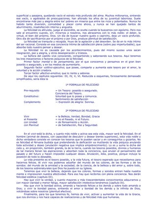 superficial y pasajera, quedando vacío el estrato más profundo del alma. Muchos millonarios, sintiendo
ese vacío, o agobiados de preocupaciones, han añorado los años de su juventud laboriosa. Suele
encontrarse más paz y alegría entre los' pobres sin miseria que entre los ricos y potentados. Nunca ha
habido tanta diversión, comodidad y placer como ahora, y nunca se han quejado tantos de
aburrimiento, insatisfacción interna y angustia.
       La felicidad es altruista, juega al escondite, se oculta cuando la buscamos con egoísmo. Pero nos
sale al encuentro cuando, sin. mirarnos a nosotros, nos abrazamos con lo más noble: el deber, la
virtud, el bien del prójimo, Dios. Un día de buscar nuestro gusto o capricho, deja un vacío profundo.
Otro día de sacrificarnos por el prójimo o por Dios, produce plenitud de satisfacción.
       La felicidad es tranquila y recogida. Huye de la agitación y del desorden. Se da en lo más íntimo
del ser racional. Consiste en esa conciencia íntima de satisfacción plena (sobre paz imperturbable), que
absorbe todo nuestro pensar y desear.
       La felicidad no es causada por los acontecimientos, pues del mismo suceso unos sacan
resignación, paz y alegría, y otros desesperación y tristeza.
       La Señora del castillo vive conociendo, compartiendo y saboreando sus tesoros. Aquí tenemos
los tres mecanismos o factores psíquicos de la felicidad.
       Primer factor mental o de pensamiento, por el que conocemos y pensamos en el gran bien
poseído o asegurado, y en los medios de aumentarlo.
       Segundo factor volitivo-ejecutivo, que posee, comparte y aumenta este tesoro por el amor, la
voluntad y la acción criadora.
       Tercer factor afectivo-emotivo, que lo riente y saborea.
       De aquí los capítulos siguientes: III, IV, V, VI. Reducida a esquemas, forzosamente demasiado
simplificados, sería ésta la

                                           1ª FORMULA DE FELICIDAD

      Pre-requisito              = Un Tesoro: poseído o asegurado.
                                 Conciencia del Tesoro.
      Constitutivo:              Voluntad que lo posee y comunica.
                                 Sentimiento de satisfacción
      Complemento                — Expresión de alegría: Sonrisa.


                                           2ª FORMULA DE FELICIDAD

      Vivir                      =   la Belleza, Verdad, Bondad, Gracia
      el Presente                =   no el Pasado, ni el Futuro.
      con Unidad                 =   de Pensamiento y Acción.
      con Plenitud               =   de Satisfacción, Paz y Seguridad.


       En el vivir está la dicha, y cuanto más noble y activa sea esta vida, mayor será la felicidad. En el
hombre (animal de deseos, con capacidad de descubrir y desear bienes superiores), esta vida noble y
dicha verdadera consiste en conocer los tesoros que le pueden saciar y en conseguirlos y gozarlos. No
es felicidad el Nirvana budista que pretendiendo la deificación va mutilando la vida psíquica anulando
toda actividad y deseo (anulación negativa que implica empobrecimiento). Lo es y suma la dicha del
cielo y, en proporción, también grande, la de la tierra, cuando los tesoros poseídos, divinos y humanos
de tal manera llenan las aspiraciones y absorben toda la conciencia, que anulan el pensamiento del
pasado y del futuro y hacen imposible cualquier deseo. Anulación, ésta, positiva, porque incluye la
posesión de todo lo deseable.
       La vida presente es el tesoro poseído, y la vida futura, el tesoro esperado que necesitamos para
hacernos felices. Al vivir nos podemos adueñar del mundo de los colores, de las formas y de los
sonidos: del mundo de la amistad y la sociedad; de la ciencia, de la belleza y del amor y, sobre todo,
de los tesoros sobrenaturales que Dios ha puesto en su Iglesia.
       Tenemos que vivir la belleza, dejando que los colores, formas y sonidos entren hasta nuestra
mente e impresionen nuestra afectividad. Para eso hay que recibirlos con plena conciencia. Nos darán
felicidad estética (capítulo III).
       Hay que vivir la verdad, y cuanto mayores y más trascendentales conocimientos adquiramos y
con mayor claridad y menor fatiga, mayor satisfacción intelectiva tendremos (capítulo IV).
       Hay que vivir la bondad activa, amando y haciendo felices a los demás y sobre todo amando a
Dios; y vivir la bondad pasiva, sintiendo el amor y bondad de los demás y la infinita de Dios,
volcándose sobre nosotros (plenitud afectiva).
       Finalmente, para los que tenemos fe, hemos de vivir, activar y aumentar la vida de la Gracia,
que nos diviniza y nos hace capaces de realizaciones y de felicidad más que humanas.
 