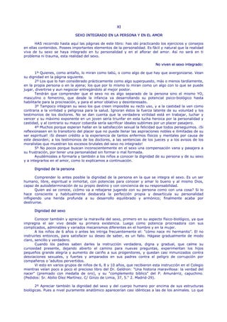 XI

                               SEXO INTEGRADO EN LA PERSONA Y EN EL AMOR

       HAS recorrido hasta aquí las páginas de este libro: has ido practicando los ejercicios y consejos
en ellas contenidos. Posees importantes elementos de la personalidad. Es fácil y natural que la realidad
viva de tu sexo se haya integrado en tu personalidad y en el aflorar del amor. Así no será en ti
problema ni trauma, esta realidad del sexo.

                                                                             No viven el sexo integrado:

       1º Quienes, como antaño, lo miran como tabú, o como algo de que hay que avergonzarse. Vean
su dignidad en la página siguiente.
       2º Los que lo han considerado prácticamente como algo superpuesto, más o menos tardíamente,
en la propia persona o en la ajena; los que por lo mismo lo miran como un algo con lo que se puede
jugar, divertirse y aun negociar entregándolo al mejor postor.
       Tendrán que comprender que el sexo no es algo separado de la persona sino el mismo YO,
masculino o femenino, que desde la infancia va desarrollando su potencial psico-biológico hasta
habilitarle para la procreación, y para el amor oblativo y desinteresado.
       3º Tampoco integran su sexo los que creen imposible su recto uso, y a la castidad la ven como
contraria a la virilidad y peligrosa para la salud. Ignoran éstos la fuerza latente de su voluntad y los
testimonios de los doctores. No se dan cuenta que la verdadera virilidad está en trabajar, luchar y
vencer y su máximo exponente en un joven sería triunfar en esta lucha heroica por la personalidad y
castidad, y al contrario su mayor cobardía sería sacrificar ideales sublimes por un placer pasajero.
       4º Muchos porque esperan hallar en la satisfacción sexual la felicidad que todos perseguimos. ¡Si
reflexionasen en lo transitorio del placer que no puede llenar las aspiraciones nobles e ilimitadas de su
ser espiritual! ¡Si diesen crédito a la experiencia de tantos enfermos físicos y mentales por causa de
este desorden; a los testimonios de los doctores, a las sentencias de los jueces y a los avisos de los
moralistas que muestran los excesos brutales del sexo no integrado!
       5º No pocos porque buscan inconscientemente en el sexo una compensación vana y pasajera a
su frustración, por tener una personalidad sin formar o mal formada.
       Ayudémosles a formarla y también a los niños a conocer la dignidad de su persona y de su sexo
y a integrarlos en el amor, como lo explicamos a continuación.

      Dignidad de la persona

        Comprender lo antes posible la dignidad de la persona en la que se integra el sexo. Es un ser
humano, libre, espiritual e inmortal, con potencias para conocer y amar lo bueno y al mismo Dios,
capaz de autodeterminación de su propio destino y con conciencia de su responsabilidad.
        Quien así se conoce, ¿cómo va a rebajarse jugando con su persona como con una cosa? Si lo
hace consciente y habitualmente desbarata la perfección propia y desarticula su personalidad
infligiendo una herida profunda a su desarrollo equilibrado y armónico; finalmente acaba por
destruirse.

      Dignidad del sexo

       Conocer también y apreciar la maravilla del sexo, primero en su aspecto físico-biológico, ya que
impregna el ser vivo desde su primera existencia. Luego como potencia procreadora con sus
complicados, admirables y variados mecanismos diferentes en el hombre y en la mujer.
       A los niños de 6 años o antes les intriga frecuentemente el: "cómo nace mi hermanito". El no
instruirles entonces, para satisfacer su deseo de saber, es un fallo. Hágase gradualmente de modo
claro, sencillo y verdadero.
       Cuando los padres saben darles la instrucción verdadera, digna y gradual, que calme su
curiosidad presente, dejando abierto el camino para nuevas preguntas, experimentan los hijos
pequeños grande alegría y aumento de cariño a sus progenitores, y quedan casi inmunizados contra
desviaciones sexuales, y fuertes y amparados en sus padres contra el peligro de corrupción por
compañeros o 'adultos pervertidos.
       Vi esto en varios grupos de niños de 6, 8 y 10 años, que recibieron esta instrucción en el Colegio
mientras veían poco a poco el precioso libro del Dr. Geldron: "Una historia maravillosa: la verdad del
nacer" (premiado con medalla de oro), y su "complemento bíblico" del P. Amunárriz, capuchino.
(Pedidos: Sr. Abilio Díez Martínez. C/ Ginzo de Limia, 37, 5." 2. Madrid-29).

       2º Apreciar también la dignidad del sexo y del cuerpo humano por encima de sus estructuras
biológicas. Pues a nivel puramente anatómico aparecerían casi idénticas a las de los animales. Lo que
 