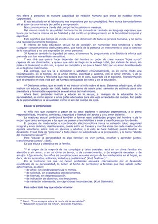 nos eleva a personas es nuestra capacidad de relación humana que brota de nuestra misma
corporeidad.
        El ojo estudiado en el laboratorio nos impresiona por su complejidad. Pero nunca barruntaríamos
allí el valor de una mirada de cariño y comprensión.
        Nos comunicamos a través del cuerpo hecho palabra y mensaje.
        Del mismo modo la sexualidad humana ha de convertirse también en lenguaje expresivo que
busca por la fuerza misma de su finalidad y del cariño un prolongamiento en la fecundidad corporal y
espiritual.
        Esto significa que hemos de vivirla como una dimensión de toda la persona humana, y no como
una realidad puramente biológica.
        El intento de toda educación sexual ha de consistir, en humanizar esta tendencia y evitar
cualquier comportamiento deshumanizante, que haría de la persona un instrumento o cosa al servicio
de la sexualidad y no una expresión del amor personal.
        3º Apreciar también la dignidad del sexo, si tenemos fe, preguntando a la Sabiduría infinita qué
pretende con tan maravillosa sexualidad.
        Y nos dirá que quiere hacer depender del hombre su poder de crear nuevos "hijos suyos"
capaces de ser divinizados; y quiere que esto se haga en la entrega total, (en éxtasis de amor, sin
prisas ni tensiones) a otro ser, a quien se completa y se quiere hacer feliz por un amor desinteresado
en el legítimo matrimonio.
        Esa entrega, que les va a completar y satisfacer emocionalmente, es en cierto modo una
concretización, en el tiempo, de la unión íntima, espiritual y sublime, con el Amor Infinito, y de la
transformación divina y felicísima que nos depara en el cielo, superado ya el egoísmo. Transformación
que se prepara en esta vida por las fuerzas conjugadas del sexo y de la educación.

       4º Decíamos antes, que es malo el no instruir al niño sobre el sexo. Debemos añadir que, el sólo
instruir sin educar, puede ser fatal, hasta el extremo de servir preci samente de estímulo para una
prematura y lamentable experiencia sexual antes del matrimonio.
       Ahora bien: pretender instruir y educar en lo sexual, a: margen de la educación de la
personalidad, es como aspirar a unas gafas adecuadas para dos ojos arrancados del cuerpo. Tan parte
de la personalidad es la sexualidad, como lo son del cuerpo los ojos.

         Educar la personalidad

      Al niño hay que ayudarle a pasar de su total egoísmo y absoluta dependencia, a la plena
responsabilidad, iniciativa, confianza, seguridad y libertad del adulto y a su amor oblativo.
      La madurez sexual contribuirá también a formar esas cualidades propias del hombre y de la
mujer, que tanto enriquecen a los que las poseen y les habilitan a amar y sacrificarse por los demás.
      El proceso de maduración o coordinación afectivo-volitiva hasta la cohesión total, seguridad
integral y amor oblativo, desinteresado, puede sufrir un frenazo y marcha atrás con cada masturbación
egoísta voluntaria, sobre todo en jóvenes y adultos; y si esto se hace habitual, puede frustrar su
desarrollo. Freud tilda de "perverso" a todo placer no subordinado a la procreación, y lo llama "aborto
del mecanismo sexual" 20 .
      Pero "educar la personalidad es algo familiar: es vivir juntos, enseñar y aprender juntos,
transformarse juntos". (Seif).
      La que educa y deseduca es la familia.

       "Y el origen de la mayoría de los complejos y taras sexuales, está en un clima familiar sin
atención o sin amor; o en un clima de temor, o de consentimiento; o de exigencia excesiva, o de
antojos. Lógicamente, los niños de complicaciones sexuales surgen de los inadaptados en el hogar, es
decir, de los oprimidos, solitarios, aislados y pusilánimes" (Kurt Seelman) 21 .
       Por el contrario, los que no tienen problemas sexuales, precisamente por el desarrollo
equilibrado de su personalidad, lo deben al hecho de pertenecer a familias que han sabido evitar
extremismos, es decir:
       —de amor, sin condescendencias ni mimos.
       —de solicitud, sin exagerados proteccionismos.
       —de libertad, sin despreocupación.
       —de indicación de objetivos, sin empujones.
       —de variación interesante, sin caprichosas inconstancias. (Kurt Seelman).

         Pero sobre todo hay que educar el amor




   20
        Freud. "Tres ensayos sobre la teoría de la sexualidad".
   21
        "Educación sexual de los niños". Ediciones Paulinas.
 
