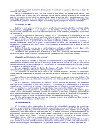Los autores vinculan el concepto de sexualidad madura con la capacidad de amor; es decir, de
donación a los demás.
      Según va madurando el sexo, hay que ayudar al niño, quien, por ignorar otros valores, sólo
piensa en sí y todo lo quiere para sí, a que pase, de ese natural egoísmo, al amor de los demás: sus
padres, hermanos, amigos, etc.; que quiera darles gusto y hacerles felices sacrificándose por ellos,
hasta llegar poco a poco a la total oblación de sí, ya sea en el matrimonio, dando amor al pequeño
grupo familiar, ya sea un amor más amplio, sublimado y espiritual según las diversas vocaciones.

      Sublimación del sexo

       Sublima el sexo quien no limita ese amor a una familia, sino que lo extiende a muchos o a toda
la humanidad, entregándose a su progreso por la ciencia, el arte, la técnica, la cultura; o
sacrificándose y dando amor a los que más lo necesitan en asilos, orfanatos, hospitales y otras obras
de beneficencia.
       El mismo Freud pareció vislumbrarlo cuando, en su "Contribución a la psicología de la vida
amorosa", escribe: "Se puede afirmar que la corriente de ascetismo de los monjes del cristianismo ha
dado al amor un valor psíquico que jamás pudo darle la antigüedad pagana".
       Realmente la fe es la que sublima el amor hasta lo más alto, cuando, conociendo la existencia y
el valor sobrenatural, divino, de la gracia, o vida divina en las almas, nos dedicamos, en el celibato
consagrado, a comunicar esa vida a otros, o les ayudamos a aumentarla por el amor a Dios, al
prójimo, a la virtud.
       Sublime destino del sexo que así se ha ido integrando en la personalidad y el amor. Quien así lo
haya conseguido, no tendrá problemas, ni, mucho menos, tragedias sexuales.
       Los esposos para quienes el acto matrimonial es ante todo un acto de amor tendrán también la
satisfacción plena, noble, profunda, verdaderamente humana con que Dios lo suele premiar.

      ¿Es posible y útil la castidad a los jóvenes?

      Después de lo que precede, la respuesta obvia sería cambiar la pregunta por ésta: ¿Les es útil y
posible formar su personalidad, ya que la sexualidad no es más que una de sus facetas? Pero demos
también algunas de las respuestas que dio y sigue dando la ciencia desde el momento en que empezó
a propagarse la revolución sexual.
      El gran psiquiatra israelita de Zurich, Dr. Breuler, afirmaba: "Quien reconoce la castidad y
continencia como posibles difícilmente sufrirá problemas sexuales".
      Los profesores de medicina de la Facultad de Cristianía escribían: "Nosotros no conocemos
ningún caso de enfermedad ni debilidad que podamos atribuir a una conducta perfectamente pura y
moral".
      Los médicos y especialistas de Nueva York y sus alrededores se reunieron para declarar: "La
castidad, una vida pura para ambos sexos es conforme a las mejores condiciones de salud física, moral
y mental".
      En la Conferencia Internacional de Profilaxis Sexual, reunida en Bruselas, 260 miembros
suscribieron por unanimidad la conclusión siguiente: "Es menester ante todo enseñar a la juventud
masculina que no solamente la castidad y continencia no son perjudiciales, sino que, al contrario, son
estas virtudes las más recomendables desde el punto de vista puramente médico e higiénico".
      En 1972, el dermovenereólogo Dr. Martínez Torres reconoce el fracaso de la medicina para
acabar con las enfermedades venéreas, confiesa que su avance es pavoroso, y el peligro de contraerlas
entre jóvenes menores de 25 años es del 50% a escala mundial, debido al creciente libertinaje sexual.
Otros expertos hablan de plaga mundial incontrolable, y fracaso epidemiológico del siglo.
      Por otra parte, sabemos que no puede ser imposible y nocivo a la salud lo que Dios manda a
toda la humanidad en el sexto mandamiento.

      Terapéutica esencial

        1º En casos de ideas equivocadas, de complejos de culpabilidad o angustia, de impotencia,
recúrrase a un psiquiatra o sacerdote preparado en psicología general e infantil. Pronto. Así es más
fácil la curación de algo muy perjudicial. Cuando la impotencia nace de temor a serlo o a que la esposa
le desprecie, suelo explicarles con este libro (cap. XIV) la tensión e inhibición que el temor produce en
el organismo y en el mecanismo sexual y al aprender a relajarse y a orientar bien "su cohete dirigido",
(pág. 240) suelen sentir alivio y muchos se curan en seguida, máxime si la esposa colabora
ayudándole a pensar entonces, no en su problema, sino en cómo amar y recibir amor.
        2º Para que el placer sexual natural no sea desordenadamente buscado o consentido, la persona
luche contra el egoísmo, contra los estados de soledad e introversión y contra una vida enervante y
muelle. El niño y el joven debe oxigenarse con gimnasia, deportes, natación, trabajos manuales, etc.
 