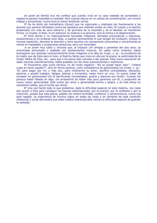 Un joven de familia rica me confesó que cuando vivía en su casa rodeado de comodidad y
regalos le parecía imposible la castidad. Pero cuando estuvo en un campo de concentración, con mucho
trabajo y privaciones, nunca tuvo la menor tentación carnal.
       3º Se ha dicho del montañismo (Scout) que ha vigorizado y vitalizado tan fuertemente a los
jóvenes que parecen blindados contra los parásitos que intentan anidar en ellos. El cuerpo y el espíritu
preparados con vida de sano esfuerzo y de gimnasia de la voluntad y de la libertad, se mantienen
firmes. Lo muelle, lo flojo, lo sin esfuerzo no madura a la persona, sino la inclina a la degeneración.
       4º Ante obvias y no maliciosamente buscadas imágenes, llamadas provocativas u obscenas,
acostúmbrese a no turbarse ante ellas, a superar serenamente lo que tengan de incitación, evítese la
morosa repetición, desvíese la atención a otros asuntos con sensaciones conscientes o concentrando la
mente en realidades y ocupaciones atractivas, pero con serenidad.
        A un joven muy casto y virtuoso que, al tropezar con amigas o parientes del otro sexo, se
encontraba perturbado y asaltado por pensamientos impuros, sin saber cómo evitarlos, bastó
aconsejarle que asociase conscientemente otras imágenes a la idea de mujer, v. gr.: la excelencia de
la madre que da hijos para el cielo, el Espíritu Santo que mora en ella por la gracia, la sublimidad de la
Virgen Madre de Dios, etc., para que a los pocos días volviese a dar gracias. Esta nueva asociación de
ideas inducida voluntariamente, había acabado con las otras subconscientes e instintivas.
       5º Encaremos esta lucha heroica, no de modo negativo: "No se puede hacer esto", "¿Habrá
culpa en hacer aquello?"; sino en forma positiva, como competencia de generosidad con Cristo, v. gr.:
"El, para pagar por mí, y más aún, para mostrarme su amor, sacrificó comodidades, descanso,
placeres y aceptó trabajos, fatigas, dolores y tormentos, hasta morir en cruz. Yo quiero tratar de
competir en generosidad con El sacrificando comodidades, gustos y placeres aun lícitos". Cuando me
parezca haber faltado en algo, me arrepentiré de haber sido poco generoso con El, y propondré de
nuevo mayor generosidad. Este luchar por amor y generosidad anima y alegra, y es más eficaz en
caracteres nobles, que el luchar por temor.
       6º Una vez hecho todo lo que podíamos, dada la dificultad especial en esta materia, nos resta
aún acudir a Dios para conseguir las fuerzas sobrenaturales, por la oración, por la confesión y por la
comunión, puesto que esta gracia, pedida con entera humildad, confianza 'y perseverancia, nunca nos
será negada. La experiencia de muchos siglos en todas las razas y en hombres de toda condición
intelectual y social demuestra que estos medios sobrenaturales vencen la dificultad especial de guardar
la castidad.
 