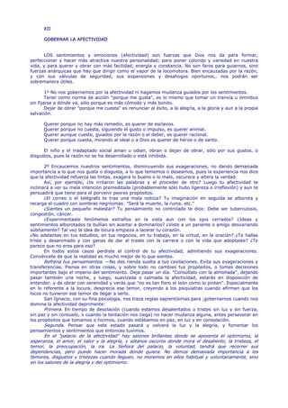 XII

      GOBERNAR LA AFECTIVIDAD


      LOS sentimientos y emociones (afectividad) son fuerzas que Dios nos da para formar,
perfeccionar y hacer más atractiva nuestra personalidad; para poner colorido y variedad en nuestra
vida, y para querer y obrar con más facilidad, energía y constancia. No son faros para guiarnos, sino
fuerzas anárquicas que hay que dirigir como el vapor de la locomotora. Bien encauzadas por la razón,
y con sus válvulas de seguridad, sus expansiones y desahogos oportunos,. nos podrán ser
sobremanera útiles.

        1º No nos gobernemos por la afectividad ni hagamos mudanza guiados por los sentimientos.
        Tener como norma de acción "porque me gusta", es lo mismo que tomar un tranvía u ómnibus
sin fijarse a dónde va, sólo porque es más cómodo y más bonito.
        Dejar de obrar "porque me cuesta" es renunciar al éxito, a la alegría, a la gloria y aun a la propia
salvación.

      Querer   porque no hay más remedio, es querer de esclavos.
      Querer   porque no cuesta, siguiendo el gusto o impulso, es querer animal.
      Querer   aunque cueste, guiados por la razón o el deber, es querer racional.
      Querer   porque cuesta, mirando al ideal o a Dios es querer de héroe o de santo.

      El niño y el inadaptado social aman u odian, obran o dejan de obrar, sólo por sus gustos, o
disgustos, pues la razón no se ha desarrollado o está inhibida.

       2º Encaucemos nuestros sentimientos, disminuyendo sus exageraciones, no dando demasiada
importancia a lo que nos gusta o disgusta, a lo que tememos o deseamos, pues la experiencia nos dice
que la afectividad refuerza las tintas, exagera lo bueno o lo malo, oscurece y altera la verdad.
       Así, por ejemplo, ¿te irritaron las palabras y el proceder de otro? Luego tu afectividad te
inclinará a ver su mala intención premeditada (probablemente sólo hubo ligereza o irreflexión) y aun te
persuadirá que tiene para el porvenir peores propósitos.
       ¿El correo o el telégrafo te trae una mala noticia? Tu imaginación en seguida se alborota y
recarga el cuadro con sombras negrísimas: "Será la muerte, la ruina, etc."
       ¿Sientes un pequeño malestar? Tu pensamiento no controlado te dice: Debe ser tuberculosis,
congestión, cáncer.
       ¿Experimentaste fenómenos extraños en la vista aun con los ojos cerrados? ¿Ideas y
sentimientos alborotados te bullían sin acertar a dominarlos? ¿Viste a un pariente o amigo desvariando
súbitamente? Tal vez la idea de locura empieza a lacerar tu corazón.
¿No adelantas en tus estudios, en tus negocios, en tu trabajo, en la virtud, en la oración? ¿Te hallas
triste y desanimado y con ganas de dar al traste con la carrera o con la vida que adoptaste? ¿Te
parece que no eres para eso?
       En todos estos casos perdiste el control de tu afectividad; admitiendo sus exageraciones.
Convéncete de que la realidad es mucho mejor de lo que sientes.
       Refrena tus pensamientos. —No des rienda suelta a tus cavilaciones. Evita sus exageraciones y
transferencias. Piensa en otras cosas, y sobre todo no cambies tus propósitos, o tomes decisiones
importantes bajo el imperio del sentimiento. Deja pasar un día. "Consúltalo con la almohada", dejando
pasar también una noche, y luego, suavizada o calmada la afectividad, estarás en disposición de
entender. y de obrar con serenidad y verás que "no es tan fiero el león como lo pintan". Especialmente
en lo referente a la locura, desprecia ese temor, creyendo a los psiquiatras cuando afirman que los
locos no tuvieron ese temor de llegar a serlo.
       San Ignacio, con su fina psicología, nos traza reglas sapientísimas para ,gobernarnos cuando nos
domina la afectividad deprimente:
       Primera. En tiempo de desolación (cuando estamos desalentados o tristes sin luz y sin fuerza,
sin paz y sin consuelo, o cuando la tentación nos ciega) no hacer mudanza alguna, antes perseverar en
los propósitos que tomamos o hicimos, cuando estábamos en paz, en luz y en consolación.
       Segunda. Pensar que este estado pasará y volverá la luz y la alegría, y fomentar los
pensamientos y sentimientos que entonces tuvimos.
      En el "palacio de la afectividad" hay salones brillantes donde se aposenta el optimismo, la
esperanza, el amor, el valor y la alegría, y sótanos oscuros donde mora el desaliento, la tristeza, el
temor, la preocupación, la ira. La Señora del palacio, la voluntad, tendrá que recorrer sus
dependencias, pero puede hacer morada donde quiera. No demos demasiada importancia a los
temores, disgustos y tristezas cuando lleguen, no moremos en ellos habitual y voluntariamente, sino
en los salones de la alegría y del optimismo.
 