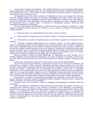 Tercera. Abrir la válvula de seguridad. —Hay estados afectivos en que la depresión puede causar
fatiga, sufrimientos y enfermedad. Tales son los conflictos aparentes entre el imperativo del deber y
los postulados del honor, o del instinto. El sólo manifestarlos al director psíquico o espiritual, con
frecuencia los alivia, soluciona y cura.
       Los psiquiatras de la Gran Guerra notaron con extrañeza el número mucho mayor de neuróticos
entre los soldados ingleses que entre los franceses. Investigadas las causas, hallaron que entre los
primeros se había formado la atmósfera de que el inglés no debía tener miedo, y que sería deshonra
nacional el manifestarlo. Esta mentalidad imponía a muchos individuos una lucha y represión violenta
de sentimientos que no podían evitar, y finalmente el desequilibrio psíquico. Modificada esta
mentalidad, disminuyeron los enfermos.
       He aquí cuatro clases de dificultades o conflictos internos que debemos manifestar lo antes
posible al prudente director, para que no inficionen o, por lo menos, no fatiguen innecesariamente
nuestro psiquismo.

       1. —Actos qué pesan con responsabilidad moral sobre nuestra conciencia.

       2. —Dudas prácticas, angustiosas que no sabemos resolver o tentaciones obsesionantes para el
mal.
       3. —Indecisiones en cosas de importancia que nos atormentan (puede ser consecuencia de lo
anterior).
       4. —Temores o tristezas apremiantes que no sepamos dominar. El tumor abierto alivia al
enfermo. El desahogo afectivo de estos conflictos con un amigo prudente o con el confesor abnegado y
sobre todo el desahogo divino de la confesión, arranca de nuestra alma todo ese peso y veneno. Es
tanta la paz, alegría y aliento que ella nos trae, que médicos no católicos de variadísimos países están
acordes en afirmar que, si la confesión no estuviese establecida en la Iglesia como medicina espiritual,
debería imponerse como medicina de las llagas afectivas. Hasta los protestantes, que, con Lutero,
rechazaron la confesión, empiezan ahora a abogar por su restablecimiento.
       Abramos también la válvula al afecto dignificado, en expansiones de cariño familiar, con la
amistad verdadera, en las confidencias espirituales, en el amor al prójimo, a las almas, a Dios. No se
nos vaya toda la energía psíquica por el caño del entendimiento, dejando cerrado u obstruido el del
afecto.
       Cuarta regla. Cerrémosla sin piedad al instinto brutal y a las pasiones desordenadas.
       Un joven de cuarto año de medicina, en Venezuela, me vino a ver a raíz de una conferencia. No
podía dormir, ni estudiar, ni fijar la atención. Desaliento, depresión, tristeza profunda. Tuvo que dejar
las clases. Había estado estudiando intensamente, teniendo que atender al mismo tiempo a engorrosos
asuntos de familia, y preocupado por la enfermedad de su padre, consultó con un psiquiatra
materialista. Le recomendé ciertas inyecciones y que diese desahogo al instinto sexual, cuya represión,
según él, era causa del malestar. Siguió el joven el desatinado consejo, pero sólo encontró mayor
vacío, tristeza y remordimiento. Orientado en la causa verdadera de su enfermedad y reconciliado con
Dios por la Confesión, comenzó alegre el trabajo de reeducación, recobrando el sueño rápidamente.
       Parece que no son pocos los psiquiatras materialistas que, siguiendo a Freud (así dicen ellos),
quieren restablecer el perdido equilibrio, sujetando el ángel a la bestia, el alma al cuerpo, el psiquismo
superior al inferior, el consciente al inconsciente.                                .
       El doctor Vittoz con su escuela y todos los psiquiatras espiritualistas se levantan contra tal
aberración.
       Dejemos también las confidencias inútiles nacidas de la emotividad o del impulso; el contar a un
cualquiera, para encontrar alivio, lo que sufrimos o tememos, lo que deseamos o proyectamos.
Tendremos sí un alivio momentáneo (el haber cedido al impulso), pero se nos grabarán más las ideas
negras y nos esclavizarán más. Si lo contamos a amigos les entristecemos, si a enemigos les
alegramos. A nadie interesan mucho, aunque así lo haga creer su caridad o cortesía, los males de otro
y mucho menos los detalles de lo que sufre, siente o teme. En cambio si, olvidándonos de nosotros
mismos, nos interesamos en las cosas de los demás, aprenderemos algo útil y nos haremos más
amables y simpáticos.
 