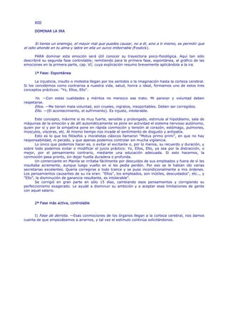 XIII

      DOMINAR LA IRA


       Si tienes un enemigo, el mayor mal que puedes causar, no a él, sino a ti mismo, es permitir que
el odio ahonde en tu alma y labre en ella un surco imborrable (Fosdick).

      PARA dominar esta emoción será útil conocer su trayectoria psico-fisiológica. Aquí tan sólo
describiré su segunda fase controlable; remitiendo para la primera fase, espontánea, al gráfico de las
emociones en la primera parte, cap. VI; cuya explicación resumo brevemente aplicándola a la ira.

      1ª Fase: Espontánea

       La injusticia, insulto o molestia llegan por los sentidos o la imaginación hasta la corteza cerebral.
Si los concebimos como contrarios a nuestra vida, salud, honra o ideal, formamos uno de estos tres
conceptos prácticos: "Yo, Ellos, Ello".

      Yo. —Con estas cualidades y méritos no merezco ese trato. Mi parecer y voluntad deben
respetarse.
      Ellos. —Me tienen mala voluntad, son crueles, ingratos, insoportables. Deben ser corregidos.
      Ello. —(El acontecimiento, el sufrimiento). Es injusto, intolerable.

       Este concepto, máxime si es muy fuerte, sensible y prolongado, estimula al hipotálamo, sala de
máquinas de la emoción y de allí automáticamente se pone en actividad el sistema nervioso autónomo,
quien por sí y por la simpatina pone en rápida conmoción y tensión al corazón, estómago, pulmones,
músculos, vísceras, etc. Al mismo tiempo nos invade el sentimiento de disgusto y antipatía.
       Esto es lo que los filósofos y moralistas clásicos llamaron "Motus primo primi", en que no hay
responsabilidad, ni pecado, y que apenas podemos controlar sin mucha vigilancia.
       Lo único que podemos hacer es, o evitar el excitante o, por lo menos, su recuerdo y duración, y
sobre todo podemos evitar o modificar el juicio práctico; Yo, Ellos, Ello, ya sea por la distracción, o
mejor, por el pensamiento contrario, mediante una educación adecuada. Si esto hacemos, la
conmoción pasa pronto, sin dejar huella duradera o profunda.
       Un comerciante en Manila se irritaba fácilmente por descuidos de sus empleados y fuera de sí les
insultaba acremente, aunque luego vuelto en sí les pedía perdón. Por eso se le habían ido varias
secretarias excelentes. Quería corregirse a todo trance y se puso incondicionalmente a mis órdenes.
Los pensamientos causantes de su ira eran: "Ellos", los empleados, son inútiles, descuidados", etc.., y
"Ello", la disminución de ganancia resultante, es intolerable".
       Se corrigió en gran parte en sólo 15 días, cambiando esos pensamientos y corrigiendo su
perfeccionismo exagerado. Le ayudé a disminuir su ambición y a aceptar esas limitaciones de gente
con aquel salario.


      2ª Fase más activa, controlable


      I) Fase de derrota. —Esas conmociones de los órganos llegan a la corteza cerebral, nos damos
cuenta de que empezábamos a airarnos, y tal vez el estímulo continúa solicitándonos.
 